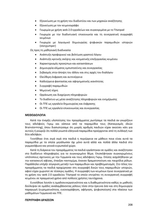 208
 Εξοικείωση με τη χρήση του διαδικτύου και των μηχανών αναζήτησης
 Εξοικείωση με τον κειμενογράφο
 Γνωριμία με χρήση web 2.0 εργαλείων και συγκεκριμένα με το Titanpad
 Γνωριμία με την διαδικτυακή επικοινωνία και τη συνεργατική συγγραφή
κειμένων
 Γνωριμία με λογισμικό δημιουργίας ψηφιακών παραμυθιών ιστοριών
(storyjumper)
Ως προς τη μαθησιακή διαδικασία
 Ανάπτυξη προφορικού και βελτίωση γραπτού λόγου
 Ανάπτυξη κριτικής σκέψης και νοηματικής επεξεργασίας κειμένου
 Χαρακτηρισμός προσώπων και καταστάσεων
 Δημιουργία κλίματος εμπιστοσύνης και συνεργασίας
 Σεβασμός στην άποψη του άλλου και στις αρχές του διαλόγου
 Ελεύθερη έκφραση και αυτενέργεια
 Καλλιέργεια φαντασίας και αφηγηματικής ικανότητας
 Συγγραφή παραμυθιών
 Μιμητική τέχνη
 Οργάνωση και διαχείριση πληροφοριών
 Το διαδίκτυο ως μέσο αναζήτησης πληροφοριών και ενημέρωσης
 Οι ΤΠΕ ως εργαλείο δημιουργίας και έκφρασης
 Οι ΤΠΕ ως εργαλείο επικοινωνίας και συνεργασίας
ΜΕΘΟΔΟΛΟΓΙΑ
Κατά την έναρξη υλοποίησης του προγράμματος ρωτήσαμε τα παιδιά αν γνωρίζουν
τους αδελφούς Γκριμ και κάποια από τα παραμύθια τους (Καταιγισμός ιδεών
Brainstorming), όπου διαπιστώσαμε ότι μικρός αριθμός παιδιών είχαν ακούσει κάτι για
αυτούς ή γνώριζε ότι πολλά γνωστά ελληνικά παραμύθια προέρχονται από τη συλλογή των
δύο αδελφών.
Γεννήθηκε έτσι σιγά σιγά στα παιδιά η περιέργεια να μάθουν ποια είναι αυτά τα
παραμύθια με τα οποία μεγάλωσαν όχι μόνο αυτά αλλά και πολλά άλλα παιδιά στο
γερμανόφωνο και γενικά ευρωπαϊκό χώρο.
Κατά τη διάρκεια του προγράμματος τα παιδιά εργάστηκαν σε ομάδες και αναζήτησαν
στο διαδίκτυο πληροφορίες για το συγκεκριμένο θέμα. Επισκέφτηκαν συγκεκριμένους
ιστότοπους σχετικούς με την Γερμανία και τους αδελφούς Γκριμ. Επίσης ασχολήθηκαν με
την κατασκευή αφίσας, έπαιξαν παντομίμα, έκαναν δραματοποίηση και παιχνίδια ρόλων.
Παράλληλα υπήρξε σύγκριση μεταξύ των παραμυθιών και προβληματισμός. Στο τέλος του
προγράμματος τα παιδιά προχώρησαν στη συγγραφή δικών τους παραμυθιών ιστοριών,
αφού είχαν χωριστεί σε τέσσερις ομάδες. Η συγγραφή των κειμένων έγινε συνεργατικά με
τη χρήση του web 2.0 εργαλείου Titanpad το οποίο επιτρέπει τη συνεργατική συγγραφή
κειμένου σε πραγματικό χρόνο από πολλούς χρήστες ταυτόχρονα.
Ευνοήθηκε λοιπόν η ομαδοσυνεργατικότητα και η διαθεματικότητα καθώς οι μαθητές
δούλεψαν σε ομάδες αναλαμβάνοντας ρόλους τόσο στην έρευνα όσο και στη δημιουργία
παραγωγή (ευρηματικότητα, εικονογράφηση, αφήγηση, ψηφιοποίηση) στα πλαίσια των
μαθημάτων Γερμανικά και ΤΠΕ.
ΠΕΡΙΓΡΑΦΗ ΔΡΑΣΕΩΝ
 