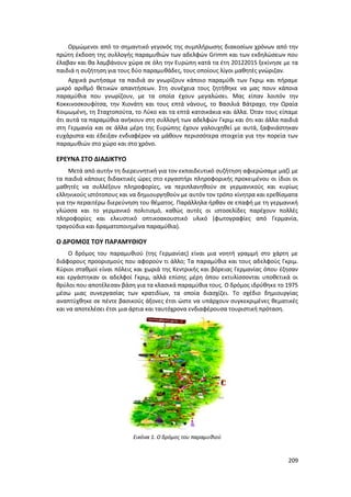 209
Ορμώμενοι από το σημαντικό γεγονός της συμπλήρωσης διακοσίων χρόνων από την
πρώτη έκδοση της συλλογής παραμυθιών των αδελφών Grimm και των εκδηλώσεων που
έλαβαν και θα λαμβάνουν χώρα σε όλη την Ευρώπη κατά τα έτη 20122015 ξεκίνησε με τα
παιδιά η συζήτηση για τους δύο παραμυθάδες, τους οποίους λίγοι μαθητές γνώριζαν.
Αρχικά ρωτήσαμε τα παιδιά αν γνωρίζουν κάποιο παραμύθι των Γκριμ και πήραμε
μικρό αριθμό θετικών απαντήσεων. Στη συνέχεια τους ζητήθηκε να μας πουν κάποια
παραμύθια που γνωρίζουν, με τα οποία έχουν μεγαλώσει. Μας είπαν λοιπόν την
Κοκκινοσκουφίτσα, την Χιονάτη και τους επτά νάνους, το Βασιλιά Βάτραχο, την Ωραία
Κοιμωμένη, τη Σταχτοπούτα, το Λύκο και τα επτά κατσικάκια και άλλα. Όταν τους είπαμε
ότι αυτά τα παραμύθια ανήκουν στη συλλογή των αδελφών Γκριμ και ότι και άλλα παιδιά
στη Γερμανία και σε άλλα μέρη της Ευρώπης έχουν γαλουχηθεί με αυτά, ξαφνιάστηκαν
ευχάριστα και έδειξαν ενδιαφέρον να μάθουν περισσότερα στοιχεία για την πορεία των
παραμυθιών στο χώρο και στο χρόνο.
ΕΡΕΥΝΑ ΣΤΟ ΔΙΑΔΙΚΤΥΟ
Μετά από αυτήν τη διερευνητική για τον εκπαιδευτικό συζήτηση αφιερώσαμε μαζί με
τα παιδιά κάποιες διδακτικές ώρες στο εργαστήρι πληροφορικής προκειμένου οι ίδιοι οι
μαθητές να συλλέξουν πληροφορίες, να περιπλανηθούν σε γερμανικούς και κυρίως
ελληνικούς ιστότοπους και να δημιουργηθούν με αυτόν τον τρόπο κίνητρα και ερεθίσματα
για την περαιτέρω διερεύνηση του θέματος. Παράλληλα ήρθαν σε επαφή με τη γερμανική
γλώσσα και το γερμανικό πολιτισμό, καθώς αυτές οι ιστοσελίδες παρέχουν πολλές
πληροφορίες και ελκυστικό οπτικοακουστικό υλικό (φωτογραφίες από Γερμανία,
τραγούδια και δραματοποιημένα παραμύθια).
Ο ΔΡΟΜΟΣ ΤΟΥ ΠΑΡΑΜΥΘΙΟΥ
O δρόμος του παραμυθιού (της Γερμανίας) είναι μια νοητή γραμμή στο χάρτη με
διάφορους προορισμούς που αφορούν τι άλλο; Τα παραμύθια και τους αδελφούς Γκριμ.
Κύριοι σταθμοί είναι πόλεις και χωριά της Κεντρικής και βόρειας Γερμανίας όπου έζησαν
και εργάστηκαν οι αδελφοί Γκριμ, αλλά επίσης μέρη όπου εκτυλίσσονται υποθετικά οι
θρύλοι που αποτέλεσαν βάση για τα κλασικά παραμύθια τους. Ο δρόμος ιδρύθηκε το 1975
μέσω μιας συνεργασίας των κρατιδίων, τα οποία διασχίζει. To σχέδιο δημιουργίας
αναπτύχθηκε σε πέντε βασικούς άξονες έτσι ώστε να υπάρχουν συγκεκριμένες θεματικές
και να αποτελέσει έτσι μια άρτια και ταυτόχρονα ενδιαφέρουσα τουριστική πρόταση.
Εικόνα 1. Ο δρόμος του παραμυθιού
 