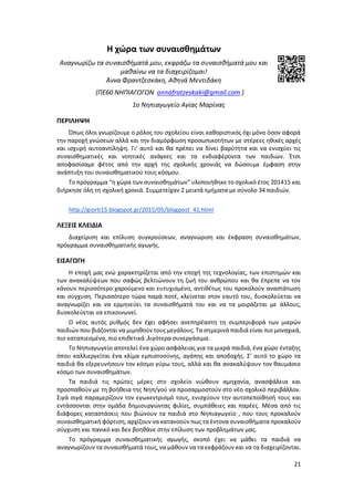 21
Η χώρα των συναισθημάτων
Αναγνωρίζω τα συναισθήματά μου, εκφράζω τα συναισθήματά μου και
μαθαίνω να τα διαχειρίζομαι!
Άννα Φραντζεσκάκη, Αθηνά Μεντιδάκη
(ΠΕ60 ΝΗΠΙΑΓΩΓΩΝ annafratzeskaki@gmail.com )
1ο Νηπιαγωγείο Αγίας Μαρίνας
ΠΕΡΙΛΗΨΗ
Όπως όλοι γνωρίζουμε ο ρόλος του σχολείου είναι καθοριστικός όχι μόνο όσον αφορά
την παροχή γνώσεων αλλά και την διαμόρφωση προσωπικοτήτων με στέρεες ηθικές αρχές
και ισχυρή αυτοαντίληψη. Γι’ αυτό και θα πρέπει να δίνει βαρύτητα και να ενισχύει τις
συναισθηματικές και νοητικές ανάγκες και τα ενδιαφέροντα των παιδιών. Έτσι
αποφασίσαμε φέτος από την αρχή της σχολικής χρονιάς να δώσουμε έμφαση στην
ανάπτυξη του συναισθηματικού τους κόσμου.
Το πρόγραμμα “η χώρα των συναισθημάτων” υλοποιήθηκε το σχολικό έτος 201415 και
διήρκησε όλη τη σχολική χρονιά. Συμμετείχαν 2 μεικτά τμήματα με σύνολο 34 παιδιών.
http://giorti15.blogspot.gr/2015/05/blogpost_41.html
ΛΕΞΕΙΣ ΚΛΕΙΔΙΑ
Διαχείριση και επίλυση συγκρούσεων, αναγνώριση και έκφραση συναισθημάτων,
πρόγραμμα συναισθηματικής αγωγής.
ΕΙΣΑΓΩΓΗ
Η εποχή μας ενώ χαρακτηρίζεται από την εποχή της τεχνολογίας, των επιστημών και
των ανακαλύψεων που σαφώς βελτιώνουν τη ζωή του ανθρώπου και θα έπρεπε να τον
κάνουν περισσότερο χαρούμενο και ευτυχισμένο, αντιθέτως του προκαλούν αναστάτωση
και σύγχυση. Περισσότερο τώρα παρά ποτέ, κλείνεται στον εαυτό του, δυσκολεύεται να
αναγνωρίζει και να ερμηνεύει τα συναισθήματά του και να τα μοιράζεται με άλλους,
δυσκολεύεται να επικοινωνεί.
Ο νέος αυτός ρυθμός δεν έχει αφήσει ανεπηρέαστη τη συμπεριφορά των μικρών
παιδιών που βιάζονται να μιμηθούν τους μεγάλους. Τα σημερινά παιδιά είναι πιο μοναχικά,
πιο καταπιεσμένα, πιο επιθετικά ,λιγότερα συνεργάσιμα.
Το Νηπιαγωγείο αποτελεί ένα χώρο ασφάλειας για τα μικρά παιδιά, ένα χώρο ένταξης
όπου καλλιεργείται ένα κλίμα εμπιστοσύνης, αγάπης και αποδοχής. Σ’ αυτό το χώρο τα
παιδιά θα εξερευνήσουν τον κόσμο γύρω τους, αλλά και θα ανακαλύψουν τον θαυμάσιο
κόσμο των συναισθημάτων.
Τα παιδιά τις πρώτες μέρες στο σχολείο νιώθουν αμηχανία, ανασφάλεια και
προσπαθούν με τη βοήθεια της Νηπ/γού να προσαρμοστούν στο νέο σχολικό περιβάλλον.
Σιγά σιγά παραμερίζουν τον εγωκεντρισμό τους, ενισχύουν την αυτοπεποίθησή τους και
εντάσσονται στην ομάδα δημιουργώντας φιλίες, συμπάθειες και παρέες. Μέσα από τις
διάφορες καταστάσεις που βιώνουν τα παιδιά στο Νηπιαγωγείο , που τους προκαλούν
συναισθηματική φόρτιση, αρχίζουν να κατανοούν πως τα έντονα συναισθήματα προκαλούν
σύγχυση και πανικό και δεν βοηθάνε στην επίλυση των προβλημάτων μας.
Το πρόγραμμα συναισθηματικής αγωγής, σκοπό έχει να μάθει τα παιδιά να
αναγνωρίζουν τα συναισθήματά τους, να μάθουν να τα εκφράζουν και να τα διαχειρίζονται.
 
