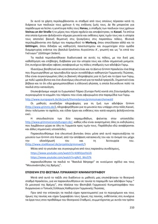 210
Σε αυτό το χάρτη περιλαμβάνονται οι σταθμοί από τους οποίους πέρασαν κατά τη
διάρκεια των παιδικών τους χρόνων ή της ενήλικης ζωής τους. Δε θα μπορούσε για
παράδειγμα να λείπει η γενέτειρα πόλη τους Hanau, ο σταθμός των παιδικών τους χρόνων
Steinau an der Straße ή το μέρος που πήγαν σχολείο και αποφοίτησαν, το Kassel. Τα σπίτια
στα οποία έμειναν φιλοξενούν σήμερα μουσεία και εκθέσεις προς τιμήν τους και η ιστορία
τους αποτελεί βασική θεματική στις ξεναγήσεις στις παραπάνω πόλεις. Φυσικά
περιλαμβάνονται στο δρόμο του παραμυθιού το Marburg, όπου σπούδασαν αλλά και το
Göttingen, όπου δίδαξαν ως καθηγητές πανεπιστημίου και συμμετείχαν στην ομάδα
διαμαρτυρίας ενάντια του βασιλιά Ερνέστου Αυγούστου Α΄, γνωστή και ως "οι επτά του
Γκέτινγεν" (Göttinger Sieben).
Τα παιδιά περιπλανήθηκαν διαδικτυακά σε αυτές τις πόλεις, με την δική μας
καθοδήγηση και επίβλεψη, διάβασαν για την ιστορία τους και είδαν σημαντικά μνημεία.
Στη συνέχεια έφτιαξαν αφίσες αναφορικά με τις πόλεις σταθμούς των αδελφών Γκριμ.
Ιδιαιτέρως βοηθητικό και κατατοπιστικό είναι και το Δίκτυο Grimm Ηρακλείου ένα blog
που δημιουργήθηκε με πρωτοβουλία τριών συναδέλφων καθηγητών Γερμανικής Γλώσσας.
Εδώ είναι συγκεντρωμένες όλες οι βασικές πληροφορίες για τη ζωή και το έργο των Γκριμ,
με πολύ ωραία βίντεο και ένα ιδιαιτέρως ελκυστικό για τα παιδιά τραγούδι. Σημαντικό είναι
βέβαια και το ότι εδώ χρησιμοποιήθηκε η ελληνική γλώσσα, η οποία διευκόλυνε πολύ τα
παιδιά στην κατανόηση.
Επισκεφτήκαμε νοερά το Ευρωπαϊκό Πάρκο (Europa Park) κοντά στη Στουτγκάρδη και
συγκεκριμένα το κομμάτι του πάρκου που είναι αφιερωμένο στα παραμύθια των Γκριμ.
http://www.europapark.de/de/park/themedareas/grimmsmaerchenwald
Οι μαθητές συνέλεξαν πληροφορίες για τη ζωή των αδελφών Grimm
(http://www.grimms.de/), πληροφορήθηκαν για το μουσείο που υπάρχει στην πόλη Kassel,
όπου τελείωσαν το σχολείο, και είδαν έργα και εκθέσεις που κατά καιρούς φιλοξενούνται
εκεί.
Η σπουδαιότητα των δύο παραμυθάδων, φαίνεται στην ιστοσελίδα:
http://www.grimmveranstaltungen.de/, καθώς εδώ είναι αναρτημένες όλες οι εκδηλώσεις
που λαμβάνουν χώρα σε όλη τη Γερμανία προς τιμήν τους. Παράλληλα εδώ αναφέρονται
και άλλες σημαντικές ιστοσελίδες.
Παρακολουθήσαμε ένα ελκυστικό βιντεάκι όπου μέσα από αυτό παρουσιάζεται το
μουσείο των Grimm στο Kassel, από την απόφαση κατασκευής του και το όνομά του μέχρι
την ολοκλήρωσή του και τη λειτουργία του.
(http://www.stadtkassel.de/projekte/grimmwelt/)
Μέσα από το youtube και συγκεκριμένα από τους παρακάτω συνδέσμους,
https://www.youtube.com/watch?v=kIWVjooYeUA
https://www.youtube.com/watch?v=gRe5_WvJSTk
παρακολούθησαν τα παιδιά το “Βασιλιά Βάτραχο” σε κινούμενο σχέδιο και τους
“Μουσικάντηδες της Βρέμης”.
ΕΠΙΣΚΕΨΗ ΣΤΟ ΦΕΣΤΙΒΑΛ ΓΕΡΜΑΝΙΚΟΥ ΚΙΝΗΜΑΤΟΓΡΑΦΟΥ
Μετά από αυτό το ταξίδι στο διαδίκτυο οι μαθητές μας επισκέφτηκαν το θεατρικό
σταθμό Ηρακλείου, για να παρακολουθήσουν σε ταινία το παραμύθι των αδελφών Γκριμ “
Οι μουσικοί της Βρέμης”, στα πλαίσια του Φεστιβάλ Γερμανικού Κινηματογράφου που
διοργανώνει ο Τοπικός Σύλλογος Καθηγητών Γερμανικής Γλώσσας.
Πριν από την επίσκεψη τα παιδιά είχαν προετοιμαστεί για το περιεχόμενο και τους
ήρωες της ταινίας και είχαν ζωγραφίσει τους ήρωες της ταινίας, εκθέτοντας στη συνέχεια
τα έργα τους στον προθάλαμο του Θεατρικού Σταθμού, συμμετέχοντας με αυτόν τον τρόπο
 