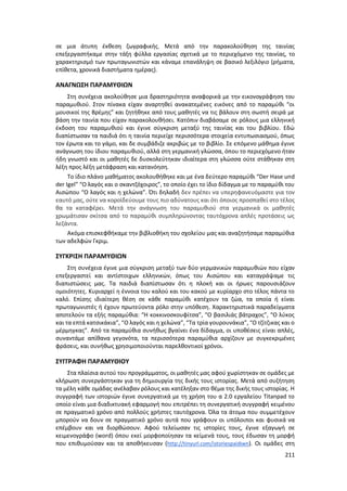 211
σε μια άτυπη έκθεση ζωγραφικής. Μετά από την παρακολούθηση της ταινίας
επεξεργαστήκαμε στην τάξη φύλλα εργασίας σχετικά με το περιεχόμενο της ταινίας, το
χαρακτηρισμό των πρωταγωνιστών και κάναμε επανάληψη σε βασικό λεξιλόγιο (ρήματα,
επίθετα, χρονικά διαστήματα ημέρας).
ΑΝΑΓΝΩΣΗ ΠΑΡΑΜΥΘΙΩΝ
Στη συνέχεια ακολούθησε μια δραστηριότητα αναφορικά με την εικονογράφηση του
παραμυθιού. Στον πίνακα είχαν αναρτηθεί ανακατεμένες εικόνες από το παραμύθι “οι
μουσικοί της Βρέμης” και ζητήθηκε από τους μαθητές να τις βάλουν στη σωστή σειρά με
βάση την ταινία που είχαν παρακολουθήσει. Κατόπιν διαβάσαμε σε ρόλους μια ελληνική
έκδοση του παραμυθιού και έγινε σύγκριση μεταξύ της ταινίας και του βιβλίου. Εδώ
διαπίστωσαν τα παιδιά ότι η ταινία περιείχε περισσότερα στοιχεία εντυπωσιασμού, όπως
τον έρωτα και το γάμο, και δε συμβάδιζε ακριβώς με το βιβλίο. Σε επόμενο μάθημα έγινε
ανάγνωση του ίδιου παραμυθιού, αλλά στη γερμανική γλώσσα, όπου το περιεχόμενο ήταν
ήδη γνωστό και οι μαθητές δε δυσκολεύτηκαν ιδιαίτερα στη γλώσσα ούτε στάθηκαν στη
λέξη προς λέξη μετάφραση και κατανόηση.
Το ίδιο πλάνο μαθήματος ακολουθήθηκε και με ένα δεύτερο παραμύθι “Der Hase und
der Igel” “Ο λαγός και ο σκαντζόχοιρος”, το οποίο έχει το ίδιο δίδαγμα με το παραμύθι του
Αισώπου “Ο λαγός και η χελώνα”. Ότι δηλαδή δεν πρέπει να υπερηφανευόμαστε για τον
εαυτό μας, ούτε να κοροϊδεύουμε τους πιο αδύνατους και ότι όποιος προσπαθεί στο τέλος
θα τα καταφέρει. Μετά την ανάγνωση του παραμυθιού στα γερμανικά οι μαθητές
χρωμάτισαν σκίτσα από το παραμύθι συμπληρώνοντας ταυτόχρονα απλές προτάσεις ως
λεζάντα.
Ακόμα επισκεφθήκαμε την βιβλιοθήκη του σχολείου μας και αναζητήσαμε παραμύθια
των αδελφών Γκριμ.
ΣΥΓΚΡΙΣΗ ΠΑΡΑΜΥΘΙΩΝ
Στη συνέχεια έγινε μια σύγκριση μεταξύ των δύο γερμανικών παραμυθιών που είχαν
επεξεργαστεί και αντίστοιχων ελληνικών, όπως του Αισώπου και καταγράψαμε τις
διαπιστώσεις μας. Τα παιδιά διαπίστωσαν ότι η πλοκή και οι ήρωες παρουσιάζουν
ομοιότητες. Κυριαρχεί η έννοια του καλού και του κακού με κυρίαρχο στο τέλος πάντα το
καλό. Επίσης ιδιαίτερη θέση σε κάθε παραμύθι κατέχουν τα ζώα, τα οποία ή είναι
πρωταγωνιστές ή έχουν πρωτεύοντα ρόλο στην υπόθεση. Χαρακτηριστικά παραδείγματα
αποτελούν τα εξής παραμύθια: “Η κοκκινοσκουφίτσα”, “Ο βασιλιάς βάτραχος”, “Ο λύκος
και τα επτά κατσικάκια”, “Ο λαγός και η χελώνα”, “Τα τρία γουρουνάκια”, “Ο τζίτζικας και ο
μέρμηγκας”. Από τα παραμύθια συνήθως βγαίνει ένα δίδαγμα, οι υποθέσεις είναι απλές,
συναντάμε απίθανα γεγονότα, τα περισσότερα παραμύθια αρχίζουν με συγκεκριμένες
φράσεις, και συνήθως χρησιμοποιούνται παρελθοντικοί χρόνοι.
ΣΥΓΓΡΑΦΗ ΠΑΡΑΜΥΘΙΟΥ
Στα πλαίσια αυτού του προγράμματος, οι μαθητές μας αφού χωρίστηκαν σε ομάδες με
κλήρωση συνεργάστηκαν για τη δημιουργία της δικής τους ιστορίας. Μετά από συζήτηση
τα μέλη κάθε ομάδας ανέλαβαν ρόλους και κατέληξαν στο θέμα της δικής τους ιστορίας. Η
συγγραφή των ιστοριών έγινε συνεργατικά με τη χρήση του α 2.0 εργαλείου Titanpad το
οποίο είναι μια διαδικτυακή εφαρμογή που επιτρέπει τη συνεργατική συγγραφή κειμένου
σε πραγματικό χρόνο από πολλούς χρήστες ταυτόχρονα. Όλα τα άτομα που συμμετέχουν
μπορούν να δουν σε πραγματικό χρόνο αυτά που γράφουν οι υπόλοιποι και φυσικά να
επέμβουν και να διορθώσουν. Αφού τελείωσαν τις ιστορίες τους, έγινε εξαγωγή σε
κειμενογράφο (word) όπου εκεί μορφοποίησαν τα κείμενά τους, τους έδωσαν τη μορφή
που επιθυμούσαν και τα αποθήκευσαν (http://tinyurl.com/istoriespaidiwn). Οι ομάδες στη
 