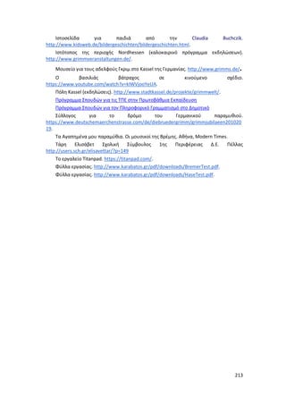 213
Ιστοσελίδα για παιδιά από την Claudia Buchczik.
http://www.kidsweb.de/bildergeschichten/bildergeschichten.html.
Ιστότοπος της περιοχής Nordhessen (καλοκαιρινό πρόγραμμα εκδηλώσεων).
http://www.grimmveranstaltungen.de/.
Μουσείο για τους αδελφούς Γκριμ στο Kassel της Γερμανίας. http://www.grimms.de/.
Ο βασιλιάς βάτραχος σε κινούμενο σχέδιο.
https://www.youtube.com/watch?v=kIWVjooYeUA.
Πόλη Kassel (εκδηλώσεις). http://www.stadtkassel.de/projekte/grimmwelt/.
Πρόγραμμα Σπουδών για τις ΤΠΕ στην Πρωτοβάθμια Εκπαίδευση
Πρόγραμμα Σπουδών για τον Πληροφορικό Γραμματισμό στο Δημοτικό
Σύλλογος για το δρόμο του Γερμανικού παραμυθιού.
https://www.deutschemaerchenstrasse.com/de/diebruedergrimm/grimmjubilaeen201020
19.
Τα Αγαπημένα μου παραμύθια. Οι μουσικοί της Βρέμης. Αθήνα, Modern Times.
Τάρη Ελισάβετ Σχολική Σύμβουλος 1ης Περιφέρειας Δ.Ε. Πέλλας
http://users.sch.gr/elisavettar/?p=149
Το εργαλείο Titanpad. https://titanpad.com/.
Φύλλα εργασίας. http://www.karabatos.gr/pdf/downloads/BremerTest.pdf.
Φύλλα εργασίας. http://www.karabatos.gr/pdf/downloads/HaseTest.pdf.
 