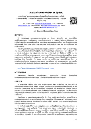 214
Ανακυκλωυπασπιστές σε δράση
Μειώνω τ’ απορρίμματα για ένα καθαρό και όμορφο σχολείο
Ελένη Κόκαλη, Ελευθερία Λιουδάκη, Σοφία Καραπατάκη, Στυλιανή
Ανδρουλάκη
(ΠΕ70 ΔΑΣΚΑΛΩΝ elenikokcreta@gmail.com , ΠΕ70 ΔΑΣΚΑΛΩΝ
riaki67@gmail.com , ΠΕ70 ΔΑΣΚΑΛΩΝ sofiakaruniverse@gmail.com , ΠΕ70
ΔΑΣΚΑΛΩΝ stellaheraklio@gmail.com )
12ο Δημοτικό Σχολείο Ηρακλείου
ΠΕΡΙΛΗΨΗ
Το πρόγραμμα Ανακυκλωυπασπιστές σε δράση αποτελεί μια προσπάθεια
προβληματισμού, ενημέρωσης, ευαισθητοποίησης κι ενεργού δράσης ολόκληρης της
σχολικής κοινότητας αναφορικά με τον υπέρμετρο όγκο σκουπιδιών που δημιουργούνται
καθημερινά τόσο στην αυλή, την ώρα των διαλειμμάτων, όσο και στις αίθουσες του
σχολείου μας.
Η συστηματική επεξεργασία του θέματος έγινε από τους μαθητές της Γ΄ Δ΄ και ΣΤ΄ τάξης
ενώ παράλληλα συστάθηκε Περιβαλλοντική Επιτροπή με εκπροσώπους των τάξεων Γ΄ ΣΤ΄,
οι οποίοι ανέλαβαν την οργάνωση και τον συντονισμό των δράσεων αλλά και την
ενημέρωση ολόκληρης της σχολικής κοινότητας. Η προσπάθεια αυτή ενισχύθηκε ακόμη
περισσότερο από τη διετή συμμετοχή του σχολείου μας στο Διεθνές Δίκτυο Οικολογικών
Σχολείων (Eco Schools). Το όραμα αυτής της συλλογικής προσπάθειας ήταν να
συνειδητοποιήσουμε όλοι μας την σημασία της μείωσης των απορριμμάτων και την αξία
της ύπαρξης ενός καθαρού, όμορφου, υγιούς και περιποιημένου σχολικού περιβάλλοντος.
http://giorti15.blogspot.gr/2015/05/blogpost_9.html
ΛΕΞΕΙΣ ΚΛΕΙΔΙΑ
Οικολογικά Σχολεία, απορρίμματα, διερεύνηση εννοιών (σκουπίδια,
επαναχρησιμοποίηση, ανακύκλωση,) προβληματισμός-συζήτηση-επίλυση
ΕΙΣΑΓΩΓΗ
Ο σύγχρονος τρόπος ζωής στις μεγαλουπόλεις έχει μεγεθύνει τον όγκο και τις
ποσότητες των σκουπιδιών, καθώς υπάρχει η δυνατότητα γρήγορης αντικατάστασης σε ό,τι
παλιώνει ή φθείρεται. Με ευκολία πετάμε οτιδήποτε μας περισσεύει, υπάρχει μεγάλη
ποικιλία υλικών συσκευασίας και πάρα πολλά προϊόντα είναι μιας χρήσης. Έτσι, το θέμα της
διαχείρισης των απορριμμάτων γίνεται σημαντικό και μερικές φορές παίρνει ανεξέλεγκτες
διαστάσεις.
Παλιότερα τα παραγόμενα σκουπίδια δεν ήταν πολλά, γιατί υπήρχε η συνήθεια να
επαναχρησιμοποιούνται αντικείμενα ή υλικά για τις ίδιες ή διαφορετικές χρήσεις και γενικά
ο παλιός τρόπος ζωής δε δημιουργούσε τόσες πολλές ανάγκες, που σήμερα οι άνθρωποι
καλούνται να ικανοποιήσουν.
Το σχολικό περιβάλλον είναι ένας χώρος όπου πλήθος δραστηριοτήτων συμβαίνουν με
πρωταγωνιστές τους μαθητές. Ένας σημαντικός όγκος σκουπιδιών παράγεται σε
καθημερινή βάση από αυτούς και τους δασκάλους τους. Βλέποντας κάθε πρωί τις αίθουσες
και την αυλή σκουπισμένες, το καλάθι της τάξης και τους κάδους απορριμμάτων άδειους,
τις τουαλέτες καθαρές, δε συνειδητοποιούν ότι χρειάζεται καθημερινά να ασχολούνται
 