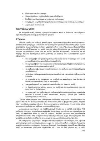 216
 Οργάνωση σχεδίου δράσης
 Παρακολούθηση σχεδίου δράσης και αξιολόγηση
 Σύνδεση του θέματος με το αναλυτικό πρόγραμμα
 Ενημέρωση κι εμπλοκή της σχολικής κοινότητας για την επίτευξη των στόχων
 Δημιουργία Οικοκώδικα
ΠΕΡΙΓΡΑΦΗ ΔΡΑΣΕΩΝ
Οι περιβαλλοντικές δράσεις πραγματοποιήθηκαν κατά τη διάρκεια του τρέχοντος
σχολικού έτους και είναι χωρισμένες ανά τρίμηνο.
Α΄ Τρίμηνο
Με την έναρξη της σχολικής χρονιάς έγινε ενημέρωση στη σχολική κοινότητα για το
εκπαιδευτικό πρόγραμμα «Στην αυλή των Οικολογικών Σχολείων» που υλοποιήθηκε πέρυσι
στα πλαίσια συμμετοχής του σχολείου μας στο διεθνές δίκτυο “Οικολογικά Σχολεία” ( Eco
Schools). Ασχοληθήκαμε με την αυλή, γιατί, ως χώρος ξεκούρασης και παιχνιδιού από τη
ρουτίνα του μαθήματος στην τάξη, θα πρέπει να είναι λειτουργικός, ελκυστικός και να
παρέχει ποικιλία ερεθισμάτων στους μαθητές. Οι δράσεις που υλοποιήθηκαν πέρυσι
αφορούσαν:
 την καταγραφή των χαρακτηριστικών της αυλής και το συσχετισμό τους με τα
συναισθήματα που προκαλούν στους μαθητές,
 τη χαρτογράφηση της υπάρχουσας κατάστασης της αυλής ( έκταση πρασίνου,
παγκάκια, κάδοι απορριμμάτων κλπ ),
 το σχεδιασμό αφισών γιαευαισθητοποίηση της σχολικής κοινότητας σε θέματα
περιβάλλοντος,
 το βάψιμο κάδων για ανακύκλωση μπουκαλιών και χαρτιού και τη δημιουργία
ετικετών.
 τη γνωριμία με τις ονομασίες και τα ιδιαίτερα γνωρίσματα των φυτών της
αυλής και την κατάταξή τους σε κατηγορίες,
 τον προσδιορισμό των αναγκών των μαθητών στο χώρο της αυλής,
 τη διερεύνηση του τρόπου χρήσης της αυλής και της συμπεριφοράς τους σε
αυτή κατά τα διαλείμματα,
 τη συμμετοχή των μαθητών στο σχεδιασμό κάποιων επιδαπέδιων παιχνιδιών
(κουτσό – πατητό / δύο παραλλαγές, κοχλίας, τρίλιζα )για ποικιλία
δραστηριοτήτων στην αυλή.
‘Έπειτα παρατηρήσαμε την υπάρχουσα κατάσταση στην αυλή. Διαπιστώσαμε ότι
αρκετά παιδιά στο διάλειμμα πετάνε τις συσκευασίες από το φαγητό τους κάτω, παρόλο
που γύρω τους υπάρχουν κάδοι σε διάφορα σημεία, με αποτέλεσμα η εικόνα της, μόλις
χτυπήσει το κουδούνι για μάθημα, να είναι πολύ άσχημη.
Αφορμή για παρατήρηση και προβληματισμό έδωσε και το καλάθι της τάξης. Από
συζήτηση που έγινε στα τμήματα προέκυψε ότι οι κύριοι υπεύθυνοι που το γεμίζουν και
ίσως το ξεχειλίζουν είναι οι ίδιοι οι μαθητές. Μερικοί μάλιστα από απερισκεψία
αποθηκεύουν κάτω από το θρανίο τους φαγώσιμα και ένα σωρό άλλα πράγματα που
μπορούν να βρεθούν εύκολα στο πάτωμα με το παραμικρό κούνημα του θρανίου.
Οι μαθητές του τμήματος Β1 αποφάσισαν να μοιραστούν τις ανησυχίες τους, σχετικά
με την άσχημη εικόνα του σχολικού χώρου, με την υπόλοιπη σχολική κοινότητα. Για να την
ευαισθητοποιήσουν, ετοίμασαν ένα μικρό θεατρικό, έγραψαν ένα τραγούδι και έφτιαξαν
πανό με οικολογικά μηνύματα. Παράλληλα το Γ1 και τα δύο τμήματα της Δ τάξης
 
