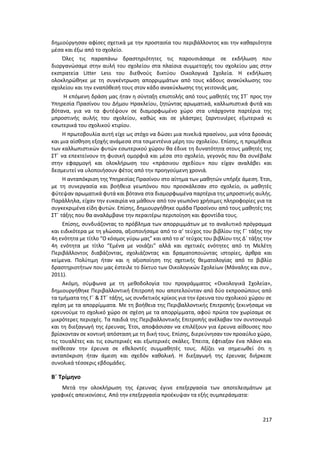 217
δημιούργησαν αφίσες σχετικά με την προστασία του περιβάλλοντος και την καθαριότητα
μέσα και έξω από το σχολείο.
Όλες τις παραπάνω δραστηριότητες τις παρουσιάσαμε σε εκδήλωση που
διοργανώσαμε στην αυλή του σχολείου στα πλαίσια συμμετοχής του σχολείου μας στην
εκστρατεία Litter Less του διεθνούς δικτύου Οικολογικά Σχολεία. Η εκδήλωση
ολοκληρώθηκε με τη συγκέντρωση απορριμμάτων από τους κάδους ανακύκλωσης του
σχολείου και την εναπόθεσή τους στον κάδο ανακύκλωσης της γειτονιάς μας.
Η επόμενη δράση μας ήταν η σύνταξη επιστολής από τους μαθητές της ΣΤ΄ προς την
Υπηρεσία Πρασίνου του Δήμου Ηρακλείου, ζητώντας αρωματικά, καλλωπιστικά φυτά και
βότανα, για να τα φυτέψουν σε διαμορφωμένο χώρο στα υπάρχοντα παρτέρια της
μπροστινής αυλής του σχολείου, καθώς και σε γλάστρες ζαρντινιέρες εξωτερικά κι
εσωτερικά του σχολικού κτιρίου.
Η πρωτοβουλία αυτή είχε ως στόχο να δώσει μια πινελιά πρασίνου, μια νότα δροσιάς
και μια αίσθηση εξοχής ανάμεσα στα τσιμεντένια μέρη του σχολείου. Επίσης, η προμήθεια
των καλλωπιστικών φυτών εσωτερικού χώρου θα έδινε τη δυνατότητα στους μαθητές της
ΣΤ΄ να επεκτείνουν τη φυσική ομορφιά και μέσα στο σχολείο, γεγονός που θα συνέβαλε
στην εφαρμογή και ολοκλήρωση του «πράσινου σχεδίου» που είχαν αναλάβει και
δεσμευτεί να υλοποιήσουν φέτος από την προηγούμενη χρονιά.
Η ανταπόκριση της Υπηρεσίας Πρασίνου στο αίτημα των μαθητών υπήρξε άμεση. Έτσι,
με τη συνεργασία και βοήθεια γεωπόνου που προσκάλεσαν στο σχολείο, οι μαθητές
φύτεψαν αρωματικά φυτά και βότανα στα διαμορφωμένα παρτέρια της μπροστινής αυλής.
Παράλληλα, είχαν την ευκαιρία να μάθουν από τον γεωπόνο χρήσιμες πληροφορίες για τα
συγκεκριμένα είδη φυτών. Επίσης, δημιουργήθηκε ομάδα Πρασίνου από τους μαθητές της
ΣΤ΄ τάξης που θα αναλάμβανε την περαιτέρω περιποίηση και φροντίδα τους.
Επίσης, συνδυάζοντας το πρόβλημα των απορριμμάτων με το αναλυτικό πρόγραμμα
και ειδικότερα με τη γλώσσα, αξιοποιήσαμε από το α’ τεύχος του βιβλίου της Γ΄ τάξης την
4η ενότητα με τίτλο “Ο κόσμος γύρω μας” και από το α’ τεύχος του βιβλίου της Δ΄ τάξης την
4η ενότητα με τίτλο “Εμένα με νοιάζει” αλλά και σχετικές ενότητες από τη Μελέτη
Περιβάλλοντος διαβάζοντας, σχολιάζοντας και δραματοποιώντας ιστορίες, άρθρα και
κείμενα. Πολύτιμη ήταν και η αξιοποίηση της σχετικής θεματολογίας από το βιβλίο
δραστηριοτήτων που μας έστειλε το δίκτυο των Οικολογικών Σχολείων (Μάναλης και συν.,
2011).
Ακόμη, σύμφωνα με τη μεθοδολογία του προγράμματος «Οικολογικά Σχολεία»,
δημιουργήθηκε Περιβαλλοντική Επιτροπή που αποτελούνταν από δύο εκπροσώπους από
τα τμήματα της Γ΄ & ΣΤ΄ τάξης, ως συνδετικός κρίκος για την έρευνα του σχολικού χώρου σε
σχέση με τα απορρίμματα. Με τη βοήθεια της Περιβαλλοντικής Επιτροπής ξεκινήσαμε να
ερευνούμε το σχολικό χώρο σε σχέση με τα απορρίμματα, αφού πρώτα τον χωρίσαμε σε
μικρότερες περιοχές. Τα παιδιά της Περιβαλλοντικής Επιτροπής ανέλαβαν τον συντονισμό
και τη διεξαγωγή της έρευνας. Έτσι, αποφάσισαν να επιλέξουν για έρευνα αίθουσες που
βρίσκονταν σε κοντινή απόσταση με τη δική τους. Επίσης, διερεύνησαν τον προαύλιο χώρο,
τις τουαλέτες και τις εσωτερικές και εξωτερικές σκάλες. Έπειτα, έφτιαξαν ένα πλάνο και
ανέθεσαν την έρευνα σε εθελοντές συμμαθητές τους. Αξίζει να σημειωθεί ότι η
ανταπόκριση ήταν άμεση και σχεδόν καθολική. Η διεξαγωγή της έρευνας διήρκεσε
συνολικά τέσσερις εβδομάδες.
Β΄ Τρίμηνο
Μετά την ολοκλήρωση της έρευνας έγινε επεξεργασία των αποτελεσμάτων με
γραφικές απεικονίσεις. Από την επεξεργασία προέκυψαν τα εξής συμπεράσματα:
 