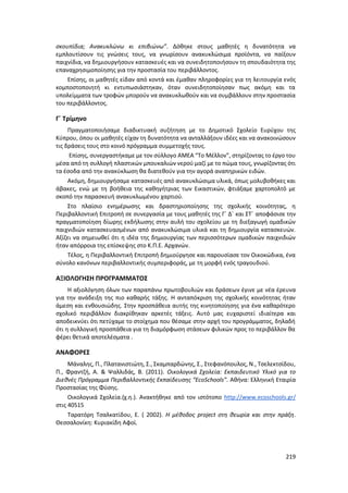 219
σκουπίδια; Ανακυκλώνω κι επιβιώνω”. Δόθηκε στους μαθητές η δυνατότητα να
εμπλουτίσουν τις γνώσεις τους, να γνωρίσουν ανακυκλώσιμα προϊόντα, να παίξουν
παιχνίδια, να δημιουργήσουν κατασκευές και να συνειδητοποιήσουν τη σπουδαιότητα της
επαναχρησιμοποίησης για την προστασία του περιβάλλοντος.
Επίσης, οι μαθητές είδαν από κοντά και έμαθαν πληροφορίες για τη λειτουργία ενός
κομποστοποιητή κι εντυπωσιάστηκαν, όταν συνειδητοποίησαν πως ακόμη και τα
υπολείμματα των τροφών μπορούν να ανακυκλωθούν και να συμβάλλουν στην προστασία
του περιβάλλοντος.
Γ΄ Τρίμηνο
Πραγματοποιήσαμε διαδικτυακή συζήτηση με το Δημοτικό Σχολείο Ευρύχου της
Κύπρου, όπου οι μαθητές είχαν τη δυνατότητα να ανταλλάξουν ιδέες και να ανακοινώσουν
τις δράσεις τους στο κοινό πρόγραμμα συμμετοχής τους.
Επίσης, συνεργαστήκαμε με τον σύλλογο ΑΜΕΑ “Το Μέλλον”, στηρίζοντας το έργο του
μέσα από τη συλλογή πλαστικών μπουκαλιών νερού μαζί με το πώμα τους, γνωρίζοντας ότι
τα έσοδα από την ανακύκλωση θα διατεθούν για την αγορά αναπηρικών ειδών.
Ακόμη, δημιουργήσαμε κατασκευές από ανακυκλώσιμα υλικά, όπως μολυβοθήκες και
άβακες, ενώ με τη βοήθεια της καθηγήτριας των Εικαστικών, φτιάξαμε χαρτοπολτό με
σκοπό την παρασκευή ανακυκλωμένου χαρτιού.
Στο πλαίσιο ενημέρωσης και δραστηριοποίησης της σχολικής κοινότητας, η
Περιβαλλοντική Επιτροπή σε συνεργασία με τους μαθητές της Γ΄ Δ΄ και ΣΤ΄ αποφάσισε την
πραγματοποίηση δίωρης εκδήλωσης στην αυλή του σχολείου με τη διεξαγωγή ομαδικών
παιχνιδιών κατασκευασμένων από ανακυκλώσιμα υλικά και τη δημιουργία κατασκευών.
Αξίζει να σημειωθεί ότι η ιδέα της δημιουργίας των περισσότερων ομαδικών παιχνιδιών
ήταν απόρροια της επίσκεψης στο Κ.Π.Ε. Αρχανών.
Τέλος, η Περιβαλλοντική Επιτροπή δημιούργησε και παρουσίασε τον Οικοκώδικα, ένα
σύνολο κανόνων περιβαλλοντικής συμπεριφοράς, με τη μορφή ενός τραγουδιού.
ΑΞΙΟΛΟΓΗΣΗ ΠΡΟΓΡΑΜΜΑΤΟΣ
Η αξιολόγηση όλων των παραπάνω πρωτοβουλιών και δράσεων έγινε με νέα έρευνα
για την ανάδειξη της πιο καθαρής τάξης. Η ανταπόκριση της σχολικής κοινότητας ήταν
άμεση και ενθουσιώδης. Στην προσπάθεια αυτής της κινητοποίησης για ένα καθαρότερο
σχολικό περιβάλλον διακρίθηκαν αρκετές τάξεις. Αυτό μας ευχαριστεί ιδιαίτερα και
αποδεικνύει ότι πετύχαμε το στοίχημα που θέσαμε στην αρχή του προγράμματος, δηλαδή
ότι η συλλογική προσπάθεια για τη διαμόρφωση στάσεων φιλικών προς το περιβάλλον θα
φέρει θετικά αποτελέσματα .
ΑΝΑΦΟΡΕΣ
Μάναλης, Π., Πλατανιστιώτη, Σ., Σκαμπαρδώνης, Σ., Στεφανόπουλος, Ν., Τσελεκτσίδου,
Π., Φραντζή, Α. & Ψαλλιδάς, Β. (2011). Οικολογικά Σχολεία: Εκπαιδευτικό Υλικό για το
Διεθνές Πρόγραμμα Περιβαλλοντικής Εκπαίδευσης “EcoSchools”. Αθήνα: Ελληνική Εταιρία
Προστασίας της Φύσης.
Οικολογικά Σχολεία.(χ.η.). Ανακτήθηκε από τον ιστότοπο http://www.ecoschools.gr/
στις 40515
Ταρατόρη Τσαλκατίδου, Ε. ( 2002). Η μέθοδος project στη θεωρία και στην πράξη.
Θεσσαλονίκη: Κυριακίδη Αφοί.
 