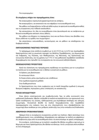 22
Πιο συγκεκριμένα :
Οι επιμέρους στόχοι του προγράμματος είναι:
Να αναγνωρίζουν προσωπικά χαρακτηριστικά και απόψεις.
Να αναγνωρίζουν, να κατανοούν και να εκφράζουν τα συναισθήματά τους.
Να μάθουν να διαχειρίζονται τα θετικά αλλά κυρίως τα αρνητικά συναισθήματα καθώς
και τις συγκρούσεις που πιθανόν ακολουθούν.
Να κατανοήσουν ότι όλα τα συναισθήματα είναι φυσιολογικά και να σκέφτονται με
θετικά συναισθήματα απέναντι στους άλλους.
Να μάθουν να ελέγχουν τις παρορμήσεις τους και να δίνουν λύσεις που βοηθάει τους
ίδιους αλλά και τις ομάδες που συμμετέχουν .
Να αποκτήσουν ενσυναίσθηση, αυτοεκτίμηση και να μάθουν να αποδέχονται την
διαφορετικότητα.
ΕΜΠΛΕΚΟΜΕΝΕΣ ΓΝΩΣΤΙΚΕΣ ΠΕΡΙΟΧΕΣ
Το πρόγραμμα είναι απόλυτα συμβατό με το Δ.Ε.Π.Π.Σ και το Α.Π.Σ και περιλαμβάνει
δραστηριότητες από τις γνωστικές περιοχές της Μελέτης Περιβάλλοντος, της Δημιουργίας
και Έκφρασης, της Γλώσσας, των Μαθηματικών, της Μουσικής, της Προσωπικής και
κοινωνικής Ανάπτυξης, και της χρήσης των Τ.Π.Ε σ’ ένα μαθησιακό περιβάλλον κατάλληλα
διαμορφωμένο που προωθεί την συνεργασία και την κοινωνική αλληλεπίδραση.
MΕΘΟΔΟΛΟΓΙΚΕΣ ΠΡΟΣΕΓΓΙΣΕΙΣ
Κατά την υλοποίηση του προγράμματος προβήκαμε σε ερωτήσεις για το τι γνωρίζουν
τα παιδιά για τα συναισθήματα και τι ήθελαν ουσιαστικά να μάθουν.
Οι δράσεις μας βασίστηκαν:
Σε καταιγισμό ιδεών
Σε διερευνήσεις μέσω ερωτημάτων και υποθέσεων
Στην ομαδοσυνεργατική μέθοδο
Στην διαθεματικότητα
Σε δραστηριότητες που είναι ευχάριστες για το παιδί (παιχνίδια ομαδικά ή ατομικά,
θεατρική έκφραση, περιηγήσεις μέσω υπολογιστή, σε κατασκευές).
ΡΟΛΟΣ ΕΚΠΑΙΔΕΥΤΙΚΟΥ
Είναι πάντα υποστηρικτικός και συμβουλευτικός. Έχει το ρόλο συντονιστή στην
μαθησιακή διαδικασία. Οφείλει να βοηθά τα παιδιά να ανακαλύπτουν τον προσωπικό τους
τρόπο οικοδόμησης της γνώσης, καλλιεργώντας μια ατμόσφαιρα αποδοχής και ισότιμης
συμμετοχής. Ουσιαστικά βοηθά τα παιδιά διαμορφώνοντας ένα περιβάλλον
προσαρμοσμένο στις ανάγκες τους και στις ιδιαιτερότητές τους εξασφαλίζοντας την
συμμετοχή όλων ανάλογα με τους ρυθμούς ανάπτυξής τους στην εκπαιδευτική διαδικασία.
ΑΦΟΡΜΗΣΗ ΠΡΟΒΛΗΜΑΤΙΣΜΟΣ
Αφορμή ήταν οι συνεχόμενες συγκρούσεις μεταξύ των παιδιών. Αφού ακούσαμε τους
προβληματισμούς τους, ανταλλάξαμε πληροφορίες και αφήσαμε τα παιδιά να εκφράσουν
ότι σκέφτονται γύρω από τα συναισθήματα όπου τα αποτυπώσαμε σε χαρτί( ιστόγραμμα).
Στη συνέχεια , συζητήσαμε με τα παιδιά τι ακριβώς θα ήθελαν να μάθουν σχετικά με το
θέμα μας και ποιες δραστηριότητες θα ήθελαν να κάνουμε. Αυτή η συζήτηση αποτυπώθηκε
σε ένα ιστόγραμμα.
 