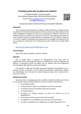 220
Η ποίηση μέσα από τα μάτια των παιδιών
Τα παιδιά συνθέτουν και δημιουργούν
Κρυσταλλένια Ζαχαριουδάκη, Θεοδούλη Στέλλα Μηλιαρά
(ΠΕ16 ΜΟΥΣΙΚΗΣ krizach@hotmail.com , ΠΕ70 ΔΑΣΚΑΛΩΝ
stemi00@windowslive.com )
13ο Δημοτικό Σχολείο Ηρακλείου42ο Δημοτικό Σχολείο Ηρακλείου
ΠΕΡΙΛΗΨΗ
Από την αρχή της περσινής χρονιάς, τα παιδιά ευαισθητοποιήθηκαν σε μορφές ποίησης
και μπήκαν στη διαδικασία να δημιουργήσουν δικά τους ποιήματα με θέματα παρμένα από
τυχαία ερεθίσματα. Επιστράτευσαν όλη τους τη φαντασία και θέλησαν κάποια από τα
ποιήματα ή όλα να τα στολίσουν με μουσική. Έτσι και έγινε! Το αποτέλεσμα ήταν εξαιρετικό
ώστε τα παιδιά σκέφτηκαν να δημιουργήσουν το προσωπικό τους CD. Ήρθαν σε επαφή με
το στούντιο, γνώρισαν τη διαδικασία που απαιτείται για την εγγραφή των τραγουδιών τους
και η εμπειρία που απέκτησαν ήταν συγκλονιστική και θα τη θυμούνται για πάρα πολλά
χρόνια
http://giorti15.blogspot.gr/2015/06/blogpost_2.html
ΛΕΞΕΙΣ ΚΛΕΙΔΙΑ
Δημιουργία, αρμονία, αίσθηση, τραγούδι, έκφραση
ΕΙΣΑΓΩΓΗ
Όλα τα παιδιά έχουν το χάρισμα να επεξεργάζονται τους ήχους από την
καθημερινότητά τους. Από τη φωνή της μαμάς, το κελάηδημα των πουλιών, το θρόισμα των
φύλλων, τις αγαπημένες φωνές των φίλων τους και αιθέριες νότες από διαφορετικά
μουσικά όργανα. Άρα παιδί και μουσική συνυπάρχουν.
Έτσι ξεκίνησε το ταξίδι μας. Ένα ταξίδι με άγνωστο προορισμό. Συνταξιδιώτες εμείς, η
μουσική, οι λέξεις, το παιχνίδι. Σ’ αυτό το ταξίδι ονειρευτήκαμε, κουβεντιάσαμε, παίξαμε
και ανακαλύψαμε πως το παιχνίδι των λέξεων δημιουργεί ήχους και οι ήχοι γίνονται η
μουσική των λέξεων.
ΣΚΟΠΟΣ ΚΑΙ ΣΤΟΧΟΙ
Βασικός σκοπός του προγράμματος ήταν να έρθουν τα παιδιά σε επαφή με την ποίηση
και να γνωρίσουν έργα σπουδαίων Ελλήνων ποιητών. Οι στόχοι που θέσαμε ήταν:
 να ευαισθητοποιηθούν
 να δημιουργήσουν στίχους και να γράψουν τα δικά τους ποιήματα
 τα ποιήματα αυτά να ζωντανέψουν μέσα από τη μουσική
 να τα τραγουδήσουν
 να ζήσουν την υπέροχη εμπειρία, να μπουν στο στούντιο και να τα
ηχογραφήσουν
 να αποκτήσουν πολιτισμική και πολιτιστική συνείδηση
 να εκφράσουν τα συναισθήματά τους μέσα από τον ποιητικό λόγο
 να νιώσουν περηφάνια για τις αυθόρμητες και πηγαίες δημιουργίες τους
 