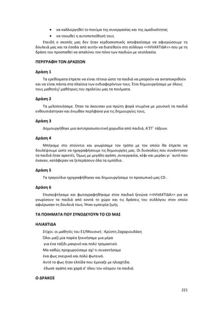221
 να καλλιεργηθεί το πνεύμα της συνεργασίας και της ομαδικότητας
 να τονωθεί η αυτοπεποίθησή τους
Επειδή ο σκοπός μας δεν ήταν κερδοσκοπικός αποφασίσαμε να αφιερώσουμε τη
δουλειά μας και τα έσοδα από αυτήν να διατεθούν στο σύλλογο <<ΗΛΙΑΧΤΙΔΑ>> που με τη
δράση του προσπαθεί να απαλύνει τον πόνο των παιδιών με νεοπλασία.
ΠΕΡΙΓΡΑΦΗ ΤΩΝ ΔΡΑΣΕΩΝ
Δράση 1
Τα ερεθίσματα έπρεπε να είναι τέτοια ώστε τα παιδιά να μπορούν να ανταποκριθούν
και να είναι πάντα στα πλαίσια των ενδιαφερόντων τους. Έτσι δημιουργήσαμε με όλους
τους μαθητές/ μαθήτριες του σχολείου μας τα ποιήματα.
Δράση 2
Τα μελοποιήσαμε. Όταν τα άκουσαν για πρώτη φορά ντυμένα με μουσική τα παιδιά
ενθουσιάστηκαν και ένιωθαν περήφανα για τις δημιουργίες τους.
Δράση 3
Δημιουργήθηκε μια αντιπροσωπευτική χορωδία από παιδιά, A’ΣΤ΄ τάξεων.
Δράση 4
Μπήκαμε στο στούντιο και γνωρίσαμε τον τρόπο με τον οποίο θα έπρεπε να
δουλέψουμε ώστε να ηχογραφήσουμε τις δημιουργίες μας. Οι δυσκολίες που συνάντησαν
τα παιδιά ήταν αρκετές. Όμως με μεγάλη αγάπη ,συνεργασία, κέφι και μεράκι γι΄ αυτό που
έκαναν, κατάφεραν να ξεπεράσουν όλα τα εμπόδια .
Δράση 5
Τα τραγούδια ηχογραφήθηκαν και δημιουργήσαμε το προσωπικό μας CD .
Δράση 6
Επισκεφτήκαμε και φωτογραφηθήκαμε στον παιδικό ξενώνα <<ΗΛΙΑΧΤΙΔΑ>> για να
γνωρίσουν τα παιδιά από κοντά το χώρο και τις δράσεις του συλλόγου στον οποίο
αφιέρωσαν τη δουλειά τους. Ήταν εμπειρία ζωής.
ΤΑ ΠΟΙΗΜΑΤΑ ΠΟΥ ΣΥΝΟΔΕΥΟΥΝ ΤΟ CD ΜΑΣ
ΗΛΙΑΧΤΙΔΑ
Στίχοι: οι μαθητές του Ε1/Μουσική : Κρύστη Ζαχαριουδάκη
Όλοι μαζί μία παρέα ξεκινήσαμε μια μέρα
για ένα ταξίδι μακρινό και πολύ τρομακτικό.
Μα καθώς προχωρούσαμε αχ! τι συναντήσαμε
ένα φως ονειρικό και πολύ φωτεινό.
Αυτό το φως ήταν ελπίδα που έμοιαζε με ηλιαχτίδα.
έδωσε αγάπη και χαρά σ’ όλου του κόσμου τα παιδιά.
Ο ΔΡΑΚΟΣ
 