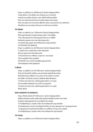 222
Στίχοι: οι μαθητές του Β2/Μουσική: Κρύστη Ζαχαριουδάκη
Γίναμε φίλοι μ’ ένα δράκο που έλαμπε μες το σκοτάδι
έμοιαζε με μεγάλη σαύρα κι είχε πολλά πολλά αγκάθια.
Όταν τον πρωτοσυναντούσες ένιωθες τρόμο τόσο τρόμο.
Όταν στα μάτια τον κοιτούσες έβλεπες τόση ευγνωμοσύνη και καλοσύνη.
Νοιαζόταν για τον κόσμο όλο και πιο πολύ για τα παιδιά
ΤΟ ΛΙΒΑΔΙ
Στίχοι :οι μαθητές του Γ1/Μουσική: Κρύστη Ζαχαριουδάκη
Μία μέρα λαμπερή περπατούσαμε μαζί σ’ ένα λιβάδι.
Ήταν όλα μαγικά και πολύ χρωματιστά μες το λιβάδι.
Μελωδίες μαγικές που ήταν όλες ξακουστές
τα παιδιά είχαν χαρεί τέτοιο θέαμα δεν είχαν ξαναδεί.
ΤΟ ΤΡΑΓΟΥΔΙ ΤΗΣ ΑΝΟΙΞΗΣ
Στίχοι: οι μαθητές του Δ2 /Μουσική: Κρύστη Ζαχαριουδάκη
Τι ωραία πουν η μέρα ήλιος τόσο λαμπερός
Θεέ μου φωτεινός πόσο φωτεινός.
Τα λουλούδια που ανθίζουν τώρα που ’ναι άνοιξη
Τόση ομορφιά πόση ομορφιά.
Πεταλούδες που πετάνε όμορφες χρωματιστές
Πόσο χαίρομαι πόσο χαίρομαι!
Η ΦΙΛΙΑ
Στίχοι: οι μαθητές του ΣΤ3 /Μουσική : Κρύστη Ζαχαριουδάκη
Όταν ένα λουλούδι ανθίσει μια καινούρια αρχή θα ξεκινήσει.
Μεγαλώνοντας μαθαίνει πως μόνο του δε μπορεί να μένει.
Σαν έρθει η δύσκολη στιγμή η αληθινή φιλία θα φανεί.
Τα πάντα στη ζωή είναι η φιλία χαρά αγάπη κι ευτυχία.
Σαν ένα ρόδο ανθισμένο και πολύ ευτυχισμένο
Τα πάντα στη ζωή είναι η φιλία χαρά αγάπη κι ευτυχία.
Φιλία, φιλία
ΜΟΥ ΑΡΕΣΟΥΝ ΤΑ ΧΡΩΜΑΤΑ
Στίχοι: Ματέο Σακόλι ΣΤ3 /Μουσική : Κρύστη Ζαχαριουδάκη
Μοβ λουλούδια μυρίζω κάθε μέρα πράσινα φύλλα πετάνε στον αέρα.
Ουράνιο τόξο χρωματιστό να μη βλέπω δε μπορώ.
Το ηλιοβασίλεμα μ’ αρέσει πολύ τέτοιο θέαμα δεν έχω ξαναδεί.
Οι ασπρόμαυρες ταινίες είναι βαρετές θέλω να’ χουν χρώματα να’ ναι χρωματιστές.
Τα χρώματα είναι φανταστικά θέλω να τα βλέπω τα έχω στην καρδιά.
Το ηλιοβασίλεμα μ’ αρέσει πολύ τέτοιο θέαμα δεν έχω ξαναδεί.
ΤΟ ΤΑΞΙΔΙ
Στίχοι: οι μαθητές του Ε2 /Μουσική: Κρύστη Ζαχαριουδάκη
 