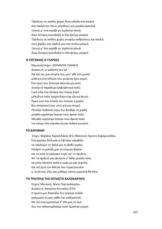 223
Ταξιδεύω σε πολλές χώρες δίνω ελπίδα στα παιδιά
στα παιδιά και στους μεγάλους μια μεγάλη αγκαλιά.
Ξεκινώ μ’ ένα καράβι με τεράστια πανιά.
δίνω δύναμη αισιοδοξία κι όλο φεύγω μακριά.
Ταξιδεύω σε πολλές χώρες γνωρίζω ανθρώπους και παιδιά.
τους χαρίζω την καρδιά μου και πετάω μακριά.
Ξεκινώ μ’ ένα καράβι με τεράστια πανιά.
Δίνω δύναμη αισιοδοξία κι όλο φεύγω μακριά.
Ο ΤΖΙΤΖΙΚΑΣ( Ο ΓΛΑΡΟΣ)
Μουσική/στίχοι: ΚΟΥΜΑΡΗΣ ΓΙΑΝΝΗΣ
Διασκευή: οι μαθητές του Δ2
Θα σας πω μια ιστορία που μου’ ρθε στο μυαλό
μιλά για ένα τζίτζικα που γνώρισα πριν καιρό.
Ένα πρωί που ξύπνησα άκουσα μουσική
άνοιξα το παράθυρο ξαφνιάστηκα πολύ.
Γιατί είδα ένα τζίτζικα που έπαιζε βιολί
μελωδικά πολύ τραγούδαγε είχε γλυκιά φωνή.
Όμως εκεί που έπαιζε του έσπασε η χορδή
δεν απογοητεύτηκε ούτε για μια στιγμή.
Πέταξαν αηδόνια γύρω του φτιάξαν τη χορδή
μεγάλη ορχήστρα έκαναν τους άρεσε πολύ.
Μεγάλη ορχήστρα έκαναν τους άρεσε πολύ
τον κόσμο όλο γύρισαν έγιναν πολλοί γνωστοί.
ΤΟ ΚΑΡΑΒΑΚΙ
Στίχοι: Μιχάλης Καραπιδάκης (E1) /Μουσική: Κρύστη Ζαχαριουδάκη
Ένα χαρτάκι δίπλωσα κι έφτιαξα καραβάκι
να ταξιδέψει το’ βαλα μες το βαθύ νεράκι.
Κατάρτι το μολύβι μου το κείμενο φορτίο
και το νερό το γάργαρο ευχές απ’ το σχολείο.
Απ’ το σχολειό μας φεύγετε σ’ άλλο μεγάλο πάτε
να είστε πάντοτε καλά κι εμάς μη μας ξεχνάτε.
Και στη ζωή την άλληνε που τώρα ξεκινάτε
μ’ αυτά που εδώ σας μάθαμε πάντα μπροστά θα πάτε.
ΤΟ ΤΡΑΓΟΥΔΙ ΤΗΣ ΕΚΤΗΣ(ΤΟ ΚΑΛΟΚΑΙΡΑΚΙ)
Στίχοι/ Μουσική: Νίκος Πορτοκάλογλου
Διασκευή: Κατερίνα Κουτσάκη (ΣΤ3)
Η πρώτη μας δασκάλα που πέρασε πολλά
γράμματα να μας μάθει και μαθηματικά
Θα την ευγνωμονούμε σ’ όλη μας τη ζωή
που την ταλαιπωρήσαμε γιατί ήμασταν μικροί.
 