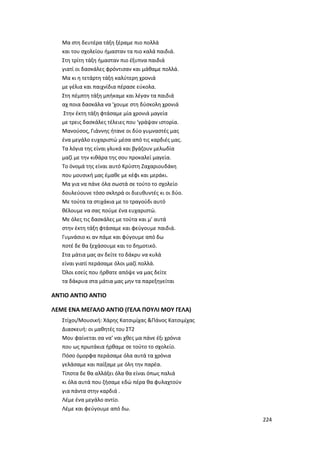 224
Μα στη δευτέρα τάξη ξέραμε πιο πολλά
και του σχολείου ήμασταν τα πιο καλά παιδιά.
Στη τρίτη τάξη ήμασταν πιο έξυπνα παιδιά
γιατί οι δασκάλες φρόντισαν και μάθαμε πολλά.
Μα κι η τετάρτη τάξη καλύτερη χρονιά
με γέλια και παιχνίδια πέρασε εύκολα.
Στη πέμπτη τάξη μπήκαμε και λέγαν τα παιδιά
αχ ποια δασκάλα να ’χουμε στη δύσκολη χρονιά
Στην έκτη τάξη φτάσαμε μία χρονιά μαγεία
με τρεις δασκάλες τέλειες που ‘γράψαν ιστορία.
Μανούσος, Γιάννης ήτανε οι δύο γυμναστές μας
ένα μεγάλο ευχαριστώ μέσα από τις καρδιές μας.
Τα λόγια της είναι γλυκά και βγάζουν μελωδία
μαζί με την κιθάρα της σου προκαλεί μαγεία.
Το όνομά της είναι αυτό Κρύστη Ζαχαριουδάκη
που μουσική μας έμαθε με κέφι και μεράκι.
Μα για να πάνε όλα σωστά σε τούτο το σχολείο
δουλεύουνε τόσο σκληρά οι διευθυντές κι οι δύο.
Με τούτα τα στιχάκια με το τραγούδι αυτό
θέλουμε να σας πούμε ένα ευχαριστώ.
Με όλες τις δασκάλες με τούτα και μ’ αυτά
στην έκτη τάξη φτάσαμε και φεύγουμε παιδιά.
Γυμνάσιο κι αν πάμε και φύγουμε από δω
ποτέ δε θα ξεχάσουμε και το δημοτικό.
Στα μάτια μας αν δείτε το δάκρυ να κυλά
είναι γιατί περάσαμε όλοι μαζί πολλά.
Όλοι εσείς που ήρθατε απόψε να μας δείτε
τα δάκρυα στα μάτια μας μην τα παρεξηγείται
ANTIO ANTIO ΑΝΤΙΟ
ΛΕΜΕ ΕΝΑ ΜΕΓΑΛΟ ΑΝΤΙΟ (ΓΕΛΑ ΠΟΥΛΙ ΜΟΥ ΓΕΛΑ)
Στίχοι/Μουσική: Χάρης Κατσιμίχας &Πάνος Κατσιμίχας
Διασκευή: οι μαθητές του ΣΤ2
Μου φαίνεται σα να’ ναι χθες μα πάνε έξι χρόνια
που ως πρωτάκια ήρθαμε σε τούτο το σχολείο.
Πόσο όμορφα περάσαμε όλα αυτά τα χρόνια
γελάσαμε και παίξαμε με όλη την παρέα.
Τίποτα δε θα αλλάξει όλα θα είναι όπως παλιά
κι όλα αυτά που ζήσαμε εδώ πέρα θα φυλαχτούν
για πάντα στην καρδιά .
Λέμε ένα μεγάλο αντίο.
Λέμε και φεύγουμε από δω.
 