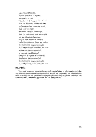 225
Λέμε ένα μεγάλο αντίο.
Λέμε φεύγουμε απ’το σχολείο.
ΔΙΚΑΙΩΜΑ ΣΤΗ ΖΩΗ
Στίχοι /μουσική :Ζαχαριουδάκη Κρύστη
Είμαι ένα αγόρι που ποτέ του δε γελά
παίζω πάντα μόνος μου στη γειτονιά.
Είμαι εκείνο το παιδί
γελάν όλοι μαζί μου κάθε στιγμή.
Είμαι ένα κορίτσι που ποτέ του δε μιλά
δεν έχω φίλους και ξέρω καλά
πως ειν’ να κλαις από τη μοναξιά
ζητάω λίγη αγάπη απ’ όλους βρε παιδιά.
Προσπάθησε να μη γελάς μαζί μου
μη με πληγώνεις για να νιώθεις πιο καλά.
Όλοι έχουνε δικαίωμα στη ζωή
να χαρούνε την κάθε στιγμή
τι πειράζει αν είμαστε διαφορετικοί
όλοι έχουμε δικαίωμα στη ζωή.
Προσπάθησε να μη γελάς μαζί μου
μη με πληγώνεις για να νιώθεις πιο καλά.
ΕΥΧΑΡΙΣΤΙΕΣ
Ήταν πολύ σημαντική η συμπαράσταση από την αρχή μέχρι το τέλος των διευθυντών,
του συλλόγου διδασκόντων και του συλλόγου γονέων και κηδεμόνων των σχολείων μας,
όπου όλοι στήριξαν την προσπάθειά μας προκειμένου να στηρίξουμε όσο μπορούμε τον
σύλλογο <<ΗΛΙΑΧΤΙΔΑ>> που βρίσκεται στο ΠΑΓΝΗ Ηρακλείου.
 