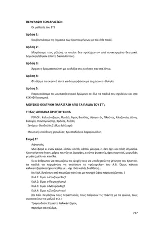 227
ΠΕΡΙΓΡΑΦΗ ΤΩΝ ΔΡΑΣΕΩΝ
Οι μαθητές του ΣΤ3
Δράση 1:
Κουβεντιάσαμε τη σημασία των Χριστουγέννων για τo κάθε παιδί.
Δράση 2:
Μοιράσαμε τους ρόλους οι οποίοι δεν προέρχονταν από συγκεκριμένο θεατρικό.
Δημιουργήθηκαν από τη δασκάλα τους.
Δράση 3:
Άρχισε η δραματοποίηση με ευελιξία στις κινήσεις και στα λόγια.
Δράση 4:
Φτιάξαμε τα σκηνικά ώστε να διαμορφώσουμε το χώρο κατάλληλα.
Δράση 5:
Παρουσιάσαμε το μουσικοθεατρικό δρώμενο σε όλα τα παιδιά του σχολείου και στο
ΚΕΚΗΦ Κατσαμπά.
ΜΟΥΣΙΚΟ-ΘΕΑΤΡΙΚΗ ΠΑΡΑΣΤΑΣΗ ΑΠΟ ΤΑ ΠΑΙΔΙΑ ΤΟΥ ΣΤ΄3
Τίτλος: ΑΠΙΘΑΝΑ ΧΡΙΣΤΟΥΓΕΝΝΑ
ΡΟΛΟΙ : Καλικάντζαροι, Παιδιά, Άγιος Βασίλης, Αφηγητής, Πλούτος, Αλαζονεία, Λύπη,
Ευτυχία, Παντογνώστης, Χρόνος, Αγάπη
Σενάριο: Θεοδούλη Στέλλα Μηλιαρά
Μουσική υπεύθυνη χορωδίας: Κρυσταλλένια Ζαχαριουδάκη
Σκηνή 1η
Αφηγητής
Μια φορά κι έναν καιρό, κάπου κοντά, κάπου μακριά, ε, δεν έχει και τόση σημασία,
Χριστούγεννα ήτανε, μέρες και νύχτες όμορφες, εικόνες φωτεινές, ήχοι γιορτινοί, μυρωδιές
γεμάτες μέλι και κανέλα.
Κι οι άνθρωποι να ετοιμάζουν τις ψυχές τους να υποδεχτούν τη γέννηση του Χριστού,
τα παιδιά να περιμένουν να ακούσουν το «γκλινγκλιν» του Α.Β. Όμως κάποια
καλικαντζαράκια έχουν έρθει με… όχι τόσο καλές διαθέσεις…
(οι Καλ. βγαίνουν από το μαύρο πανί και με πονηρό ύφος παρουσιάζονται. )
Καλ.1: Είμαι ο Ζουζουνέλος!
Καλ.2: Είμαι ο Πειραχτήρης!
Καλ.3: Είμαι ο Μαυρούλης!
Καλ.4: Είμαι η Ζουζουνίτσα!
(Οι Καλ. πειράζουν τους περαστικούς, τους παίρνουν τις τσάντες με τα ψώνια, τους
ανακατεύουν τα μαλλιά κτλ.)
Τραγουδούν: Είμαστε Καλικάντζαροι,
περνάμε και χαλάμε,
 