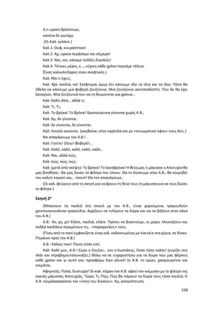 228
ό,τι ωραίο βρίσκουμε,
κανένα δε ρωτάμε
(Οι Καλ. γελάνε.)
Καλ.1: Ουφ, κουράστηκα!
Καλ.2: Αχ, ωραία περάσαμε και σήμερα!
Καλ.3: Ναι, ναι, κάναμε πολλές διαολιές!
Καλ.4: Τέτοιες μέρες, ε…, νύχτες κάθε χρόνο περνάμε τέλεια.
(Ένας καλικάντζαρος είναι σκεφτικός.)
Καλ: Μα τι έχεις;
Καλ: Βρε παιδιά, να! Σκέφτομαι όμως ότι κάνουμε όλο τα ίδια και τα ίδια. Πόσο θα
ήθελα να κάνουμε μια φοβερή ζουζούνια. Μια ζουζούνια ανεπανάληπτη. Που δε θα έχει
ξαναγίνει. Μια ζουζουνιά που να τη θυμούνται για χρόνια…
Καλ: Καλή ιδέα… αλλά τι;
Καλ: Τι; Τι;
Καλ: Το βρήκα! Το βρήκα! Χριστούγεννα γίνονται χωρίς Α.Β.;
Καλ: Χμ, δε γίνονται.
Καλ: Δε γίνονται, δε γίνονται.
Καλ: Λοιπόν ακούστε. (ανεβαίνει στην καρέκλα και με «συνωμοτικό ύφος» τους λέει.)
Να απαγάγουμε τον Α.Β.! .
Καλ: Γιούπι! Ζήτω! Φοβερό!…
Καλ: Καλό, καλό, καλό, καλό, καλό…
Καλ: Ναι, αλλά πώς;
Καλ: πώς; πώς; πώς;
Καλ: (μετά από σκέψη): Το βρήκα! Το ξαναβρήκα! Η θεία μας η μάγισσα η Αποτυχία θα
μας βοηθήσει. Θα μας δώσει το φίλτρο του ύπνου. Θα το δώσουμε στον Α.Β., θα κοιμηθεί
του καλού καιρού και… τσουπ! Θα τον απαγάγουμε.
(Οι καλ. φεύγουν από τη σκηνή για να βρουν τη θεία τους τη μάγισσα για να τους δώσει
το φίλτρο.)
Σκηνή 2η
(Μπαίνουν τα παιδιά στη σκηνή με τον Α.Β., είναι χαρούμενα, τραγουδούν
χριστουγεννιάτικα τραγούδια. Αρχίζουν να τυλίγουν τα δώρα και να τα βάζουν στον σάκο
του Α.Β.)
Α.Β.: Χο, χο, χο! Ελάτε, παιδιά, ελάτε. Πρέπει να βιαστούμε, οι μέρες πλησιάζουν και
πολλά παιδάκια περιμένουν τις… «παραγγελίες» τους.
(Πίσω από το πανί εμφανίζεται ένας καλ. καλοντυμένος με ένα κέικ στα χέρια, σε δίσκο.
Πηγαίνει προς τον Α.Β.)
Α.Β.: Καλώς τονε! Ποιος είσαι εσύ;
Καλ: Καλέ μου, Α.Β.! Είμαι ο Ζουζου… εεε ο Κωστάκης. Είσαι τόσο καλός! (γυρίζει στο
πλάι και στραβομουτσουνιάζει.) Θέλω να σε ευχαριστήσω για τα δώρα που μας φέρνεις
κάθε χρόνο και γι αυτό σου προσφέρω λίγο γλυκό! (ο Α.Β. το τρώει, χασμουριέται και
κοιμάται.
Αφηγητής: Ποπό, δυστυχία! Οι καλ. πήραν τον Α.Β. αφού τον κοίμισαν με το φίλτρο της
κακιάς μάγισσας Αποτυχίας. Τώρα; Τι; Πώς; Πώς θα πάρουν τα δώρα τους τόσα παιδιά; Ο
Α.Β. κοιμάααααααται τον «ύπνο του δικαίου». Χμ, απογοήτευση.
 