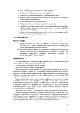 23
 Ποια συναισθήματα ξέρουμε και ποια άλλα υπάρχουν;
 Από πού θα τα μάθουμε; και πως τα αναγνωρίζουμε;
 Τα ζώα έχουν συναισθήματα και εμείς τι αισθανόμαστε γι’ αυτά;
 Υπάρχουν θετικά και αρνητικά συναισθήματα; και πως μπορούμε να ελέγχουμε
τα αρνητικά μας συναισθήματα;
 Πως αισθανόμαστε όταν μας απορρίπτουν;
 Να βρούμε τρόπους να παίζουμε χωρίς να τσακωνόμαστε;
 Τα παιδιά έπειτα χωρίστηκαν σε ομάδες και ανάλαβαν να φέρουν πληροφορίες
αφού πριν είχαμε συζητήσαμε από που μπορούμε να τις αντλήσουμε(βιβλία,
παραμύθια, internet, CD).
 Σε αυτό το στάδιο, ενημερώνουμε και τους γονείς για το πρόγραμμα που θα
ξεκινήσουμε και ζητάμε την βοήθειά τους .
ΠΕΡΙΓΡΑΦΗ ΔΡΑΣΕΩΝ
ΠΑΙΔΙ ΚΑΙ ΓΛΩΣΣΑ
 Στόχος μας τα παιδιά να μάθουν να γράφουν και να αναγνωρίζουν λέξεις και
συλλαβές από τα βασικά συναισθήματα: Λύπη, χαρά, θυμός, οργή και στη
συνέχεια να αναγνωρίζουν και τα υπόλοιπα.
 Να μπορούν να περιγράφουν τα συναισθήματα μέσα από τα παραμύθια, από
εικόνες, ταινίες και να τα αναγνωρίζουν στον κύκλο του χρόνου (28η
Οκτωβρίου, Πολυτεχνείο, Χειμώνας, Χριστούγεννα, Απόκριες, τα
Χελιδονίσματα, 25η Μαρτίου, Πάσχα).
Δραστηριότητες
Στην αρχή παρουσίασαν τον εαυτό τους και το όνομα τους στην ομάδα και μιμήθηκαν
τις κινήσεις σύμφωνα με τα λόγια από το τραγουδάκι
«Τρέχω τρέχω και καλπάζω και σε σένα σταματώ
χάρισε μου το όνομα σου να το κάνω φυλακτό»
όπου σταματούσαν τυχαία σ΄ ένα παιδί και του ζητούσαν να τους χαρίσει το όνομα του
(έβρισκε την καρτέλα με το όνομα του) . Το άλλο παιδί έγραφε το όνομα του νέου του φίλου
μέσα σε ένα χαρτί και το κρατούσε φυλακτό. Στο τέλος παρουσίαζαν το νέο φίλο τους στην
ομάδα και συζητούσαν μια ιστορία γι΄ αυτόν( τι θα μπορούσαν να κάνουν μαζί, τι θα
μπορούσαν να μοιραστούν ….)
Παρουσιάζουμε ως εποπτικό υλικό πίνακες αναφοράς με εικόνες από διάφορα
συναισθήματα. Τα παιδιά εκτός από τα βασικά συναισθήματα προσπαθούν να μαντέψουν
και πιο σύνθετα όπως περηφάνια, θάρρος, ευαισθησία, θλίψη , οργή, βία. Έπειτα τα παιδιά
σε καρτέλες μαθαίνουν να γράφουν και να διαβάζουν τις λέξεις των βασικών
συναισθημάτων όπως ΛΥΠΗ – ΧΑΡΑ – ΘΥΜΟΣ – ΦΟΒΟΣ. Τα παιδιά μαθαίνουν παροιμίες
που συνδέονται με συναισθήματα:
‘’Κακό χωριό, λίγα τα σπίτια’’, ‘’Ο κακός χρόνος περνάει, ο κακός γείτονας δεν περνάει’’.
Διαβάσαμε γνωστά παραμύθια.(Η Χιονάτη με την μητριά της, Ο λύκος και τα 7
κατσικάκια, η πεντάμορφη και το τέρας, η δόνα η τερηδόνα, τα 3 μικρά λυκάκια) και τα
παιδιά έπρεπε να μας περιγράψουν τα συναισθήματα που βίωναν οι ήρωες των
παραμυθιών. Με αυτή την αφορμή ανακαλύψαμε τους χαρακτήρες που εμφανίστηκαν και
τους ομαδοποιήσαμε σε κακούς και καλούς ζωγραφίζοντας τα πορτρέτα τους.
 