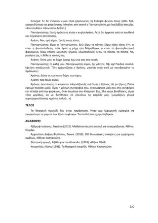 230
Ευτυχία: Τι; δε σ’ακούω είμαι τόσο χαρούμενη. (η Ευτυχία φεύγει όπως ήρθε, δηλ.
τραγουδώντας και χορεύοντας. Μπαίνει στη σκηνή ο Παντογνώστης με ένα βιβλίο στο χέρι.
«Κουτουλάει» πάνω στην Αγάπη.)
Παντογνώστης: Εσείς πρέπει να είστε η κυρία Αγάπη. Λέτε ότι έρχεστε από το πουθενά
και πηγαίνετε στο παντού.
Αγάπη: Ναι, εγώ είμαι. Εσείς ποιος είστε;
Παντογνώστης: Είμαι ο Παντογνώστης. Εγώ ξέρω τα πάντα. Ξέρω πόσο κάνει 5+4, τι
είναι η φωτοσύνθεση, πότε έγινε η μάχη στο Μαραθώνα, τι είναι το φωτοηλεκτρικό
φαινόμενο, ξέρω επίσης μουσική, χημεία, γλωσσολογία, ξέρω τα πάντα, τα πάντα. Να,
ρωτήστε με, τι θέλετε να σας πω;
Αγάπη: Πείτε μου, τι δώρο άραγε έχω για σας στο κουτί;
Παντογνώστης: Ω, καλή μου. Παντογνώστης είμαι, όχι μάντης. Πφ, αχ! Παιδιά, παιδιά.
(φεύγει απαξιωτικά. Τότε εμφανίζεται ο Χρόνος, μπαίνει σιγά σιγά με κατεβασμένο το
πρόσωπο.)
Χρόνος: Δώσε σε εμένα το δώρο που έχεις.
Αγάπη: Μα ποιος είσαι;
Χρόνος: (κοιτώντας το κοινό και πλησιάζοντάς το) Είμαι ο Χρόνος. Δε με ξέρεις; Πόσα
έχουμε περάσει μαζί; Είμαι η μόνιμη συντροφιά σου, αγκομάχησα μαζί σου στις ανηφόρες
και πέταξα από την χαρά μου, όταν τα μάτια σου έλαμπαν. Έλα, έλα να με βοηθήσεις, είμαι
τόσο μεγάλος, να με βοηθήσεις να γλυκάνω τις καρδιές μας. (μοιράζουν γλυκά
σιγοτραγουδώντας «χρόνια πολλά…»)
ΤΕΛΟΣ
Το θεατρικό παιχνίδι δεν είναι παράσταση. Ήταν μια ξεχωριστή εμπειρία να
γνωρίσουμε τη μαγεία των Χριστουγέννων. Τα παιδιά το ευχαριστήθηκαν.
ΑΝΑΦΟΡΕΣ
Αβέρωφ Ιωάννου, Τατιάνα (2010). Μαθαίνοντας στα παιδιά να συνεργάζονται. Αθήνα:
Θυμάρι.
Αρχοντάκη Δάφνη Φιλίππου, Ζάννα. (2010). 205 Βιωματικές ασκήσεις για εμψύχωση
ομάδων. Αθήνα: Καστανιώτη.
Θεατρική αγωγή, Βιβλίο για τον Δάσκαλο. (1993). Αθήνα:ΟΕΔΒ
Κουρετζής, Λάκης (1991). Το θεατρικό παιχνίδι. Αθήνα: Καστανιώτη
 