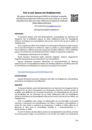 231
Εσύ κι εγώ όμοιος και διαφορετικός
Με όχημα το παιδικό λογοτεχνικό βιβλίο και ιδιαίτερα τα έμμεσα
ιδεολογικά μηνύματα που αντλούνται από αυτό, χτίζουμε τις κοινές
πανανθρώπινες αξίες που είναι η βάση για την αρμονική συμβίωση
Μαρία Φραγκιαδουλάκη
(ΠΕ70 ΔΑΣΚΑΛΩΝ marfrag@hotmail.com )
13ο Δημοτικό Σχολείο Ηρακλείου
ΠΕΡΙΛΗΨΗ
Το Δημοτικό σχολείο μέσα από δραστηριότητες, συμπεριφορές και πρακτικές που
διαρρέουν όλα τα μαθήματα, έρχεται να παίξει καθοριστικό ρόλο στη διαμόρφωση
στάσεων, αντιλήψεων και συμπεριφορών τόσο για τον «εαυτό» όσο και για το «άλλο», το
«διαφορετικό».
Αυτή η σκέψη μας ώθησε στην επιλογή του συγκεκριμένου θέματος το οποίο στοχεύει
στο να συνειδητοποιήσουν τα παιδιά ότι, παρά τις μεγάλες ή μικρές διαφορές ανάμεσα
στους ανθρώπους, καθένας είναι πολύ σημαντικός και αξίζει σεβασμού , διότι ο σεβασμός
μαζί με την ισότητα και την ελευθερία αποτελούν τη βάση της αρμονικής συμβίωσης.
Το πρόγραμμα αναπτύσσεται σε δυο άξονες
Άμεσα βιώματα: Οικογένεια (μέλη, ηλικιακές διαφορές, ανάγκες, υποχρεώσεις).
Παιχνίδια προσομοίωσης για ενεργοποίηση της ενσυναίσθησης.
Έμμεσα ιδεολογικά μηνύματα: Αξιοποίηση της Ντενεκεδούπολης (Ε. Φακίνου)
στοχεύοντας στο να διαμορφώσουν άποψη και ιδεολογία αβίαστα κι ελεύθερα μέσα από
την ανακάλυψη και επεξεργασία των κρυμμένων μηνυμάτων του κειμένου.
http://giorti15.blogspot.gr/2015/06/blogpost.html
ΛΕΞΕΙΣ ΚΛΕΙΔΙΑ
Έμμεσα ιδεολογικά μηνύματα, σεβασμός στον άλλο τον διαφορετικό, ενσυναίσθηση,
αναγνώριση και διαχείριση συναισθημάτων
ΕΙΣΑΓΩΓΗ
Το Δημοτικό Σχολείο, μέσα από δραστηριότητες και πρακτικές που διαρρέουν όλα τα
μαθήματα και όχι μόνο συγκεκριμένες και αποκομμένες θεματικές ενότητες μπορεί να
συμβάλει στην άμβλυνση των κοινωνικών ανισοτήτων, των προκαταλήψεων, στη μείωση
της ξενοφοβίας και του ρατσισμού και να παίξει καθοριστικό ρόλο στη διαμόρφωση
στάσεων, αντιλήψεων και συμπεριφορών τόσο για τον «εαυτό» όσο και για τον «άλλο», τον
«διαφορετικό».
Είναι το περιβάλλον όπου μπορεί να καλλιεργηθεί και να αναπτυχθεί η κοινωνική
επίγνωση, η κατανόηση των συναισθημάτων του άλλου, η λεγόμενη «ενσυναίσθηση», η
οποία δεν είναι απλώς η ικανότητα να ανιχνεύουμε τι νιώθουν οι άλλοι, αλλά και να
βιώνουμε οι ίδιοι αυτό το συναίσθημα, (Τριλίβα, Σ. – Αναγνωστοπούλου, Τ. –
Χατζηνικολάου, Σ. 2008)
Σε αυτό το πλαίσιο κατασκευάζουν γνώσεις και αναπαραστάσεις περί ηθικής, με στόχο
την επικοινωνιακή επαφή, τη συνεννόηση και την ένταξη στην ομάδα των συνομηλίκων
 