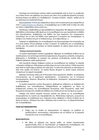 25
Ακούσαμε και συζητήσαμε κανόνες καλής συμπεριφοράς από το cd με τις συμβουλές
τους καλού λύκου και γράψαμε τους δικούς μας όπου τους συμβουλευόμασταν συνεχώς.
Κατασκευάσαμε μια αφίσα με 3 διαβαθμίσεις ευκαιρίες (στάσου σκέψου πράξε) για να
μην φτάνουμε σε κατάσταση θυμού.
Δημιουργήσαμε το δικό μας παραμύθι με ήρωες από τα αγαπημένα μας παραμύθια με
τίτλο ”o καλός Άγγελος του Βασιλιά», το ζωγραφίσαμε και το κάθε παιδί το πήρε στο σπίτι
του όπου το αφηγήθηκε στους γονείς του.
Εξοπλίσαμε τη βιβλιοθήκη με σχετικά βιβλία και παραμύθια. Με αφορμή τη δανειστική
βιβλιοθήκη συζητούσαμε κάθε φορά για τα συναισθήματα που μας προκαλούσε το βιβλίο
που δανειζόμασταν. Διαβάζοντας ένα βιβλίο «τα ζώα πηγαίνουν στο νηπιαγωγείο»
συζητήσαμε για το πότε ένα βιβλίο είναι χαρούμενο ή λυπημένο και καταγράψαμε τις
απόψεις των παιδιών (να μην το τσαλακώνουμε, να το φροντίζουμε…).
Γράψαμε το αλφαβητάρι των συναισθημάτων και δημιουργήσαμε ένα ποιηματάκι για
το τι είναι αγάπη. Έπειτα γράψαμε τη λέξη “σ΄αγαπώ” σε καρδούλες και τις ανταλλάξαμε
μεταξύ μας. Στη γιορτή της μητέρας τα παιδιά έγραψαν σε κάρτες λόγια γλυκά και τις
πρόσφεραν.
Παίξαμε γλωσσικά παιχνίδια
Τα παιδιά περιέγραψαν πίνακες ζωγραφικής. Έβρισκαν τα κατάλληλα επίθετα για να
προσδιορίσουν την αντίστοιχη κατάσταση (χαρούμενος, θυμωμένος, γελαστός, λυπημένος,
φοβισμένος…). Κατάλαβαν τη σημασία των ρημάτων συνδυάζοντας εικόνα, λέξη και
έκφραση (χαίρομαι, χαρά, χαρούμενος).
Από περιοδικά κόψαμε διάφορες εικόνες με συναισθήματα και παίξαμε το παιχνίδι
«σπασμένο τηλέφωνο».Ψιθυρίσαμε μια λέξη ρήμα στο αυτί ενός παιδιού. Η λέξη περνούσε
από παιδί σε παιδί μέχρι να φτάσει στο τελευταίο. Το τελευταίο εξηγούσε με παντομίμα τη
λέξη στην ομάδα των θεατών. Τα παιδιά θεατές έδειχναν τη σωστή εικόνα κάνοντας
σύγκριση με την αρχική περιγραφή.
Βρήκαμε συνώνυμες λέξεις για το θυμωμένο όπως οργισμένος έξαλλος νευριασμένος
εκνευρισμένος, για το χαρούμενο χαμογελαστός ευτυχισμένος, για το λυπημένο
στενοχωρημένος κλαμένος θλιμμένος, τον φοβισμένο τρομαγμένο τρομοκρατημένο και
τις καταγράψαμε.
Τα παιδιά συγκρίνανε εικόνες θυμωμένων, φοβισμένων ανθρώπων με διαφορετικές
διαβαθμίσεις των συναισθημάτων. Ενθαρρύνθηκαν να εκφράσουν με λόγια τις
διαφορετικές εντάσεις του συναισθήματος θυμωμένος, πολύ θυμωμένος, πάρα πολύ
θυμωμένος (συγκριτικός υπερθετικός βαθμός των επιθέτων) και στη συνέχεια με μίμηση.
Παίξαμε ένα ξύλινο παιχνίδι ταύτισης εικόνας και λέξεων με τα συναισθήματα
αναγνωρίζοντας τις σωστές και περιγράφοντάς τες. Μελετήσαμε παροιμίες, γνωμικά και
αναγνωρίσαμε το συμβολισμό τους. Παροιμίες όπως «φοβάται ο Γιάννης το θεριό και το
θεριό το Γιάννη», «Άσπρισε σαν πανί» «Μαύρισε από το κακό του», τις δραματοποιήσαμε
και τις ζωγραφίσαμε.
ΠΑΙΔΙ ΚΑΙ ΜΑΘΗΜΑΤΙΚΑ
 Στόχος μας τα παιδιά να αναγνωρίσουν τα σχήματα, να προβούν σε
ομαδοποιήσεις, αντιστοιχίσεις, ταξινομήσεις και να παίξουν με τα χρώματα
ταυτίζοντάς τα με τα συναισθήματα.
Δραστηριότητες
 Με βάση τα σχήματα που έχουμε μάθει, τα παιδιά κατασκεύασαν
σχηματούληδες όπου τα “ζωντάνεψαν” με διαφορετικά συναισθήματα. Στη
συνέχεια ομαδοποιήσαμε τα σχήματα με το ίδιο συναίσθημα.
 