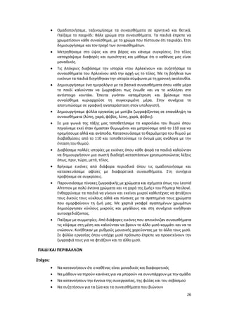 26
 Ομαδοποιήσαμε, ταξινομήσαμε τα συναισθήματα σε αρνητικά και θετικά.
Παίξαμε το παιχνίδι: Βάλε χρώμα στα συναισθήματα. Τα παιδιά έπρεπε να
χρωματίσουν κάθε συναίσθημα, με το χρώμα που πίστευαν ότι ταιριάζει. Έτσι
δημιουργήσαμε και τον τροχό των συναισθημάτων.
 Μετρηθήκαμε στο ύψος και στο βάρος και κάναμε συγκρίσεις. Στο τέλος
καταγράψαμε διαφορές και ομοιότητες και μάθαμε ότι ο καθένας μας είναι
μοναδικός.
 Τις Απόκριες διαβάσαμε την ιστορία «του Αρλεκίνου» και συζητήσαμε τα
συναισθήματα του Αρλεκίνου από την αρχή ως το τέλος. Με τη βοήθεια των
εικόνων τα παιδιά διηγήθηκαν την ιστορία σύμφωνα με τη χρονική ακολουθία.
 Δημιουργήσαμε ένα ημερολόγιο με τα βασικά συναισθήματα όπου κάθε μέρα
το παιδί καλούνταν να ζωγραφίσει πως ένιωθε και να το κολλήσει στο
αντίστοιχο κουτάκι. Έπειτα γινόταν καταμέτρηση και βρίσκαμε ποιο
συναίσθημα κυριαρχούσε τη συγκεκριμένη μέρα. Στην συνέχεια το
αποτυπώσαμε σε γραφική αναπαράσταση στον υπολογιστή.
 Δημιουργήσαμε φύλλα εργασίας με μοτίβα ζωγραφίζοντας σε επανάληψη τα
συναισθήματα (λύπη, χαρά, φόβος, λύπη, χαρά, φόβος).
 Σε μια γωνιά της τάξης μας τοποθετήσαμε το καρεκλάκι του θυμού όπου
πηγαίναμε εκεί όταν ήμασταν θυμωμένοι και μετρούσαμε από το 110 για να
ηρεμήσουμε αλλά και ανάποδα. Κατασκευάσαμε το θερμόμετρο του θυμού με
διαβαθμίσεις από το 110 και τοποθετούσαμε το όνομά μας ανάλογα με την
ένταση του θυμού.
 Διαβάσαμε πολλές ιστορίες με εικόνες όπου κάθε φορά τα παιδιά καλούνταν
να δημιουργήσουν μια σωστή διαδοχή καταστάσεων χρησιμοποιώντας λέξεις
όπως, πριν, τώρα, μετά, τέλος.
 Βρήκαμε εικόνες από διάφορα περιοδικά όπου τις ομαδοποιήσαμε και
κατασκευάσαμε αφίσες με διαφορετικά συναισθήματα. Στη συνέχεια
προβήκαμε σε συγκρίσεις.
 Παρουσιάσαμε πίνακες ζωγραφικής με χρώματα και σχήματα όπως του Leonid
Afremov με πολύ έντονα χρώματα και «η χαρά της ζωής» του Ρόμπερ Ντελονέ.
Ενθαρρύναμε τα παιδιά να γίνουν και εκείνοι μικροί καλλιτέχνες να φτιάξουν
τους δικούς τους κύκλους αλλά και πίνακες με τα αγαπημένα τους χρώματα
που ομορφαίνουν τη ζωή μας. Με χαρτιά γκοφρέ αγαπημένων χρωμάτων
δημιούργησαν κύκλους μικρούς και μεγάλους και στη συνέχεια κινήθηκαν
αυτοσχεδιάζοντας.
 Παίξαμε με συμμετρίες. Από διάφορες εικόνες που απεικόνιζαν συναισθήματα
τις κόψαμε στη μέση και καλούνταν να βρουν το άλλο μισό κομμάτι και να το
ενώσουν. Κινήθηκαν με ρυθμούς μουσικής χορεύοντας με το άλλο τους μισό.
Σε φύλλο εργασίας όπου υπήρχε μισό πρόσωπο έπρεπε να προεκτείνουν την
ζωγραφιά τους για να φτιάξουν και το άλλο μισό.
ΠΑΙΔΙ ΚΑΙ ΠΕΡΙΒΑΛΛΟΝ
Στόχοι:
 Να κατανοήσουν ότι ο καθένας είναι μοναδικός και διαφορετικός
 Να μάθουν να τηρούν κανόνες για να μπορούν να συνυπάρχουν με την ομάδα
 Να κατανοήσουν την έννοια της συνεργασίας, της φιλίας και του σεβασμού
 Να συζητήσουν για τα ζώα και τα συναισθήματα που βιώνουν
 