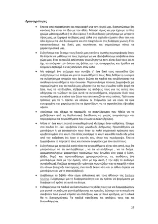 27
Δραστηριότητες
 Έπειτα από παρατήρηση και περιγραφή για τον εαυτό μας, διαπιστώσαμε ότι
κανένας δεν είναι το ίδιο με τον άλλο. Μπορεί όμως να μην έχουμε το ίδιο
χρώμα μάτια ή μαλλιά ή το ίδιο ύψους ή το ίδιο βάρος (μετρήσαμε με μέτρο το
ύψος μας, με ζυγαριά το βάρος μας) αλλά στο σχολείο είμαστε όλοι ίσοι και
όλοι έχουμε τα ίδια δικαιώματα και στο παιχνίδι και στις διάφορες γωνιές. Έτσι
κατασκευάσαμε τις δικές μας ταυτότητες και σημειώσαμε πάνω τα
χαρακτηριστικά μας.
 Συζητήσαμε και θέσαμε τους δικούς μας κανόνες σωστής συμπεριφοράς όπου
θα έπρεπε να μάθουμε να τους τηρούμε για να εξασφαλίσουμε ασφάλεια στον
χώρο μας. Έτσι τα παιδιά απέκτησαν συνείδηση για το τι είναι δικό τους και τι
όχι, κατανόησαν την έννοια της φιλίας και της συνεργασίας και έμαθαν να
δείχνουν σεβασμό ο ένας απέναντι στον άλλο
 Με αφορμή ένα ατύχημα που συνέβη σ’ ένα δικό τους κατοικίδιο ζώο
συζητήσαμε για τα ζώα και για τα συναισθήματα τους. Μας δόθηκε η ευκαιρία
να συζητήσουμε ιστορίες που έχουν βιώσει τα παιδιά και κουβέντιασαν για
ανάλογα συναισθήματα που ένιωσαν. Παρουσιάσαμε πίνακες ζωγραφικής με
παραμελημένα και τα παιδιά μας μίλησαν για το πως ένιωθαν κάθε φορά τα
ζώα, πως το κατάλαβαν, εξέφρασαν τις απόψεις τους για τις αιτίες που
οδήγησαν να νιώθουν τα ζώα αυτά τα συναισθήματα, σύγκριναν δικά τους
συναισθήματα με εκείνα των ζώων που απεικονιζόταν στις εικόνες. Πρότειναν
τρόπους για το τι πρέπει να κάνουν οι άνθρωποι για να είναι τα ζώα
ευτυχισμένα και χαρούμενα (να τα φροντίζουν, να τα αγαπάνε)και έφτιαξαν
αφίσα.
 Ακούσαμε και είδαμε το παραμύθι «ο σκαντζόχοιρος που ήθελε να το
χαϊδέψουν» από τη διαδικτυακή διεύθυνση «ο μικρός αναγνώστης» και
περιγράψαμε τα συναισθήματα που ένιωσε ο σκαντζόχοιρος.
 Μέσα σ΄ ένα κουτί (κουτί συναισθημάτων) κλείσαμε έναν καθρέπτη. Είπαμε
στα παιδιά ότι εκεί κρυβόταν ένας μοναδικός άνθρωπος. Προσπάθησαν να
μαντέψουν ή να φανταστούν ποιο ήταν το πολύ σημαντικό πρόσωπο που
κρυβόταν μέσα στο κουτί. Στο τέλος ανοίξαμε το κουτί και κάθε παιδί είδε μέσα
από τον καθρέπτη ότι ήταν ο εαυτός του, όπου τον περιέγραψε. Έπειτα
ζωγράφισαν το πορτρέτο τους και έκαναν συγκρίσεις με τον εαυτό τους.
 Συζητήσαμε με τα παιδιά κατά πόσο τα συναισθήματα είναι κάτι απτό, πως θα
μπορούσαμε να τα αντιληφθούμε , να τα καταλάβουμε , να τα δούμε.
Δραματοποιήσαμε χαρακτήρες προσώπων που ένιωθαν είτε χαρά ή λύπη,
φόβο, θυμό και προσπαθήσαμε χρησιμοποιώντας τις αισθήσεις (να
μαντέψουμε πότε με την όραση, πότε με την ακοή ή την αφή το ανάλογο
συναίσθημα). Παίξαμε το παιχνίδι «μάντεψε πως νιώθω» και το παιχνίδι «κάνε
ότι κάνω» (παιχνίδι παντομίμας, ένα παιδί έκανε κάτι και οι άλλοι έπρεπε να
μαντέψουν και να το επαναλάβουν).
 Διαβάσαμε το βιβλίο «δεν είμαι αλλιώτικος απ’ τους άλλους» της Barbara
Seuling. Συζητήσαμε για τη διαφορετικότητα και αν πρέπει να φερόμαστε με
διαφορετικό τρόπο σε αυτά τα άτομα.
 Ενθαρρύναμε τα παιδιά να διατυπώσουν τις ιδέες τους για να διαμορφώσουν
μια γωνιά της τάξης σε γωνιά χαλάρωσης και ηρεμίας. Δώσαμε την ευκαιρία να
σκεφτούν ποια γωνιά έπρεπε να επιλέξουν, και με ποια κριτήρια, με τι υλικά
θα τι διακοσμούσαν; Τα παιδιά κατέθεσαν τις απόψεις τους και τις
δικαιολόγησαν.
 
