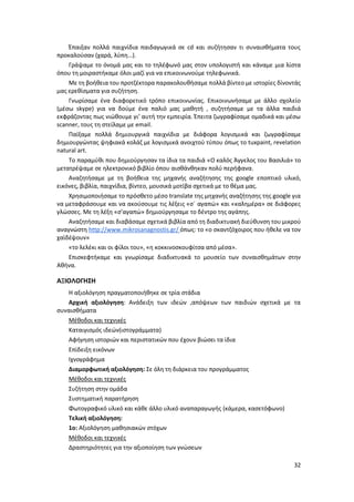 32
Έπαιξαν πολλά παιχνίδια παιδαγωγικά σε cd και συζήτησαν τι συναισθήματα τους
προκαλούσαν (χαρά, λύπη…).
Γράψαμε το όνομά μας και το τηλέφωνό μας στον υπολογιστή και κάναμε μια λίστα
όπου τη μοιραστήκαμε όλοι μαζί για να επικοινωνούμε τηλεφωνικά.
Με τη βοήθεια του προτζέκτορα παρακολουθήσαμε πολλά βίντεο με ιστορίες δίνοντάς
μας ερεθίσματα για συζήτηση.
Γνωρίσαμε ένα διαφορετικό τρόπο επικοινωνίας. Επικοινωνήσαμε με άλλο σχολείο
(μέσω skype) για να δούμε ένα παλιό μας μαθητή , συζητήσαμε με τα άλλα παιδιά
εκφράζοντας πως νιώθουμε γι’ αυτή την εμπειρία. Έπειτα ζωγραφίσαμε ομαδικά και μέσω
scanner, τους τη στείλαμε με email.
Παίξαμε πολλά δημιουργικά παιχνίδια με διάφορα λογισμικά και ζωγραφίσαμε
δημιουργώντας ψηφιακά κολάζ με λογισμικά ανοιχτού τύπου όπως το tuxpaint, revelation
natural art.
Το παραμύθι που δημιούργησαν τα ίδια τα παιδιά «Ο καλός Άγγελος του Βασιλιά» το
μετατρέψαμε σε ηλεκτρονικό βιβλίο όπου αισθάνθηκαν πολύ περήφανα.
Αναζητήσαμε με τη βοήθεια της μηχανής αναζήτησης της google εποπτικό υλικό,
εικόνες, βιβλία, παιχνίδια, βίντεο, μουσικά μοτίβα σχετικά με το θέμα μας.
Χρησιμοποιήσαμε το πρόσθετο μέσο translate της μηχανής αναζήτησης της google για
να μεταφράσουμε και να ακούσουμε τις λέξεις «σ΄ αγαπώ» και «καλημέρα» σε διάφορες
γλώσσες. Με τη λέξη «σ’αγαπώ» δημιούργησαμε το δέντρο της αγάπης.
Αναζητήσαμε και διαβάσαμε σχετικά βιβλία από τη διαδικτυακή διεύθυνση του μικρού
αναγνώστη http://www.mikrosanagnostis.gr/ όπως: το «ο σκαντζόχοιρος που ήθελε να τον
χαϊδέψουν»
«το λελέκι και οι φίλοι του», «η κοκκινοσκουφίτσα από μέσα».
Επισκεφτήκαμε και γνωρίσαμε διαδικτυακά το μουσείο των συναισθημάτων στην
Αθήνα.
ΑΞΙΟΛΟΓΗΣΗ
Η αξιολόγηση πραγματοποιήθηκε σε τρία στάδια
Αρχική αξιολόγηση: Ανάδειξη των ιδεών ,απόψεων των παιδιών σχετικά με τα
συναισθήματα
Μέθοδοι και τεχνικές
Καταιγισμός ιδεών(ιστογράμματα)
Αφήγηση ιστοριών και περιστατικών που έχουν βιώσει τα ίδια
Επίδειξη εικόνων
Ιχνογράφημα
Διαμορφωτική αξιολόγηση: Σε όλη τη διάρκεια του προγράμματος
Μέθοδοι και τεχνικές
Συζήτηση στην ομάδα
Συστηματική παρατήρηση
Φωτογραφικό υλικό και κάθε άλλο υλικό αναπαραγωγής (κάμερα, κασετόφωνο)
Τελική αξιολόγηση:
1o: Αξιολόγηση μαθησιακών στόχων
Μέθοδοι και τεχνικές
Δραστηριότητες για την αξιοποίηση των γνώσεων
 