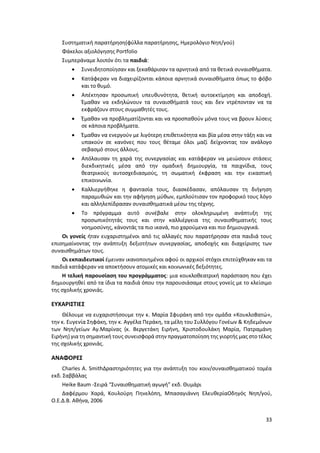 33
Συστηματική παρατήρηση(φύλλα παρατήρησης, Ημερολόγιο Νηπ/γού)
Φάκελοι αξιολόγησης Portfolio
Συμπεράναμε λοιπόν ότι τα παιδιά:
 Συνειδητοποίησαν και ξεκαθάρισαν τα αρνητικά από τα θετικά συναισθήματα.
 Κατάφεραν να διαχειρίζονται κάποια αρνητικά συναισθήματα όπως το φόβο
και το θυμό.
 Απέκτησαν προσωπική υπευθυνότητα, θετική αυτοεκτίμηση και αποδοχή.
Έμαθαν να εκδηλώνουν τα συναισθήματά τους και δεν ντρέπονταν να τα
εκφράζουν στους συμμαθητές τους.
 Έμαθαν να προβληματίζονται και να προσπαθούν μόνα τους να βρουν λύσεις
σε κάποια προβλήματα.
 Έμαθαν να ενεργούν με λιγότερη επιθετικότητα και βία μέσα στην τάξη και να
υπακούν σε κανόνες που τους θέταμε όλοι μαζί δείχνοντας τον ανάλογο
σεβασμό στους άλλους.
 Απόλαυσαν τη χαρά της συνεργασίας και κατάφεραν να μειώσουν στάσεις
διεκδικητικές μέσα από την ομαδική δημιουργία, τα παιχνίδια, τους
θεατρικούς αυτοσχεδιασμούς, τη σωματική έκφραση και την εικαστική
επικοινωνία.
 Καλλιεργήθηκε η φαντασία τους, διασκέδασαν, απόλαυσαν τη διήγηση
παραμυθιών και την αφήγηση μύθων, εμπλούτισαν τον προφορικό τους λόγο
και αλληλεπίδρασαν συναισθηματικά μέσω της τέχνης.
 Το πρόγραμμα αυτό συνέβαλε στην ολοκληρωμένη ανάπτυξη της
προσωπικότητάς τους και στην καλλιέργεια της συναισθηματικής τους
νοημοσύνης, κάνοντάς τα πιο ικανά, πιο χαρούμενα και πιο δημιουργικά.
Οι γονείς ήταν ευχαριστημένοι από τις αλλαγές που παρατήρησαν στα παιδιά τους
επισημαίνοντας την ανάπτυξη δεξιοτήτων συνεργασίας, αποδοχής και διαχείρισης των
συναισθημάτων τους.
Οι εκπαιδευτικοί έμειναν ικανοποιημένοι αφού οι αρχικοί στόχοι επιτεύχθηκαν και τα
παιδιά κατάφεραν να αποκτήσουν ατομικές και κοινωνικές δεξιότητες.
Η τελική παρουσίαση του προγράμματος: μια κουκλοθεατρική παράσταση που έχει
δημιουργηθεί από τα ίδια τα παιδιά όπου την παρουσιάσαμε στους γονείς με το κλείσιμο
της σχολικής χρονιάς.
ΕΥΧΑΡΙΣΤΙΕΣ
Θέλουμε να ευχαριστήσουμε την κ. Μαρία Σφυράκη από την ομάδα «ΚουκλοΒατώ»,
την κ. Ευγενία Σηφάκη, την κ. Αγγέλα Περάκη, τα μέλη του Συλλόγου Γονέων & Κηδεμόνων
των Νηπ/γείων Αγ.Μαρίνας (κ. Βεργετάκη Ειρήνη, Χριστοδουλάκη Μαρία, Πατραμάνη
Ειρήνη) για τη σημαντική τους συνεισφορά στην πραγματοποίηση της γιορτής μας στο τέλος
της σχολικής χρονιάς.
ΑΝΑΦΟΡΕΣ
Charles A. SmithΔραστηριότητες για την ανάπτυξη του κοιν/συναισθηματικού τομέα
εκδ. Σαββάλας
Heike Baum -Σειρά “Συναισθηματική αγωγή” εκδ. Θυμάρι
Δαφέρμου Χαρά, Κουλούρη Πηνελόπη, Μπασαγιάννη ΕλευθερίαΟδηγός Νηπ/γού,
Ο.Ε.Δ.Β. Αθήνα, 2006
 