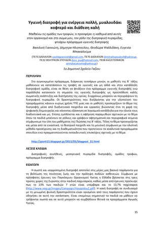 35
Υγιεινή διατροφή για ενέργεια πολλή, μυαλουδάκι
κοφτερό και διάθεση καλή
Μαθαίνω τις ομάδες των τροφών, τι προσφέρει η καθεμιά από αυτές
στον οργανισμό και στο σώμα μου, τον ρόλο της διατροφική πυραμίδας,
φτιάχνω πρόγραμμα υγιεινής διατροφής
Βασιλική Γιαννιώτη, Δήμητρα Ηλιοπούλου, Θεοδώρα Ψαλλιδάκη, Ευγενία
Μπακαλούμα
(ΠΕ70 ΔΑΣΚΑΛΩΝ vasilikigiannioti@gmail.com, ΠΕ70 ΔΑΣΚΑΛΩΝ dimitrailiopoulou9@yahoo.gr,
ΠΕ32 ΘΕΑΤΡΙΚΩΝ ΣΠΟΥΔΩΝ dora_psa@hotmail.com, ΠΕ08 ΚΑΛΛΙΤΕΧΝΙΚΩΝ
jennybacalouma@yahoo.gr)
1ο Δημοτικό Σχολείο Γαζίου
ΠΕΡΙΛΗΨΗ
Στο συγκεκριμένο πρόγραμμα, διάρκειας τεσσάρων μηνών, οι μαθητές της Β΄ τάξης
μαθαίνουν να κατατάσσουν τις τροφές σε υγιεινές και μη αλλά και στην κατάλληλη
διατροφική ομάδα, είναι σε θέση να φτιάξουν ένα πρόγραμμα υγιεινής διατροφής ενώ
παράλληλα κατανοούν τη σημασία της υγιεινής διατροφής ως προϋπόθεση καλής
σωματικής ανάπτυξης και διατήρησης της υγείας. Συγχρόνως μπορούν να περιγράψουν τη
διατροφική πυραμίδα. Οι δραστηριότητες που διεξάγονται για την υλοποίηση του
προγράμματος κάνουν κυρίως χρήση ΤΠΕ μιας και οι μαθητές προσεγγίζουν το θέμα της
διατροφής μέσα από διαδικτυακά παιχνίδια και εργασίες βιώνοντας έτσι τη χαρά της
ψηφιακής δημιουργίας και κάνοντας εξάσκηση σε λογισμικά κατάλληλα για την ηλικία τους
διαδικτυακά και μη. Επίσης εμπλέκεται και η αφήγηση παραμυθιών σχετικών με το θέμα
όπου τα παιδιά μπαίνουν σε ρόλους και γράφουν αφηγηματικά και περιγραφικά κείμενα
σύμφωνα με την ύλη του μαθήματος της Γλώσσας της Β’ τάξης. Τέλος το θέμα προσεγγίζεται
και μέσα από τα εικαστικά, το θεατρικό παιχνίδι και τη μουσική σύμφωνα με την ολιστική
μέθοδο προσέγγισης και τη διαθεματικότητα που προτείνουν τα αναλυτικά προγράμματα
σπουδών ενώ πραγματοποιούνται εκπαιδευτικές επισκέψεις σχετικές με το θέμα.
http://giorti15.blogspot.gr/2015/05/blogpost_31.html
ΛΕΞΕΙΣ ΚΛΕΙΔΙΑ
Διατροφικές συνήθειες, μεσογειακή πυραμίδα διατροφής, ομάδες τροφών,
πρόγραμμα διατροφής
ΕΙΣΑΓΩΓΗ
Η σωστή και ισορροπημένη διατροφή αποτελεί στις μέρες μας βασικό παράγοντα για
τη βελτίωση της ποιότητας ζωής και την πρόληψη πολλών ασθενειών. Σύμφωνα με
πρόσφατες έρευνες του Παγκόσμιου Οργανισμού Υγείας η Ελλάδα βρίσκεται στις τρεις
πρώτες χώρες της Ευρώπης στην παιδική παχυσαρκία, καθώς μέσα από έρευνες προέκυψε
πως το 23% των παιδιών 7 ετών είναι υπέρβαρα και το 13,7% παχύσαρκα
(http://www.eiep.gr/images/Campaign/Hasapidou2.pdf). Η κακή διατροφή σε συνδυασμό
με τη μειωμένη φυσική δραστηριότητα είναι ορισμένοι από τους παράγοντες που έχουν
οδηγήσει σε αυτή την κατάσταση. Είναι επομένως σημαντικό τα παιδιά να μάθουν να
τρέφονται σωστά και σε αυτό μπορούν να συμβάλλουν θετικά τα προγράμματα Αγωγής
Υγείας.
 