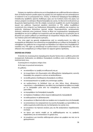 36
Οχώρος του σχολείου ενδείκνυται γιατη διαμόρφωση και υιοθέτηση θετικών στάσεων,
διότι τα παιδιά περνούν μεγάλο μέρος της ημέρας τους στο σχολείο και εκεί καταναλώνουν
το κολατσιό ή και το μεσημεριανό τους. Επίσης, το Αναλυτικό Πρόγραμμα Πρωτοβάθμιας
Εκπαίδευσης προβλέπει αρκετές διαθέσιμες ώρες για την Ευέλικτη Ζώνη ένα μέρος των
οποίων μπορούν να καλύψουν θέματα διατροφής και υγείας. Αν όλα αυτά συνδυαστούν με
βιωματικές δραστηριότητες τότε θα υπάρξει ουσιαστική συμβολή στη σωστή διατροφική
αγωγή των μαθητών. Σημαντικό εργαλείο αποτελούν οι ΤΠΕ, καθώς συμβάλλουν
ουσιαστικά στην ενίσχυση των διαδικασιών διδασκαλίας και μάθησης και ενισχύουν την
ανάπτυξη ιδιαίτερων δεξιοτήτων (κριτική σκέψη, δημιουργικότητα, μεταγνωστικές
ιδιότητες, απόκτηση νέων γνώσεων). Επίσης το θέμα του συγκεκριμένου προγράμματος
προσφέρεται και για το μάθημα των εικαστικών μιας και σχετίζεται με τις εμπειρίες και τα
βιώματά των μικρών μαθητών με αποτέλεσμα να ενεργοποιεί πλήρως όλες τις αισθήσεις
των παιδιών μέσα από καλλιτεχνικές εμπειρίες.
Έτσι, στην αρχή της χρονιάς αποφασίστηκε από τις εκπαιδευτικούς της τάξης σε
συνεργασία με δάσκαλους των ειδικοτήτων να ασχοληθούμε με το θέμα της διατροφής. Το
ενδιαφέρον των μαθητών και η συμμετοχή των δασκάλων των τάξεων στην επιμόρφωση β’
επιπέδου στις ΤΠΕ είχαν ως αποτέλεσμα να εμπλουτιστούν οι δραστηριότητές, κάτι που
οδήγησε στην ενασχόληση με το θέμα πέραν του αρχικού χρόνου σχεδίασης.
ΣΚΟΠΟΣ ΚΑΙ ΣΤΟΧΟΙ
Ο σκοπός του συγκεκριμένου προγράμματος Αγωγής Υγείας είναι οι μαθητές μέσα από
συνεργατικές διαδικασίες να αλλάξουν διατροφικές συνήθειες ώστε να βελτιώσουν την
ποιότητα ζωής τους.
Συγκεκριμένα οι επιμέρους στόχοι είναι:
Α) Ως προς το γνωστικό αντικείμενο
Οι μαθητές:
 να κατατάξουν τις τροφές σε ανθυγιεινές και μη
 να συμμετέχουν στη δημιουργία ενός εβδομαδιαίου προγράμματος υγιεινής
διατροφής που μπορούν κι εκείνοι να ακολουθήσουν
 να αναθεωρήσουν λανθασμένες διατροφικές συνήθειες
 να κατηγοριοποιούν τις τροφές στις αντίστοιχες ομάδες
 να εμπλουτίσουν το λεξιλόγιό τους με νέες λέξεις όπως «βιταμίνες»,
«πρωτεΐνες», «υδατάνθρακες» και άλλες ενώ ταυτόχρονα να έρθουν σε επαφή
με τη Λαογραφία μέσα από την ενασχόληση με παροιμίες, αινίγματα,
μαντινάδες
 να περιγράφουν την διατροφική πυραμίδα
 να παράγουν διαφόρων ειδών κείμενα (αφηγηματικά, περιγραφικά)
 να καλλιεργήσουν τη φιλαναγνωσία
 να γνωρίσουν τη θρεπτική αξία των τροφών και τη σημασία τους στη διατροφή
 να κατανοήσουν την αναγκαιότητα της σωστής διατροφής ως προϋπόθεση της
καλής σωματικής ανάπτυξης και της διατήρησης της υγείας τους
 να γνωρίσουν την Κρητική κουζίνα μιας και θα αναζητήσουν παραδοσιακές
συνταγές
 να έχουν μια πρώτη επαφή με τα ραβδογράμματα και τις γραφικές
παραστάσεις και να κατανοήσουν τη χρήση τους
 να γνωρίσουν μια ποικιλία καλλιτεχνικών μέσων και μορφών και πώς να τα
χρησιμοποιούν
 