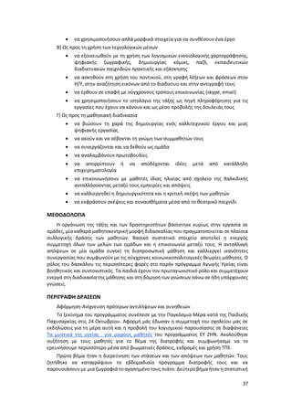 37
 να χρησιμοποιήσουν απλά μορφικά στοιχεία για να συνθέσουν ένα έργο
Β) Ως προς τη χρήση των τεχνολογικών μέσων
 να εξοικειωθούν με τη χρήση των λογισμικών εννοιολογικής χαρτογράφησης,
ψηφιακής ζωγραφικής, δημιουργίας κόμικς, παζλ, εκπαιδευτικών
διαδικτυακών παιχνιδιών πρακτικής και εξάσκησης
 να ασκηθούν στη χρήση του ποντικιού, στη γραφή λέξεων και φράσεων στον
Η/Υ, στην αναζήτηση εικόνων από το διαδίκτυο και στην αντιγραφή τους
 να έρθουν σε επαφή με σύγχρονους τρόπους επικοινωνίας (skype, email)
 να χρησιμοποιήσουν το ιστολόγιο της τάξης ως πηγή πληροφόρησης για τις
εργασίες που έχουν να κάνουν και ως μέσο προβολής της δουλειάς τους
Γ) Ως προς τη μαθησιακή διαδικασία
 να βιώσουν τη χαρά της δημιουργίας ενός καλλιτεχνικού έργου και μιας
ψηφιακής εργασίας
 να ακούν και να σέβονται τη γνώμη των συμμαθητών τους
 να συνεργάζονται και να δεθούν ως ομάδα
 να αναλαμβάνουν πρωτοβουλίες
 να απορρίπτουν ή να αποδέχονται ιδέες μετά από κατάλληλη
επιχειρηματολογία
 να επικοινωνήσουν με μαθητές ίδιας ηλικίας από σχολείο της Χαλκιδικής
ανταλλάσσοντας μεταξύ τους εμπειρίες και απόψεις
 να καλλιεργηθεί η δημιουργικότητα και η κριτική σκέψη των μαθητών
 να εκφράσουν σκέψεις και συναισθήματα μέσα από το θεατρικό παιχνίδι
ΜΕΘΟΔΟΛΟΓΙΑ
Η οργάνωση της τάξης και των δραστηριοτήτων βασίστηκε κυρίως στην εργασία σε
ομάδες, μία καθαρά μαθητοκεντρική μορφή διδασκαλίας που πραγματοποιείται σε πλαίσια
συλλογικής δράσης των μαθητών. Βασικό συστατικό στοιχείο αποτελεί η ενεργός
συμμετοχή όλων των μελών των ομάδων και η επικοινωνία μεταξύ τους. Η ανταλλαγή
απόψεων σε μία ομάδα ευνοεί τη διαπροσωπική μάθηση και καλλιεργεί ικανότητες
συνεργασίας που συμφωνούν με τις σύγχρονες κοινωνικοπολιτισμικές θεωρίες μάθησης. Ο
ρόλος του δασκάλου τις περισσότερες φορές στο παρόν πρόγραμμα Αγωγής Υγείας είναι
βοηθητικός και συντονιστικός. Τα παιδιά έχουν τον πρωταγωνιστικό ρόλο και συμμετέχουν
ενεργά στη διαδικασίατης μάθησης και στη δόμηση των γνώσεων πάνω σε ήδη υπάρχουσες
γνώσεις.
ΠΕΡΙΓΡΑΦΗ ΔΡΑΣΕΩΝ
Αφόρμηση-Ανίχνευση πρότερων αντιλήψεων και συνηθειών
Το ξεκίνημα του προγράμματος συνέπεσε με την Παγκόσμια Μέρα κατά της Παιδικής
Παχυσαρκίας στις 24 Οκτωβρίου. Αφορμή μάς έδωσαν η συμμετοχή του σχολείου μας σε
εκδηλώσεις για τη μέρα αυτή και η προβολή του λογισμικού παρουσίασης σε διαφάνειες
Τα μυστικά της υγείας . για μικρούς μαθητές του προγράμματος ΕΥ ΖΗΝ. Ακολούθησε
συζήτηση με τους μαθητές για το θέμα της διατροφής και συμφωνήσαμε να το
ερευνήσουμε περισσότερο μέσα από βιωματικές δράσεις, εκδρομές και χρήση ΤΠΕ.
Πρώτο βήμα ήταν η διερεύνηση των στάσεων και των απόψεων των μαθητών. Τους
ζητήθηκε να καταγράψουν το εβδομαδιαίο πρόγραμμα διατροφής τους και να
παρουσιάσουν με μια ζωγραφιά το αγαπημένο τους πιάτο. Δεύτερο βήμα ήταν η στατιστική
 