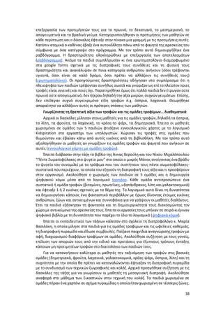 38
επεξεργασία των προτιμήσεών τους για το πρωινό, το δεκατιανό, το μεσημεριανό, το
απογευματινό και το βραδινό γεύμα. Κατηγοριοποιήθηκαν οι προτιμήσεις των μαθητών σε
κάθε περίπτωση και ο δάσκαλος έφτιαξε στον πίνακα μια γραμμή με τις προτιμήσεις αυτές.
Κατόπιν ατομικά ο καθένας έβαζε ένα αυτοκόλλητο πάνω από το φαγητό της αρεσκείας του
σύμφωνα με όσα κατέγραψε στο πρόγραμμα. Με τον τρόπο αυτό δημιουργήθηκε ένα
ραβδόγραμμα. Η δραστηριότητα ολοκληρώθηκε με επεξεργασία των αποτελεσμάτων
(ραβδόγραμμα). Ακόμα τα παιδιά συμπλήρωσαν κι ένα ερωτηματολόγιο διαμορφωμένο
στα google forms σχετικά με τις διατροφικές τους συνήθειες και τη φυσική τους
δραστηριότητα και ανακάλυψαν σε ποια κατηγορία ανθρώπου ανήκουν (όσοι τρέφονται
υγιεινά, όσοι είναι σε καλό δρόμο, όσοι πρέπει να αλλάξουν τις συνήθειές τους)
(ερωτηματολόγιο). Οι προηγούμενες δραστηριότητες οδήγησαν στο συμπέρασμα ότι η
πλειοψηφία των παιδιών τρέφονταν συνήθως σωστά και γνώριζαν ως επί το πλείστον ποιες
τροφές είναι υγιεινές και ποιες όχι. Παρατηρήθηκε όμως ότι πολλά παιδιά δεν έτρωγαν ούτε
πρωινό ούτε απογευματινό, δεν ήξεραν δηλαδή την αξία μικρών, συχνών γευμάτων. Επίσης,
δεν επέλεγαν συχνά συγκεκριμένα είδη τροφών π.χ. όσπρια, λαχανικά. Θεωρήθηκε
απαραίτητο να αλλάξουν αυτές οι πρότερες στάσεις των μαθητών.
Γνωρίζοντας τη θρεπτική αξία των τροφών και τις ομάδες τροφίμων… διαθεματικά
Αρχικά οι δασκάλες μίλησαν στους μαθητές για τις ομάδες τροφών, δηλαδή τα όσπρια,
τα λίπη, τα φρούτα, τα λαχανικά, το κρέας-το ψάρι, τα δημητριακά. Έπειτα οι μαθητές
χωρισμένοι σε ομάδες των 5 παιδιών φτιάξανε εννοιολογικούς χάρτες με το λογισμικό
Kidspiration στο εργαστήρι των υπολογιστών. Χώρισαν τις τροφές στις ομάδες που
θυμούνταν και έβαλαν κάτω από αυτές εικόνες από τη βιβλιοθήκη. Με τον τρόπο αυτό
αξιολογήθηκαν οι μαθητές αν γνωρίζουν τις ομάδες τροφών και φαγητά που ανήκουν σε
αυτές (εννοιολογικοί χάρτες με ομάδες τροφών).
Έπειτα διάβασαν στην τάξη το βιβλίο της Άννας Βερούλη και του Νίκου Μιχαλόπουλου
“Πέντε Σωματοφύλακες στο ψυγείο μου” στο οποίο ο μικρός Μάνος ανοίγοντας ένα βράδυ
το ψυγείο του συνομιλεί με τα τρόφιμα που του συστήνουν τους πέντε σωματοφύλακες-
συστατικά που περιέχουν, τα οποία του εξηγούν τη διατροφική τους αξία και τι προσφέρουν
στον οργανισμό. Ακολούθησε ο χωρισμός των παιδιών σε 5 ομάδες και η δημιουργία
ψηφιακού κόμικ μέσα από το λογισμικό toondoo. Κάθε ομάδα αντιπροσώπευε ένα
συστατικό ή ομάδα τροφών (βιταμίνες, πρωτεΐνες, υδατάνθρακες, λίπη και γαλακτοκομικά)
και έφτιαξε 1 ή 2 εικόνες σχετικές με το θέμα της. Το λογισμικό αυτό δίνει τη δυνατότητα
να δημιουργήσει κάποιος ένα φανταστικό περιβάλλον με ήρωες δίνοντας έτοιμες εικόνες
ανθρώπων, ζώων και αντικειμένων και συννεφάκια για να γράψουν οι μαθητές διαλόγους.
Έτσι τα παιδιά εξάσκησαν τη φαντασία και τη δημιουργικότητά τους διακοσμώντας τον
χώρο με αντικείμενα της αρεσκείας τους. Έπειτα οι εργασίες τους μπήκαν σε σειρά κι έγιναν
ψηφιακό βιβλίο με τη δυνατότητα που παρέχει το ίδιο το λογισμικό (ψηφιακά κόμικ).
Έπειτα οι εκπαιδευτικοί των τάξεων κάλεσαν στο σχολείο τη διατροφολόγο κ. Μαρία
Βασιλάκη, η οποία μίλησε στα παιδιά για τις ομάδες τροφίμων και τις ωφέλειες καθεμιάς,
τη διατροφική πυραμίδα και έδωσε συμβουλές. Παίξανε παιχνίδια αναγνώρισης τροφών με
αφή, διαχωρισμού διαφόρων τροφίμων σε ομάδες. Ακολούθησε συζήτηση με τους γονείς,
επίλυση των αποριών τους από την ειδικό και προτάσεις για έξυπνους τρόπους ένταξης
κάποιων μη προτιμητέων τροφών στο διαιτολόγιο των παιδιών τους.
Για να κατανοήσουν καλύτερα οι μαθητές την ταξινόμηση των τροφών στις βασικές
ομάδες (δημητριακά, φρούτα, λαχανικά, γαλακτοκομικά, κρέας-ψάρι, όσπρια, λίπη) και τη
συχνότητα με την οποία θα πρέπει να καταναλώνονται έφτιαξαν τη διατροφική πυραμίδα
με το συνδυασμό των τεχνικών ζωγραφικής και κολάζ. Αρχικά προηγήθηκε συζήτηση με τις
δασκάλες της τάξης για να γνωρίσουν οι μαθητές τη μεσογειακή διατροφή. Ακολούθησε
αναφορά στο μάθημα των Εικαστικών στην τεχνική του κολάζ. Τα παιδιά χωρισμένα σε
ομάδες πήραν ένα χαρτόνι σε σχήμα πυραμίδας η οποία ήταν χωρισμένη σε τέσσερις ζώνες.
 