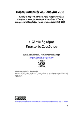 4
Γιορτή μαθητικής δημιουργίας 2015
Συνέδριο παρουσίασης και προβολής καινοτόμων
προγραμμάτων σχολικών δραστηριοτήτων Α'/θμιας
εκπαίδευσης Ηρακλείου για το σχολικό έτος 2014 -2015
Συλλογικός Τόμος
Πρακτικών Συνεδρίου
Διανέμεται δωρεάν σε ηλεκτρονική μορφή
http://giorti15.blogspot.gr/
Επιμέλεια: Γιώργος Π. Μαρκατάτος
Υπεύθυνος Τμήματος Σχολικών Δραστηριοτήτων, Πρωτοβάθμιας Εκπαίδευσης
Ηρακλείου
Creative Commons Αναφορά Δημιουργού-Μη Εμπορική Χρήση-Όχι Παράγωγα Έργα 4.0 Διεθνές
 