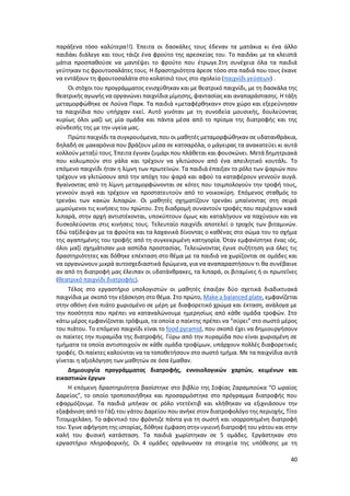 40
παράξενα τόσο καλύτερα!!). Έπειτα οι δασκάλες τους έδεναν τα ματάκια κι ένα άλλο
παιδάκι διάλεγε και τους τάιζε ένα φρούτο της αρεσκείας του. Το παιδάκι με τα κλειστά
μάτια προσπαθούσε να μαντέψει το φρούτο που έτρωγε.Στη συνέχεια όλα τα παιδιά
γεύτηκαν τις φρουτοσαλάτες τους. Η δραστηριότητα άρεσε τόσο στα παδιά που τους έκανε
να εντάξουν τη φρουτοσαλάτα στο κολατσιό τους στο σχολείο (παιχνίδι γεύσεων) .
Οι στόχοι του προγράμματος ενισχύθηκαν και με θεατρικό παιχνίδι, με τη δασκάλα της
θεατρικής αγωγής να οργανώνει παιχνίδια μίμησης, φαντασίας και αναπαράστασης. Η τάξη
μεταμορφώθηκε σε Λούνα Παρκ. Τα παιδιά «μεταφέρθηκαν» στον χώρο και εξερεύνησαν
τα παιχνίδια που υπήρχαν εκεί. Αυτό γινόταν με τη συνοδεία μουσικής, δουλεύοντας
κυρίως όλοι μαζί ως μία ομάδα και πάντα μέσα από το πρίσμα της διατροφής και της
σύνδεσής της με την υγεία μας.
Πρώτο παιχνίδι τα συγκρουόμενα, που οι μαθητές μεταμορφώθηκαν σε υδατανθράκια,
δηλαδή σε μακαρόνια που βράζουν μέσα σε κατσαρόλα, ο μάγειρας τα ανακατεύει κι αυτά
κολλούν μεταξύ τους. Έπειτα έγιναν ζυμάρι που πλάθεται και φουσκώνει. Μετά δημητριακά
που κολυμπούν στο γάλα και τρέχουν να γλιτώσουν από ένα απειλητικό κουτάλι. Το
επόμενο παιχνίδι ήταν η λίμνη των πρωτεϊνών. Τα παιδιά έπαιξαν το ρόλο των ψαριών που
τρέχουν να γλιτώσουν από την απόχη του ψαρά και αφού τα καταφέρουν γεννούν αυγά.
Βγαίνοντας από τη λίμνη μεταμορφώνονται σε κότες που τσιμπολογούν την τροφή τους,
γεννούν αυγά και τρέχουν να προστατευτούν από το νοικοκύρη. Επόμενος σταθμός το
τρενάκι των κακών λιπαρών. Οι μαθητές σχηματίζουν τρενάκι μπαίνοντας στη σειρά
μιμούμενοι τις κινήσεις του πρώτου. Στη διαδρομή συναντούν τροφές που περιέχουν κακά
λιπαρά, στην αρχή αντιστέκονται, υποκύπτουν όμως και καταλήγουν να παχύνουν και να
δυσκολεύονται στις κινήσεις τους. Τελευταίο παιχνίδι αποτελεί ο τροχός των βιταμινών.
Εδώ ταξίδεψαν με τα φρούτα και τα λαχανικά δίνοντας ο καθένας στο σώμα του το σχήμα
της αγαπημένης του τροφής από τη συγκεκριμένη κατηγορία. Όταν εμφανίστηκε ένας ιός,
όλοι μαζί σχημάτισαν μια ασπίδα προστασίας. Τελειώνοντας έγινε συζήτηση για όλες τις
δραστηριότητες και δόθηκε επέκταση στο θέμα με τα παιδιά να χωρίζονται σε ομάδες και
να οργανώνουν μικρά αυτοσχεδιαστικά δρώμενα, για να αναπαραστήσουν τι θα συνέβαινε
αν από τη διατροφή μας έλειπαν οι υδατάνθρακες, τα λιπαρά, οι βιταμίνες ή οι πρωτεΐνες
(θεατρικό παιχνίδι διατροφής).
Τέλος στο εργαστήριο υπολογιστών οι μαθητές έπαιξαν δύο σχετικά διαδικτυακά
παιχνίδια με σκοπό την εξάσκηση στο θέμα. Στο πρώτο, Make a balanced plate, εμφανίζεται
στην οθόνη ένα πιάτο χωρισμένο σε μέρη με διαφορετικό χρώμα και έκταση, ανάλογα με
την ποσότητα που πρέπει να καταναλώνουμε ημερησίως από κάθε ομάδα τροφών. Στο
κάτω μέρος εμφανίζονται τρόφιμα, τα οποία ο παίκτης πρέπει να “σύρει” στο σωστό μέρος
του πιάτου. Το επόμενο παιχνίδι είναι το food pyramid, που σκοπό έχει να δημιουργήσουν
οι παίκτες την πυραμίδα της διατροφής. Γύρω από την πυραμίδα που είναι χωρισμένη σε
τμήματα τα οποία αντιστοιχούν σε κάθε ομάδα τροφίμων, υπάρχουν πολλές διαφορετικές
τροφές. Οι παίκτες καλούνται να τα τοποθετήσουν στο σωστό τμήμα. Με τα παιχνίδια αυτά
γίνεται η αξιολόγηση των μαθητών σε όσα έμαθαν.
Δημιουργία προγράμματος διατροφής, εννοιολογικών χαρτών, κειμένων και
εικαστικών έργων
Η επόμενη δραστηριότητα βασίστηκε στο βιβλίο της Σοφίας Ζαραμπούκα “Ο ωραίος
Δαρείος”, το οποίο τροποποιήθηκε και προσαρμόστηκε στο πρόγραμμα διατροφής που
εφαρμόζουμε. Τα παιδιά μπήκαν σε ρόλο ντετέκτιβ και κλήθηκαν να εξιχνιάσουν την
εξαφάνιση από το Γάζι του γάτου Δαρείου που ανήκε στον διατροφολόγο της περιοχής, Τίτο
Τιτομιχελάκη. Το αφεντικό του φρόντιζε πάντα για τη σωστή και ισορροπημένη διατροφή
του. Έγινε αφήγηση της ιστορίας, δόθηκε έμφαση στην υγιεινή διατροφή του γάτου και στην
καλή του φυσική κατάσταση. Τα παιδιά χωρίστηκαν σε 5 ομάδες. Εργάστηκαν στο
εργαστήριο πληροφορικής. Οι 4 ομάδες οργάνωσαν τα στοιχεία της υπόθεσης με τη
 