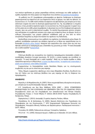 43
των οποίων σχεδίασαν με μαύρο μαρκαδόρο τελίτσες αντίστοιχες του κάθε αριθμού. Οι
ομάδες έγραψαν στο πίσω μέρος των παιχνιδιών τους κανόνες (επιτραπέζιο διατροφής).
Οι μαθητές του Β΄1 ζωγράφισαν γελοιογραφίες με φρούτα. Σκέφτηκαν τα ιδιαίτερα
χαρακτηριστικά των φρούτων και των λαχανικών όπως το χρώμα, την υφή του φλοιού, τα
κουκούτσια κ.τ.λ. Το κάθε παιδί επέλεξε ένα φρούτο και φαντάστηκε μία ιστορία για το πώς
απέκτησε ή έχασε ένα από τα ιδιαίτερα χαρακτηριστικά του. Πχ. πώς βάφτηκε η ντομάτα
κόκκινη, ή πώς μία φέτα καρπούζι έχασε τα κουκούτσια της. Έπειτα χώρισαν το χαρτί τους
σε δύο μέρη και σε κάθε μέρος ζωγράφισαν τη φιγούρα τους σε δύο διαφορετικές χρονικές
στιγμές, πριν και μετά το φανταστικό συμβάν. Τα παιδιά δημιούργησαν αστείες ιστορίες
που ανέτρεψαν τις συμβατικές γνώσεις που είχαν για τα φρούτα όπως τα ήξεραν. Αυτές οι
εύθυμες δημιουργίες των μικρών μαθητών στάλθηκαν μαζί με ένα από τα πέντε
επιτραπέζια παιχνίδια ως δώρο στα παιδιά του σχολείου της Χαλκιδικής.
Ακολούθησε επικοινωνία με τους μαθητές του σχολείου της Χαλκιδικής μέσω Skype. Οι
μαθητές αντάλλαξαν εμπειρίες και απόψεις σχετικά με το θέμα και τραγούδησαν για τη
διατροφή (σύνδεση μέσω skype). Ανάμεσα στα τραγούδια που είπαν ήταν και ένα που
έφτιαξε ειδικά για το πρόγραμμά μας η δασκάλα της μουσικής με τίτλο: “Η κακή διατροφή
και η καλή νεράιδα“ (τραγούδια).
ΕΥΧΑΡΙΣΤΙΕΣ
Πολύτιμη βοηθός και συνεργάτης του παρόντος προγράμματος Διατροφής υπήρξε η
συνάδελφος Διακάτου Ευτυχία (μουσικός, ΠΕ 16.01), η οποία έγραψε και συνέθεσε το
τραγούδι: “Η κακή διατροφή και η καλή νεράιδα“. Μαζί της τα παιδιά έμαθαν κι άλλα
τραγούδια σχετικά με το θέμα όπως: ο ύμνος της Φρουτοπίας, το καρότο και η αγκινάρα, ο
χορός των μπιζελιών, τόσο λάθος διατροφή.
Ευχαριστούμε τη διατροφολόγο κυρία Βασιλάκη Μαρία, για τις επιστημονικές
συμβουλές της και για το υλικό που μας παρείχε.
Τέλος, θερμές ευχαριστίες οφείλουμε στον κύριο Φαραζάκη Νικόλαο, διευθυντή του
1ου Δ.Σ Γαζίου για την πολύτιμη βοήθεια που μας παρείχε σε όλη τη διάρκεια του
προγράμματος.
ΑΝΑΦΟΡΕΣ
Βερούλη,Α. & Μιχαλόπουλος,Ν. (2007). Πέντε σωματοφύλακες κλεισμένοι στοψυγείο,
μια ιστορία για τη σωστή διατροφή. Άγκυρα. Αθήνα.
Ε.Π. Εκπαίδευση και ∆ια Βίου Μάθηση, ΕΣΠΑ (2007 – 2013). ΕΠΙΜΟΡΦΩΣΗ
ΕΚΠΑΙ∆ΕΥΤΙΚΩΝ ΓΙΑ ΤΗΝ ΑΞΙΟΠΟΙΗΣΗ ΚΑΙ ΕΦΑΡΜΟΓΗ ΤΩΝ ΤΠΕ ΣΤΗ ∆Ι∆ΑΚΤΙΚΗ ΠΡΑΞΗ
Επιµορφωτικό υλικό για την επιµόρφωση των εκπαιδευτικών στα Κέντρα Στήριξης
Επιµόρφωσης Τεύχος 1: Γενικό Μέρος Α’ έκδοση (06.02.2010) Τοµέας Επιµόρφωσης &
Κατάρτισης. Πάτρα.
Ζαραμπούκα, Σ. (2013). Διατροφή, Ο ωραίος Δαρείος.Πατάκη. Αθήνα.
Παπαδάκης, Σπ. & Χατζηπέρης, N. (2005). Βασικές δεξιότητες στις Τεχνολογίες της
Πληροφορίας και της Επικοινωνίας, Γ΄ ΚΠΣ Επιχειρησιακό Πρόγραμμα Κοινωνία της
Πληροφορίας. Υπουργείο Εθνικής Παιδείας και Θρησκευμάτων. Παιδαγωγικό Ινστιτούτο –
ΕΑΙΤΥ. Αθήνα.
Πιτσικάκη, Μ. (2009), Παλαιινά και νόστιμα, Τυποκρέτα, Ηράκλειο.
ΥΠ.Ε.Π.Θ. – Π.Ι. (1993). Θεατρική Αγωγή 1. Βιβλίο για το δάσκαλο. Ο.Ε.Δ.Β. Αθήνα.
ΔΙΚΤΥΟΓΡΑΦΙΑ
http://eyzin.minedu.gov.gr/Pages/Parents/Parents.aspx
 