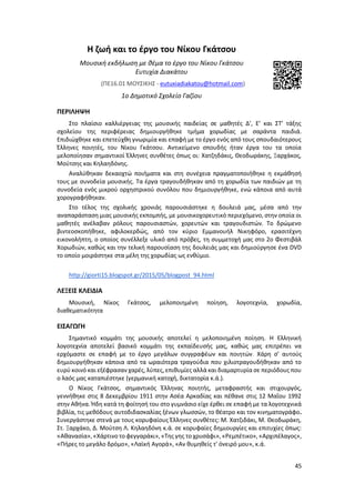 45
Η ζωή και το έργο του Νίκου Γκάτσου
Μουσική εκδήλωση με θέμα το έργο του Νίκου Γκάτσου
Ευτυχία Διακάτου
(ΠΕ16.01 ΜΟΥΣΙΚΗΣ ‐ eutuxiadiakatou@hotmail.com)
1ο Δημοτικό Σχολείο Γαζίου
ΠΕΡΙΛΗΨΗ
Στο πλαίσιο καλλιέργειας της μουσικής παιδείας σε μαθητές Δ’, Ε’ και ΣΤ’ τάξης
σχολείου της περιφέρειας δημιουργήθηκε τμήμα χορωδίας με σαράντα παιδιά.
Επιδιώχθηκε και επετεύχθη γνωριμία και επαφή με το έργο ενός από τους σπουδαιότερους
Έλληνες ποιητές, του Νίκου Γκάτσου. Αντικείμενο σπουδής ήταν έργα του τα οποία
μελοποίησαν σημαντικοί Έλληνες συνθέτες όπως οι: Χατζηδάκις, Θεοδωράκης, Ξαρχάκος,
Μούτσης και Κηλαηδόνης.
Αναλύθηκαν δεκαοχτώ ποιήματα και στη συνέχεια πραγματοποιήθηκε η εκμάθησή
τους με συνοδεία μουσικής. Τα έργα τραγουδήθηκαν από τη χορωδία των παιδιών με τη
συνοδεία ενός μικρού ορχηστρικού συνόλου που δημιουργήθηκε, ενώ κάποια από αυτά
χορογραφήθηκαν.
Στο τέλος της σχολικής χρονιάς παρουσιάστηκε η δουλειά μας, μέσα από την
αναπαράσταση μιας μουσικής εκπομπής, με μουσικοχορευτικό περιεχόμενο, στην οποία οι
μαθητές ανέλαβαν ρόλους παρουσιαστών, χορευτών και τραγουδιστών. Το δρώμενο
βιντεοσκοπήθηκε, αφιλοκερδώς, από τον κύριο Εμμανουήλ Νικηφόρο, ερασιτέχνη
εικονολήπτη, ο οποίος συνέλλεξε υλικό από πρόβες, τη συμμετοχή μας στο 2ο Φεστιβάλ
Χορωδιών, καθώς και την τελική παρουσίαση της δουλειάς μας και δημιούργησε ένα DVD
το οποίο μοιράστηκε στα μέλη της χορωδίας ως ενθύμιο.
http://giorti15.blogspot.gr/2015/05/blogpost_94.html
ΛΕΞΕΙΣ ΚΛΕΙΔΙΑ
Μουσική, Νίκος Γκάτσος, μελοποιημένη ποίηση, λογοτεχνία, χορωδία,
διαθεματικότητα
ΕΙΣΑΓΩΓΗ
Σημαντικό κομμάτι της μουσικής αποτελεί η μελοποιημένη ποίηση. Η Ελληνική
λογοτεχνία αποτελεί βασικό κομμάτι της εκπαίδευσής μας, καθώς μας επιτρέπει να
ερχόμαστε σε επαφή με το έργο μεγάλων συγγραφέων και ποιητών. Χάρη σ’ αυτούς
δημιουργήθηκαν κάποια από τα ωραιότερα τραγούδια που χιλιοτραγουδήθηκαν από το
ευρύ κοινό και εξέφρασαν χαρές, λύπες, επιθυμίες αλλά και διαμαρτυρία σε περιόδους που
ο λαός μας καταπιέστηκε (γερμανική κατοχή, δικτατορία κ.ά.).
Ο Νίκος Γκάτσος, σημαντικός Έλληνας ποιητής, μεταφραστής και στιχουργός,
γεννήθηκε στις 8 Δεκεμβρίου 1911 στην Ασέα Αρκαδίας και πέθανε στις 12 Μαΐου 1992
στην Αθήνα. Ήδη κατά τη φοίτησή του στο γυμνάσιο είχε έρθει σε επαφή με τα λογοτεχνικά
βιβλία, τις μεθόδους αυτοδιδασκαλίας ξένων γλωσσών, το θέατρο και τον κινηματογράφο.
Συνεργάστηκε στενά με τους κορυφαίους Έλληνες συνθέτες: M. Χατζιδάκι, Μ. Θεοδωράκη,
Στ. Ξαρχάκο, Δ. Μούτση Λ. Κηλαηδόνη κ.ά. σε κορυφαίες δημιουργίες και επιτυχίες όπως:
«Αθανασία», «Χάρτινο το φεγγαράκι», «Της γης το χρυσάφι», «Ρεμπέτικο», «Αρχιπέλαγος»,
«Πήρες το μεγάλο δρόμο», «Λαϊκή Αγορά», «Αν θυμηθείς τ' όνειρό μου», κ.ά.
 