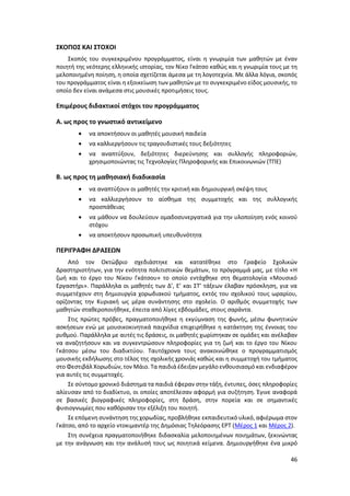 46
ΣΚΟΠΟΣ ΚΑΙ ΣΤΟΧΟΙ
Σκοπός του συγκεκριμένου προγράμματος, είναι η γνωριμία των μαθητών με έναν
ποιητή της νεότερης ελληνικής ιστορίας, τον Νίκο Γκάτσο καθώς και η γνωριμία τους με τη
μελοποιημένη ποίηση, η οποία σχετίζεται άμεσα με τη λογοτεχνία. Με άλλα λόγια, σκοπός
του προγράμματος είναι η εξοικείωση των μαθητών με το συγκεκριμένο είδος μουσικής, το
οποίο δεν είναι ανάμεσα στις μουσικές προτιμήσεις τους.
Επιμέρους διδακτικοί στόχοι του προγράμματος
Α. ως προς το γνωστικό αντικείμενο
 να αποκτήσουν οι μαθητές μουσική παιδεία
 να καλλιεργήσουν τις τραγουδιστικές τους δεξιότητες
 να αναπτύξουν, δεξιότητες διερεύνησης και συλλογής πληροφοριών,
χρησιμοποιώντας τις Τεχνολογίες Πληροφορικής και Επικοινωνιών (ΤΠΕ)
Β. ως προς τη μαθησιακή διαδικασία
 να αναπτύξουν οι μαθητές την κριτική και δημιουργική σκέψη τους
 να καλλιεργήσουν το αίσθημα της συμμετοχής και της συλλογικής
προσπάθειας
 να μάθουν να δουλεύουν ομαδοσυνεργατικά για την υλοποίηση ενός κοινού
στόχου
 να αποκτήσουν προσωπική υπευθυνότητα
ΠΕΡΙΓΡΑΦΗ ΔΡΑΣΕΩΝ
Από τον Οκτώβριο σχεδιάστηκε και κατατέθηκε στο Γραφείο Σχολικών
Δραστηριοτήτων, για την ενότητα πολιτιστικών θεμάτων, το πρόγραμμά μας, με τίτλο «Η
ζωή και το έργο του Νίκου Γκάτσου» το οποίο εντάχθηκε στη θεματολογία «Μουσικό
Εργαστήρι». Παράλληλα οι μαθητές των Δ’, Ε’ και ΣΤ’ τάξεων έλαβαν πρόσκληση, για να
συμμετέχουν στη δημιουργία χορωδιακού τμήματος, εκτός του σχολικού τους ωραρίου,
ορίζοντας την Κυριακή ως μέρα συνάντησης στο σχολείο. Ο αριθμός συμμετοχής των
μαθητών σταθεροποιήθηκε, έπειτα από λίγες εβδομάδες, στους σαράντα.
Στις πρώτες πρόβες, πραγματοποιήθηκε η εκγύμναση της φωνής, μέσω φωνητικών
ασκήσεων ενώ με μουσικοκινητικά παιχνίδια επιχειρήθηκε η κατάκτηση της έννοιας του
ρυθμού. Παράλληλα με αυτές τις δράσεις, οι μαθητές χωρίστηκαν σε ομάδες και ανέλαβαν
να αναζητήσουν και να συγκεντρώσουν πληροφορίες για τη ζωή και το έργο του Νίκου
Γκάτσου μέσω του διαδικτύου. Ταυτόχρονα τους ανακοινώθηκε ο προγραμματισμός
μουσικής εκδήλωσης στο τέλος της σχολικής χρονιάς καθώς και η συμμετοχή του τμήματος
στο Φεστιβάλ Χορωδιών, τον Μάιο. Τα παιδιά έδειξαν μεγάλο ενθουσιασμό και ενδιαφέρον
για αυτές τις συμμετοχές.
Σε σύντομο χρονικό διάστημα τα παιδιά έφεραν στην τάξη, έντυπες, όσες πληροφορίες
αλίευσαν από το διαδίκτυο, οι οποίες αποτέλεσαν αφορμή για συζήτηση. Έγινε αναφορά
σε βασικές βιογραφικές πληροφορίες, στη δράση, στην πορεία και σε σημαντικές
φυσιογνωμίες που καθόρισαν την εξέλιξη του ποιητή.
Σε επόμενη συνάντηση της χορωδίας, προβλήθηκε εκπαιδευτικό υλικό, αφιέρωμα στον
Γκάτσο, από το αρχείο ντοκιμαντέρ της Δημόσιας Τηλεόρασης ΕΡΤ (Μέρος 1 και Μέρος 2).
Στη συνέχεια πραγματοποιήθηκε διδασκαλία μελοποιημένων ποιημάτων, ξεκινώντας
με την ανάγνωση και την ανάλυσή τους ως ποιητικά κείμενα. Δημιουργήθηκε ένα μικρό
 