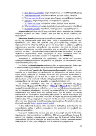 48
13. ''Είχα φυτέψει μια καρδιά'', στίχοι Νίκος Γκάτσος, μουσική Μίκης Θεοδωράκης
14. ''Μάτια βουρκωμένα'', στίχοι Νίκος Γκάτσος, μουσική Σταύρος Ξαρχάκος
15. ''Γεια σου χαρά σου Βενετιά'', στίχοι Νίκος Γκάτσος, μουσική Σταύρος Ξαρχάκος
16. ''Το δίχτυ'', στίχοι Νίκος Γκάτσος, μουσική Σταύρος Ξαρχάκος
17. ''Σ' έβλεπα στα μάτια'', στίχοι Νίκος Γκάτσος, μουσική Δήμος Μούτσης
18. ''Μια Κεφαλλονίτισσα'', στίχοι Νίκος Γκάτσος, μουσική Λουκιανός Κηλαηδόνης
19. ''Η ενδεκάτη εντολή'', στίχοι Νίκος Γκάτσος, μουσική Γιώργος Χατζηνάσιος
Η Λογοτεχνία συνδέθηκε από την αρχή με το θέμα, αφού η ανάγνωση και η ανάλυση
ποιητικών κειμένων του Νίκου Γκάτσου, ήταν μια από τις πρώτες ενέργειες που
επιχειρήθηκαν.
Η Θεατρική Αγωγή παρουσιάστηκε στη συνέχεια αναγκαία και απαραίτητη, καθώς η
εξέλιξη του προγράμματος πήρε άλλη τροπή. Πλέον ο προσανατολισμός της όλης
προσπάθειας έγινε πάνω στα πρότυπα μιας μουσικοχορευτικής εκπομπής που
παρουσιάστηκε στο τέλος της σχολικής χρονιάς και συμμετείχαν οι μαθητές με ρόλους
παρουσιαστών, χορευτών, τραγουδιστών και μουσικών. Γράφτηκε το σενάριο της
εκδήλωσης σύμφωνα με το οποίο συμμετείχαν όλοι στη χορωδία, η καθηγήτρια της
μουσικής και τρεις εκ των μαθητών στο ορχηστρικό σύνολο και οκτώ μαθητές με ρόλους
σχολιαστών παρουσιαστών. Αφού μοιράστηκαν οι ρόλοι, δουλέψαμε πάνω στη
δραματοποίησή τους. (Το σενάριο μπορείτε να το διαβάσετε στο ΠΑΡΑΡΤΗΜΑ).
Ακολούθησε η σκηνογραφία της παράστασης, ενώ έπειτα από συζήτηση,
συναποφασίστηκαν τα κοστούμια των χορωδών, των χορευτών, των τραγουδιστών καθώς
και το σκηνικό της εκδήλωσης.
Στο πλαίσιο της Φυσικής Αγωγής εντάσσονται όλες οι μουσικοχορευτικές δράσεις και
η προετοιμασία των χορογραφιών που συνόδευσαν κάποια από τα τραγούδια
Η υποστήριξη των Τεχνολογιών Πληροφορίας και Επικοινωνίας υπήρξε καταλυτικής
σημασίας για τη διαμόρφωση και την υλοποίηση του προγράμματος. Οι μαθητές, από την
πρώτη στιγμή, ανέτρεξαν σε διάφορες ιστοσελίδες του διαδικτύου προκειμένου να
αντλήσουν πληροφορίες για τη ζωή και το έργο του Νίκου Γκάτσου. Παράλληλα,
εξοικειώθηκαν με το λογισμικό Youtube, καθώς τους ζητήθηκε να αναζητήσουν και να
ακούσουν ξανά, στο σπίτι τους, τα τραγούδια που είχαν διδαχθεί στην τάξη.
Στη συνέχεια προβλήθηκε στην τάξη το αφιέρωμα ντοκιμαντέρ της Ε.Ρ.Τ.:
«Παρασκήνιο, Αφιέρωμα στον Νίκο Γκάτσο» (Μέρος 1 και Μέρος 2). Σε συνεργασία με
τους μαθητές, αποφασίστηκε να επιλεχθούν και να γίνει μοντάζ κάποιων αποσπασμάτων
του συγκεκριμένου αφιερώματος, με σκοπό να ενσωματωθούν στην παρουσίαση του
προγράμματός στη γιορτή λήξης του σχολικού έτους, στις 10 Ιουνίου, στο κέντρο
πολιτιστικών και καλλιτεχνικών εκδηλώσεων «Κουρήτες». Τα παιδιά συμμετείχαν στη
διαδικασία επιλέγοντας τα κομμάτια εκείνα που θεώρησαν σημαντικά και ακολούθησε
συζήτηση στην τάξη, για τη μουσική υπόκρουση που θα μπορούσε να τα συνοδεύσει. Οι
ιδέες τους ήταν εξαιρετικές. Ακολούθησε επεξεργασία των βίντεο. Το τελικό αποτέλεσμα
είναι διαθέσιμο εδώ: Video1, Video2, Video3, Video4
Η όλη διαδικασία συνέβαλε στην καλλιέργεια αισθημάτων αυτοεκτίμησης και
αυτοσεβασμού, καθώς οι μαθητές αναγνώρισαν την προσωπική τους συμβολή στη
συλλογική προσπάθεια.
Μια πρώτη προβολή της δουλειάς μας ήταν η συμμετοχή μας στο 2ο Φεστιβάλ
Χορωδιών που πραγματοποιήθηκε στις 10 Μαΐου 2015 στο κινηματοθέατρο Αστόρια. Οι
μαθητές της χορωδίας εκπροσώπησαν το σχολείο μας (1ο Δημοτικό Σχολείο Γαζίου)
τραγουδώντας τρία από τα τραγούδια του Μάνου Χατζιδάκι («Ξενιτιά», «Κυκλαδίτικο» και
«Έλα πάρε μου τη λύπη») που διδάχθηκαν κατά τη διάρκεια του προγράμματος.
 