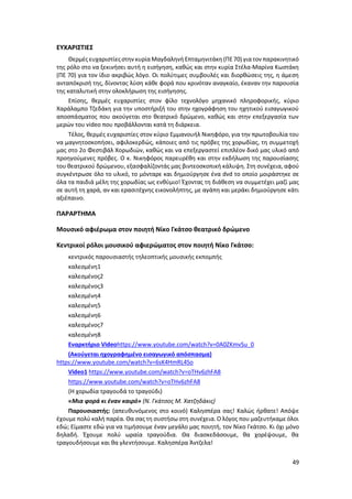 49
ΕΥΧΑΡΙΣΤΙΕΣ
Θερμές ευχαριστίες στην κυρίαΜαγδαληνή Επταμηνιτάκη (ΠΕ70) γιατον παρακινητικό
της ρόλο στο να ξεκινήσει αυτή η εισήγηση, καθώς και στην κυρία Στέλα‐Μαρίνα Κωστάκη
(ΠΕ 70) για τον ίδιο ακριβώς λόγο. Οι πολύτιμες συμβουλές και διορθώσεις της, η άμεση
ανταπόκρισή της, δίνοντας λύση κάθε φορά που κρινόταν αναγκαίο, έκαναν την παρουσία
της καταλυτική στην ολοκλήρωση της εισήγησης.
Επίσης, θερμές ευχαριστίες στον φίλο τεχνολόγο μηχανικό πληροφορικής, κύριο
Χαράλαμπο Τζεδάκη για την υποστήριξή του στην ηχογράφηση του ηχητικού εισαγωγικού
αποσπάσματος που ακούγεται στο θεατρικό δρώμενο, καθώς και στην επεξεργασία των
μερών του video που προβάλλονται κατά τη διάρκεια.
Τέλος, θερμές ευχαριστίες στον κύριο Εμμανουήλ Νικηφόρο, για την πρωτοβουλία του
να μαγνητοσκοπήσει, αφιλοκερδώς, κάποιες από τις πρόβες της χορωδίας, τη συμμετοχή
μας στο 2ο Φεστιβάλ Χορωδιών, καθώς και να επεξεργαστεί επιπλέον δικό μας υλικό από
προηγούμενες πρόβες. Ο κ. Νικηφόρος παρευρέθη και στην εκδήλωση της παρουσίασης
του θεατρικού δρώμενου, εξασφαλίζοντάς μας βιντεοσκοπική κάλυψη. Στη συνέχεια, αφού
συγκέντρωσε όλο το υλικό, το μόνταρε και δημιούργησε ένα dvd το οποίο μοιράστηκε σε
όλα τα παιδιά μέλη της χορωδίας ως ενθύμιο! Έχοντας τη διάθεση να συμμετέχει μαζί μας
σε αυτή τη χαρά, αν και ερασιτέχνης εικονολήπτης, με αγάπη και μεράκι δημιούργησε κάτι
αξιέπαινο.
ΠΑΡΑΡΤΗΜΑ
Μουσικό αφιέρωμα στον ποιητή Νίκο Γκάτσο θεατρικό δρώμενο
Κεντρικοί ρόλοι μουσικού αφιερώματος στον ποιητή Νίκο Γκάτσο:
κεντρικός παρουσιαστής τηλεοπτικής μουσικής εκπομπής
καλεσμένη1
καλεσμένος2
καλεσμένος3
καλεσμένη4
καλεσμένη5
καλεσμένη6
καλεσμένος7
καλεσμένη8
Εναρκτήριο Videohttps://www.youtube.com/watch?v=0A0ZKmvSu_0
(Ακούγεται ηχογραφημένο εισαγωγικό απόσπασμα)
https://www.youtube.com/watch?v=6sK4HmRL4So
Video1 https://www.youtube.com/watch?v=oTHv6zhFA8
https://www.youtube.com/watch?v=oTHv6zhFA8
(Η χορωδία τραγουδά το τραγούδι)
«Μια φορά κι έναν καιρό» (Ν. Γκάτσος Μ. Χατζηδάκις)
Παρουσιαστής: (απευθυνόμενος στο κοινό) Καλησπέρα σας! Καλώς ήρθατε! Απόψε
έχουμε πολύ καλή παρέα. Θα σας τη συστήσω στη συνέχεια. Ο λόγος που μαζευτήκαμε όλοι
εδώ; Είμαστε εδώ για να τιμήσουμε έναν μεγάλο μας ποιητή, τον Νίκο Γκάτσο. Κι όχι μόνο
δηλαδή. Έχουμε πολύ ωραία τραγούδια. Θα διασκεδάσουμε, θα χορέψουμε, θα
τραγουδήσουμε και θα γλεντήσουμε. Καλησπέρα Άντζελα!
 