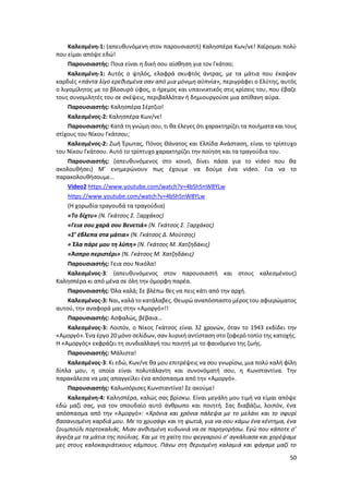 50
Καλεσμένη-1: (απευθυνόμενη στον παρουσιαστή) Καλησπέρα Κων/νε! Χαίρομαι πολύ
που είμαι απόψε εδώ!
Παρουσιαστής: Ποια είναι η δική σου αίσθηση για τον Γκάτσο;
Καλεσμένη-1: Αυτός ο ψηλός, ελαφρά σκυφτός άντρας, με τα μάτια που έκαψαν
καρδιές «πάντα λίγο ερεθισμένα σαν από μια μόνιμη αϋπνία», περιγράφει ο Ελύτης, αυτός
ο λιγομίλητος με το βλοσυρό ύφος, ο ήρεμος και υπαινικτικός στις κρίσεις του, που έβαζε
τους συνομιλητές του σε σκέψεις, περιβαλλόταν ή δημιουργούσε μια απίθανη αύρα.
Παρουσιαστής: Καλησπέρα Σέρτζιο!
Καλεσμένος-2: Καλησπέρα Κων/νε!
Παρουσιαστής: Κατά τη γνώμη σου, τι θα έλεγες ότι χαρακτηρίζει τα ποιήματα και τους
στίχους του Νίκου Γκάτσου;
Καλεσμένος-2: Ζωή Έρωτας, Πόνος Θάνατος και Ελπίδα Ανάσταση, είναι το τρίπτυχο
του Νίκου Γκάτσου. Αυτό το τρίπτυχο χαρακτηρίζει την ποίηση και τα τραγούδια του.
Παρουσιαστής: (απευθυνόμενος στο κοινό, δίνει πάσα για το video που θα
ακολουθήσει) Μ’ ενημερώνουν πως έχουμε να δούμε ένα video. Για να το
παρακολουθήσουμε…
Video2 https://www.youtube.com/watch?v=4bSh5nW8YLw
https://www.youtube.com/watch?v=4bSh5nW8YLw
(Η χορωδία τραγουδά τα τραγούδια)
«Το δίχτυ» (Ν. Γκάτσος Σ. Ξαρχάκος)
«Γεια σου χαρά σου Βενετιά» (Ν. Γκάτσος Σ. Ξαρχάκος)
«Σ’ έβλεπα στα μάτια» (Ν. Γκάτσος Δ. Μούτσης)
« Έλα πάρε μου τη λύπη» (Ν. Γκάτσος Μ. Χατζηδάκις)
«Άσπρο περιστέρι» (Ν. Γκάτσος Μ. Χατζηδάκις)
Παρουσιαστής: Γεια σου Νικόλα!
Καλεσμένος-3: (απευθυνόμενος στον παρουσιαστή και στους καλεσμένους)
Καλησπέρα κι από μένα σε όλη την όμορφη παρέα.
Παρουσιαστής: Όλα καλά; Σε βλέπω θες να πεις κάτι από την αρχή.
Καλεσμένος-3: Ναι, καλά το κατάλαβες. Θεωρώ αναπόσπαστο μέρος του αφιερώματος
αυτού, την αναφορά μας στην «Αμοργό»!!
Παρουσιαστής: Ασφαλώς, βέβαια…
Καλεσμένος-3: Λοιπόν, ο Νίκος Γκάτσος είναι 32 χρονών, όταν το 1943 εκδίδει την
«Αμοργό». Ένα έργο 20 μόνο σελίδων, σαν λυρική αντίσταση στο ζοφερό τοπίο της κατοχής.
Η «Αμοργός» εκφράζει τη συνδιαλλαγή του ποιητή με το φαινόμενο της ζωής.
Παρουσιαστής: Μάλιστα!
Καλεσμένος-3: Κι εδώ, Κων/νε θα μου επιτρέψεις να σου γνωρίσω, μια πολύ καλή φίλη
δίπλα μου, η οποία είναι πολυτάλαντη και συνονόματή σου, η Κωνσταντίνα. Την
παρακάλεσα να μας απαγγείλει ένα απόσπασμα από την «Αμοργό».
Παρουσιαστής: Καλωσόρισες Κωνσταντίνα! Σε ακούμε!
Καλεσμένη-4: Καλησπέρα, καλώς σας βρίσκω. Είναι μεγάλη μου τιμή να είμαι απόψε
εδώ μαζί σας, για τον σπουδαίο αυτό άνθρωπο και ποιητή. Σας διαβάζω, λοιπόν, ένα
απόσπασμα από την «Αμοργό»: «Χρόνια και χρόνια πάλεψα με το μελάνι και το σφυρί
βασανισμένη καρδιά μου. Με το χρυσάφι και τη φωτιά, για να σου κάμω ένα κέντημα, ένα
ζουμπούλι πορτοκαλιάς. Μιαν ανθισμένη κυδωνιά να σε παρηγορήσω. Εγώ που κάποτε σ’
άγγιξα με τα μάτια της πούλιας. Και με τη χαίτη του φεγγαριού σ’ αγκάλιασα και χορέψαμε
μες στους καλοκαιριάτικους κάμπους. Πάνω στη θερισμένη καλαμιά και φάγαμε μαζί το
 
