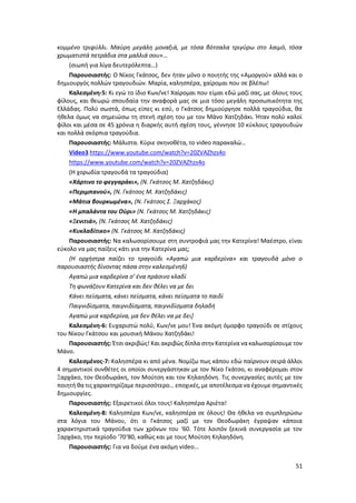 51
κομμένο τριφύλλι. Μαύρη μεγάλη μοναξιά, με τόσα βότσαλα τριγύρω στο λαιμό, τόσα
χρωματιστά πετράδια στα μαλλιά σου»…
(σιωπή για λίγα δευτερόλεπτα…)
Παρουσιαστής: Ο Νίκος Γκάτσος, δεν ήταν μόνο ο ποιητής της «Αμοργού» αλλά και ο
δημιουργός πολλών τραγουδιών. Μαρία, καλησπέρα, χαίρομαι που σε βλέπω!
Καλεσμένη-5: Κι εγώ το ίδιο Κων/νε! Χαίρομαι που είμαι εδώ μαζί σας, με όλους τους
φίλους, και θεωρώ σπουδαία την αναφορά μας σε μια τόσο μεγάλη προσωπικότητα της
Ελλάδας. Πολύ σωστά, όπως είπες κι εσύ, ο Γκάτσος δημιούργησε πολλά τραγούδια, θα
ήθελα όμως να σημειώσω τη στενή σχέση του με τον Μάνο Χατζηδάκι. Ήταν πολύ καλοί
φίλοι και μέσα σε 45 χρόνια η διαρκής αυτή σχέση τους, γέννησε 10 κύκλους τραγουδιών
και πολλά σκόρπια τραγούδια.
Παρουσιαστής: Μάλιστα. Κύριε σκηνοθέτα, το video παρακαλώ…
Video3 https://www.youtube.com/watch?v=20ZVAZhzs4o
https://www.youtube.com/watch?v=20ZVAZhzs4o
(Η χορωδία τραγουδά τα τραγούδια)
«Χάρτινο το φεγγαράκι», (Ν. Γκάτσος Μ. Χατζηδάκις)
«Περιμπανού», (Ν. Γκάτσος Μ. Χατζηδάκις)
«Μάτια βουρκωμένα», (Ν. Γκάτσος Σ. Ξαρχάκος)
«Η μπαλάντα του Ούρι» (Ν. Γκάτσος Μ. Χατζηδάκις)
«Ξενιτιά», (Ν. Γκάτσος Μ. Χατζηδάκις)
«Κυκλαδίτικο» (Ν. Γκάτσος Μ. Χατζηδάκις)
Παρουσιαστής: Να καλωσορίσουμε στη συντροφιά μας την Κατερίνα! Μαέστρο, είναι
εύκολο να μας παίξεις κάτι για την Κατερίνα μας;
(Η ορχήστρα παίζει το τραγούδι «Αγαπώ μια καρδερίνα» και τραγουδά μόνο ο
παρουσιαστής δίνοντας πάσα στην καλεσμένη6)
Αγαπώ μια καρδερίνα σ’ ένα πράσινο κλαδί
Τη φωνάζουν Κατερίνα και δεν θέλει να με δει
Κάνει πείσματα, κάνει πείσματα, κάνει πείσματα το παιδί
Παιγνιδίσματα, παιγνιδίσματα, παιγνιδίσματα δηλαδή
Αγαπώ μια καρδερίνα, μα δεν θέλει να με δει]
Καλεσμένη-6: Ευχαριστώ πολύ, Κων/νε μου! Ένα ακόμη όμορφο τραγούδι σε στίχους
του Νίκου Γκάτσου και μουσική Μάνου Χατζηδάκι!
Παρουσιαστής: Έτσι ακριβώς! Και ακριβώς δίπλα στην Κατερίνα νακαλωσορίσουμε τον
Μάνο.
Καλεσμένος-7: Καλησπέρα κι από μένα. Νομίζω πως κάπου εδώ παίρνουν σειρά άλλοι
4 σημαντικοί συνθέτες οι οποίοι συνεργάστηκαν με τον Νίκο Γκάτσο, κι αναφέρομαι στον
Ξαρχάκο, τον Θεοδωράκη, τον Μούτση και τον Κηλαηδόνη. Τις συνεργασίες αυτές με τον
ποιητή θα τις χαρακτηρίζαμε περισσότερο… εποχικές,με αποτέλεσμα να έχουμε σημαντικές
δημιουργίες.
Παρουσιαστής: Εξαιρετικοί όλοι τους! Καλησπέρα Αριέτα!
Καλεσμένη-8: Καλησπέρα Κων/νε, καλησπέρα σε όλους! Θα ήθελα να συμπληρώσω
στα λόγια του Μάνου, ότι ο Γκάτσος μαζί με τον Θεοδωράκη έγραψαν κάποια
χαρακτηριστικά τραγούδια των χρόνων του ‘60. Τότε λοιπόν ξεκινά συνεργασία με τον
Ξαρχάκο, την περίοδο ‘70‘80, καθώς και με τους Μούτση Κηλαηδόνη.
Παρουσιαστής: Για να δούμε ένα ακόμη video…
 