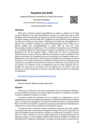 53
Παιχνίδια στον βυθό
Εφαρμογή θεατρικού παιχνιδιού σε Project για τα φύκη
Θεοδώρα Ψαλλιδάκη
(ΠΕ32 ΘΕΑΤΡΙΚΩΝ ΣΠΟΥΔΩΝ dora_psa@hotmail.com)
1ο Δημοτικό Σχολείο Γαζίου
ΠΕΡΙΛΗΨΗ
Μέσα από το θεατρικό παιχνίδι προσπαθήσαμε να έρθουν οι μαθητές της Α’ τάξης
κοντά στη θάλασσα. Στην αρχή προσπαθήσαμε να δούμε τον κόσμο μέσα από τα μπλε
σελοφάν και έπειταγνωρίσαμε τα αντικείμενα του βυθού και παίξαμε μαζί τους. Σε επόμενή
μας δράση παίξαμε μέσα στον βυθό. Με τη βοήθεια μιας μπλε ζελατίνας μεταμορφώσαμε
την τάξη μας σε βυθό και γίναμε ψάρια. Ταξιδέψαμε στον βυθό ενώ μεταμορφώσαμε τη
ζελατίνα και σε καράβι και ζήσαμε μια μεγάλη θαλασσοταραχή. Έπειτα παίξαμε με τα
χάρτινα καράβια μας, μεταμορφωθήκαμε σε αέρας αλλά και κύμα και, τέλος,
διακοσμήσαμε τα χάρτινα καράβια μας. Τέλος συνδέσαμε τα παιχνίδια μας με τη θάλασσα
με το eurofykious project που υλοποιούσαν τα παιδιά με τις δασκάλες τους, Επταμηνιτάκη
Μαγδαληνή (ΠΕ 70) και Κωστάκη Στέλλα – Μαρίνα (ΠΕ 70). Κατά τη συγκεκριμένη
δραστηριότητα: μια μέρα με ήλιο και πολλή ζέστη ξεκινήσαμε να πάμε στη θάλασσα. Στον
δρόμο συναντήσαμε τους συμμαθητές μας και, όταν φτάσαμε στην παραλία, είδαμε και τη
δασκάλα μας. Εκείνη μας πρότεινε να βουτήξουμε στον βυθό όπου συναντήσαμε τον Φύκιο
Ποσειδώνιο, της γνωστής οικογένειας του Ποσειδώνα. Παίξαμε μαζί του τα αγαπημένα μας
παιχνίδια και μας έμαθε κι αυτός τα δικά του. Φυσικά του κάναμε και τις ερωτήσεις μας και
του δώσαμε την υπόσχεση πως θα τον βοηθήσουμε όσο πιο πολύ μπορούμε ώστε να
ξαναβρεί την υγεία του και να γλιτώσει από την τύφλωση που τον απειλεί. Γιατί είναι
γνωστό πως ο Φύκιος Ποσειδώνιος κινδυνεύει από ολική τύφλωση, εξαιτίας της ρύπανσης
των θαλασσών.
http://giorti15.blogspot.gr/2015/05/blogpost_68.html
ΛΕΞΕΙΣ ΚΛΕΙΔΙΑ
Θεατρικό παιχνίδι, θάλασσα, βυθός, ψάρια, φύκη
ΕΙΣΑΓΩΓΗ
Θέατρο για τα παιδιά δεν είναι μόνο η παράσταση, είναι μια διαδικασία πολύπλοκη,
κοινωνική, βαθύτατα παιδευτική, που αγγίζει αρχέτυπες ανάγκες του ανθρώπου για δράση
(παιχνίδι), παραλλαγή και θέαση του κόσμου.
Η θεατρική παιδεία δεν εξαρτάται από την ποσότητα των παραστάσεων και δεν
προσφέρεται μόνο από την διεξαγωγή παραστάσεων. Η θεατρική παιδεία πρέπει να φτάνει
μέχρι το σημείο που διαμορφώνει τον αυριανό ευαισθητοποιημένο και ενεργοποιημένο
θεατή. Με το θεατρικό παιχνίδι το παιδί βιώνει μια δημιουργική περίοδο, απελευθερώνεται
η φαντασία του, επικοινωνεί και καλλιεργεί τις ανθρώπινες σχέσεις.
Το παιδί μέσα από το θεατρικό παιχνίδι ανακαλύπτει παίζοντας έναν ρόλο. Διαλέγει
έτσι έμμεσα έναν τρόπο επικοινωνίας και έκφρασης. Διαλέγει έναν τρόπο «ερμηνείας» πιο
πολύ από διαίσθηση παρά γιατί κάποιος ενήλικας του τον έδειξε και του δίδαξε τι, πώς και
γιατί να το κάνει. Άλλωστε με αυτή τη μορφή εμφανίζεται το θεατρικό φαινόμενο στις
αρχέγονες μορφές του. Δεν γεννήθηκε το θέατρο επειδή κάποιος αποφάσισε να γράψει ένα
έργο αλλά όταν οι άνθρωποι ανακάλυψαν την ανάγκη να επικοινωνήσουν μέσα από έναν
 