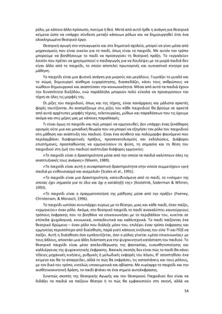 54
ρόλο, με κάποιο άλλο πρόσωπο, πνεύμα ή θεό. Μετά από αυτό ήρθε η ανάγκη για θεατρικά
κείμενα ώστε να υπάρχει σύνδεση μεταξύ κάποιων ρόλων και να δημιουργηθεί έτσι ένα
ολοκληρωμένο θεατρικό έργο.
Θεατρική αγωγή στο νηπιαγωγείο και στο δημοτικό σχολείο, μπορεί να γίνει μέσα από
μηχανισμούς που είναι οικείοι για το παιδί, όπως είναι το παιχνίδι. Με αυτόν τον τρόπο
μπορούμε να βοηθήσουμε το παιδί να προσεγγίσει τη θεατρική πράξη. Το «εργαλείο»
λοιπόν που πρέπει να χρησιμοποιεί ο παιδαγωγός για να δουλέψει με τα μικρά παιδιά δεν
είναι άλλο από το παιχνίδι, το οποίο αποτελεί πρωτογενές και ουσιαστικό κίνητρο για
μάθηση.
Το παιχνίδι είναι μια φυσική ανάγκη για μικρούς και μεγάλους. Γυμνάζει το μυαλό και
το σώμα, δημιουργεί αίσθημα ευχαρίστησης, διασκεδάζει, κάνει τους ανθρώπους να
νιώθουν δημιουργικοί και αναπτύσσει την κοινωνικότητα. Μέσα από αυτό τα παιδιά έχουν
την δυνατότητα διεξόδου, ενώ παράλληλα μπορούν πολύ εύκολα να προσεγγίσουν την
τέχνη σε όλες τις μορφές της.
Οι ρίζες του παιχνιδιού, όπως και της τέχνης, είναι πανάρχαιες και μάλιστα αρκετές
φορές ταυτίζονται. Αν ανατρέξουμε στις ρίζες του κάθε παιχνιδιού θα βρούμε σε αρκετά
από αυτά αρχέτυπες μορφές τέχνης, τελετουργίας, μύθων και παραδόσεων που τις έχουμε
ακόμα και στις μέρες μας με κάποιες παραλλαγές.
Tι είναι όμως το παιχνίδι και πώς μπορεί να ερμηνευθεί; Δεν υπάρχει ένας ξεκάθαρος
ορισμός ούτε μια και μοναδική θεωρία που να μπορεί να εξηγήσει τον ρόλο του παιχνιδιού
στη μάθηση και ανάπτυξη του παιδιού. Είναι ένα σύνθετο και πολύμορφο φαινόμενο που
περιλαμβάνει διαφορετικές πράξεις, προσανατολισμούς και εκδηλώσεις. Διάφοροι
επιστήμονες, προσπαθώντας να ερμηνεύσουν τη φύση, τη σημασία και τη θέση του
παιχνιδιού στη ζωή του παιδιού ανέπτυξαν διάφορες ερμηνείες:
«Το παιχνίδι είναι η δραστηριότητα μέσα από την οποία τα παιδιά καλύπτουν όλες τις
αναπτυξιακές τους ανάγκες» (Μaxim, 1989).
«Το παιχνίδι είναι αυτή η συναρπαστική δραστηριότητα στην οποία συμμετέχουν υγιή
παιδιά με ενθουσιασμό και ανεμελιά» (Scales et al., 1991).
«Το παιχνίδι είναι μια δραστηριότητα, κατευθυνόμενη από το παιδί, το «νόημα» της
οποίας έχει σημασία για το ίδιο και όχι η κατάληξή της» (Kostelnik, Soderman & Whiren,
1993).
«Το παιχνίδι είναι η πραγματοποίηση της μάθησης μέσα από την πράξη» (Feeney,
Christensen, & Moravcil, 1996).
Το παιχνίδι ωστόσο συνυπάρχει κυρίως με το θέατρο, μιας και κάθε παιδί, όταν παίζει,
«ερμηνεύει» έναν ρόλο. Ακόμα, στο θεατρικό παιχνίδι το παιδί ανακαλύπτει καινούργιους
τρόπους έκφρασης που το βοηθάνε να επικοινωνήσει με το περιβάλλον του, κινείται σε
επίπεδα ψυχολογικά, κοινωνικά, εκπαιδευτικά και καλλιτεχνικά. Το παιδί παίζοντας ένα
θεατρικό δρώμενο – έναν ρόλο που διάλεξε μόνο του, επιλέγει έναν τρόπο έκφρασης και
ερμηνείας περισσότερο από διαίσθηση, παρά γιατί κάποιος ενήλικας του είπε ΤΙ και ΠΩΣ να
παίξει. Αυτή η διαίσθηση όσο εμπλουτίζεται, όσο ο ρόλος γίνεται «μέσο επικοινωνίας» με
τους άλλους, αποκτάει μια άλλη διάσταση για την ψυχοκινητική κατάσταση του παιδιού. Το
θεατρικό παιχνίδι είναι μέσο απελευθέρωσης της φαντασίας, ευαισθητοποίησης και
καλλιέργειας της ψυχοκινητικής έκφρασης. Βασικός σκοπός δεν είναι πώς το παιδί θα κάνει
τέλειες μηχανικές κινήσεις, ρυθμικές ή μελωδικές εκφορές του λόγου, θ’ αποστηθίσει ένα
κείμενο και θα το απαγγείλει, αλλά το πώς θα εκφράσει, τις καταστάσεις και τους ρόλους,
με τον δικό του τρόπο, εντελώς υποκειμενικά και αβίαστα. Με κυρίαρχο το παιχνίδι και την
αισθητικοκινητική δράση, το παιδί φτάνει σε ένα σημείο αυτοέκφρασης.
Συνεπώς σκοπός της Θεατρικής Αγωγής και του Θεατρικού Παιχνιδιού δεν είναι να
διδάξει τα παιδιά να παίζουν θέατρο ή το πώς θα εμφανιστούν στη σκηνή, αλλά να
 