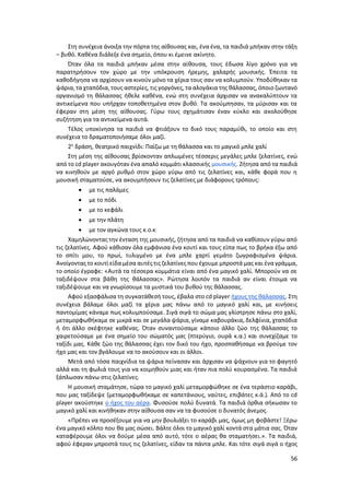 56
Στη συνέχεια άνοιξα την πόρτα της αίθουσας και, ένα ένα, τα παιδιά μπήκαν στην τάξη
– βυθό. Καθένα διάλεξε ένα σημείο, όπου κι έμεινε ακίνητο.
Όταν όλα τα παιδιά μπήκαν μέσα στην αίθουσα, τους έδωσα λίγο χρόνο για να
παρατηρήσουν τον χώρο με την υπόκρουση ήρεμης, χαλαρής μουσικής. Έπειτα τα
καθοδήγησα να αρχίσουν να κινούν μόνο τα χέρια τους σαν να κολυμπούν. Υποδύθηκαν τα
ψάρια, τα χταπόδια, τους αστερίες, τις γοργόνες, τα αλογάκια της θάλασσας, όποιο ζωντανό
οργανισμό τη θάλασσας ήθελε καθένα, ενώ στη συνέχεια άρχισαν να ανακαλύπτουν τα
αντικείμενα που υπήρχαν τοποθετημένα στον βυθό. Τα ακούμπησαν, τα μύρισαν και τα
έφεραν στη μέση της αίθουσας. Γύρω τους σχημάτισαν έναν κύκλο και ακολούθησε
συζήτηση για τα αντικείμενα αυτά.
Τέλος υποκίνησα τα παιδιά να φτιάξουν το δικό τους παραμύθι, το οποίο και στη
συνέχεια το δραματοποιήσαμε όλοι μαζί.
2η
δράση, θεατρικό παιχνίδι: Παίζω με τη θάλασσα και το μαγικό μπλε χαλί
Στη μέση της αίθουσας βρίσκονταν απλωμένες τέσσερις μεγάλες μπλε ζελατίνες, ενώ
από το cd player ακουγόταν ένα απαλό κομμάτι κλασσικής μουσικής. Ζήτησα από τα παιδιά
να κινηθούν με αργό ρυθμό στον χώρο γύρω από τις ζελατίνες και, κάθε φορά που η
μουσική σταματούσε, να ακουμπήσουν τις ζελατίνες με διάφορους τρόπους:
 με τις παλάμες
 με το πόδι
 με το κεφάλι
 με την πλάτη
 με τον αγκώνα τους κ.ο.κ.
Χαμηλώνοντας την ένταση της μουσικής, ζήτησα από τα παιδιά να καθίσουν γύρω από
τις ζελατίνες. Αφού κάθισαν όλα εμφάνισα ένα κουτί και τους είπα πως το βρήκα έξω από
το σπίτι μου, το πρωί, τυλιγμένο με ένα μπλε χαρτί γεμάτο ζωγραφισμένα ψάρια.
Ανοίγοντας το κουτί είδα μέσα αυτές τις ζελατίνες που έχουμε μπροστά μας και ένα γράμμα,
το οποίο έγραφε: «Αυτά τα τέσσερα κομμάτια είναι από ένα μαγικό χαλί. Μπορούν να σε
ταξιδέψουν στα βάθη της θάλασσας». Ρώτησα λοιπόν τα παιδιά αν είναι έτοιμα να
ταξιδέψουμε και να γνωρίσουμε τα μυστικά του βυθού της θάλασσας.
Αφού εξασφάλισα τη συγκατάθεσή τους, έβαλα στο cd player ήχους της θάλασσας. Στη
συνέχεια βάλαμε όλοι μαζί τα χέρια μας πάνω από το μαγικό χαλί και, με κινήσεις
παντομίμας κάναμε πως κολυμπούσαμε. Σιγά σιγά το σώμα μας γλίστρησε πάνω στο χαλί,
μεταμορφωθήκαμε σε μικρά και σε μεγάλα ψάρια, γίναμε καβουράκια, δελφίνια, χταπόδια
ή ότι άλλο σκέφτηκε καθένας. Όταν συναντούσαμε κάποιο άλλο ζώο της θάλασσας το
χαιρετούσαμε με ένα σημείο του σώματός μας (πτερύγιο, ουρά κ.α.) και συνεχίζαμε το
ταξίδι μας. Κάθε ζώο της θάλασσας έχει τον δικό του ήχο, προσπαθήσαμε να βρούμε τον
ήχο μας και τον βγάλουμε να το ακούσουν και οι άλλοι.
Μετά από τόσα παιχνίδια τα ψάρια πείνασαν και άρχισαν να ψάχνουν για το φαγητό
αλλά και τη φωλιά τους για να κοιμηθούν μιας και ήταν πια πολύ κουρασμένα. Τα παιδιά
ξάπλωσαν πάνω στις ζελατίνες.
Η μουσική σταμάτησε, τώρα το μαγικό χαλί μεταμορφώθηκε σε ένα τεράστιο καράβι,
που μας ταξίδεψε (μεταμορφωθήκαμε σε καπετάνιους, ναύτες, επιβάτες κ.ά.). Από το cd
player ακούστηκε ο ήχος του αέρα. Φυσούσε πολύ δυνατά. Τα παιδιά όρθια σήκωσαν το
μαγικό χαλί και κινήθηκαν στην αίθουσα σαν να τα φυσούσε ο δυνατός άνεμος.
«Πρέπει να προσέξουμε για να μην βουλιάξει το καράβι μας, όμως μη φοβάστε! Ξέρω
ένα μαγικό κόλπο που θα μας σώσει. Βάλτε όλοι το μαγικό χαλί κοντά στα μάτια σας. Όταν
καταφέρουμε όλοι να δούμε μέσα από αυτό, τότε ο αέρας θα σταματήσει.». Τα παιδιά,
αφού έφεραν μπροστά τους τις ζελατίνες, είδαν τα πάντα μπλε. Και τότε σιγά σιγά ο ήχος
 