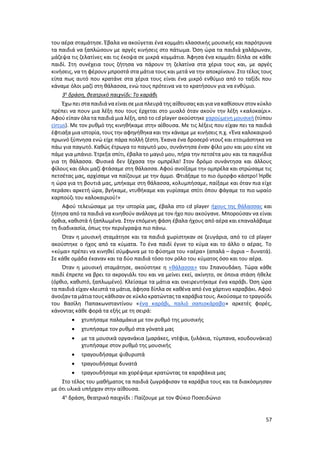 57
του αέρα σταμάτησε. Έβαλα να ακούγεται ένα κομμάτι κλασσικής μουσικής και παρότρυνα
τα παιδιά να ξαπλώσουν με αργές κινήσεις στο πάτωμα. Όση ώρα τα παιδιά χαλάρωναν,
μάζεψα τις ζελατίνες και τις έκοψα σε μικρά κομμάτια. Άφησα ένα κομμάτι δίπλα σε κάθε
παιδί. Στη συνέχεια τους ζήτησα να πάρουν τη ζελατίνα στα χέρια τους και, με αργές
κινήσεις, να τη φέρουν μπροστά στα μάτια τους και μετά να την αποκρίνουν. Στο τέλος τους
είπα πως αυτό που κρατάνε στα χέρια τους είναι ένα μικρό ενθύμιο από το ταξίδι που
κάναμε όλοι μαζί στη θάλασσα, ενώ τους πρότεινα να το κρατήσουν για να ενθύμιο.
3η
δράση, θεατρικό παιχνίδι: Το καράβι
Έχω πει σταπαιδιάνα είναι σε μια πλευρά της αίθουσας και γιανακαθίσουν στον κύκλο
πρέπει να πουν μια λέξη που τους έρχεται στο μυαλό όταν ακούν την λέξη «καλοκαίρι».
Αφού είπαν όλα τα παιδιά μια λέξη, από το cd player ακούστηκε χαρούμενη μουσική (τύπου
circus). Με τον ρυθμό της κινηθήκαμε στην αίθουσα. Με τις λέξεις που είχαν πει τα παιδιά
έφτιαξα μια ιστορία, τους την αφηγήθηκα και την κάναμε με κινήσεις π.χ. «Ένα καλοκαιρινό
πρωινό ξύπνησα ενώ είχε πάρα πολλή ζέστη. Έκανα ένα δροσερό ντουζ και ετοιμάστηκα να
πάω για παγωτό. Καθώς έτρωγα το παγωτό μου, συνάντησα έναν φίλο μου και μου είπε να
πάμε για μπάνιο. Έτρεξα σπίτι, έβαλα το μαγιό μου, πήρα την πετσέτα μου και τα παιχνίδια
για τη θάλασσα. Φυσικά δεν ξέχασα την ομπρέλα! Στον δρόμο συνάντησα και άλλους
φίλους και όλοι μαζί φτάσαμε στη θάλασσα. Αφού ανοίξαμε την ομπρέλα και στρώσαμε τις
πετσέτας μας, αρχίσαμε να παίζουμε με την άμμο. Φτιάξαμε το πιο όμορφο κάστρο! Ήρθε
η ώρα για τη βουτιά μας, μπήκαμε στη θάλασσα, κολυμπήσαμε, παίξαμε και όταν πια είχε
περάσει αρκετή ώρα, βγήκαμε, ντυθήκαμε και γυρίσαμε σπίτι όπου φάγαμε το πιο ωραίο
καρπούζι του καλοκαιριού!»
Αφού τελειώσαμε με την ιστορία μας, έβαλα στο cd player ήχους της θάλασσας και
ζήτησα από τα παιδιά να κινηθούν ανάλογα με τον ήχο που ακούγανε. Μπορούσαν να είναι
όρθια, καθιστά ή ξαπλωμένα. Στην επόμενη φάση έβαλα ήχους από αέρα και επαναλάβαμε
τη διαδικασία, όπως την περιέγραψα πιο πάνω.
Όταν η μουσική σταμάτησε και τα παιδιά χωρίστηκαν σε ζευγάρια, από το cd player
ακούστηκε ο ήχος από τα κύματα. Το ένα παιδί έγινε το κύμα και το άλλο ο αέρας. Το
«κύμα» πρέπει να κινηθεί σύμφωνα με το φύσημα του «αέρα» (απαλά – άγρια – δυνατά).
Σε κάθε ομάδα έκαναν και τα δύο παιδιά τόσο τον ρόλο του κύματος όσο και του αέρα.
Όταν η μουσική σταμάτησε, ακούστηκε η «θάλασσα» του Σπανουδάκη. Τώρα κάθε
παιδί έπρεπε να βρει το ακρογιάλι του και να μείνει εκεί, ακίνητο, σε όποια στάση ήθελε
(όρθιο, καθιστό, ξαπλωμένο). Κλείσαμε τα μάτια και ονειρευτήκαμε ένα καράβι. Όση ώρα
τα παιδιά είχαν κλειστά τα μάτια, άφησα δίπλα σε καθένα από ένα χάρτινο καραβάκι. Αφού
άνοιξαν ταμάτιατους κάθισαν σε κύκλοκρατώντας τα καράβιατους. Ακούσαμε το τραγούδι
του Βασίλη Παπακωνσταντίνου «ένα καράβι, παλιό σαπιοκάραβο» αρκετές φορές,
κάνοντας κάθε φορά τα εξής με τη σειρά:
 χτυπήσαμε παλαμάκια με τον ρυθμό της μουσικής
 χτυπήσαμε τον ρυθμό στα γόνατά μας
 με τα μουσικά οργανάκια (μαράκες, ντέφια, ξυλάκια, τύμπανα, κουδουνάκια)
χτυπήσαμε στον ρυθμό της μουσικής
 τραγουδήσαμε ψιθυριστά
 τραγουδήσαμε δυνατά
 τραγουδήσαμε και χορέψαμε κρατώντας τα καραβάκια μας
Στο τέλος του μαθήματος τα παιδιά ζωγράφισαν τα καράβια τους και τα διακόσμησαν
με ότι υλικά υπήρχαν στην αίθουσα.
4η
δράση, θεατρικό παιχνίδι : Παίζουμε με τον Φύκιο Ποσειδώνιο
 