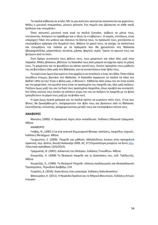 58
Τα παιδιά κάθονται σε κύκλο. Με τη μουσική που ακούγεται σηκώνονται και χορεύουν.
Μόλις η μουσική σταματήσει, μένουν ακίνητα. Στο σημείο που βρίσκεται το κάθε παιδί
ξαπλώνει και «κοιμάται».
Όταν ακουστεί μουσική σιγά σιγά τα παιδιά ξυπνάνε, τρίβουν τα μάτια τους,
τεντώνονται. Ανοίγουν το παράθυρο και ο ήλιος τα «τυφλώνει». Ο καιρός, επιτέλους, είναι
υπέροχος! Πάνε στο μπάνιο και πλένουν τα δόντια τους, το πρόσωπό τους, χτενίζονται κι
επιστρέφουν γρήγορα στο δωμάτιό τους. Βάζουν το μαγιό τους, τα ρούχα, τα παπούτσια
και ετοιμάζουν την τσάντα με τα πράγματα που θα χρειαστούν στη θάλασσα
(βατραχοπέδιλα, μπρατσάκια, πετσέτα, μάσκα, φαγητό, νερό). Τρώνε το πρωινό τους και
φεύγουν από το σπίτι.
Στον δρόμο συναντούν τους φίλους τους, τους χαιρετούν και πάνε όλοι μαζί στην
παραλία. Μόλις φτάνουν, βλέπουν τη δασκάλα τους από μακριά να έρχεται προς το μέρος
τους. Τη χαιρετούν και τη φωνάζουν να κάτσει κοντά τους. Εκείνη προτρέπει τους μαθητές
της να βουτήξουν όλοι μαζί στη θάλασσα, για να συναντήσουν έναν φίλο τους.
Το νερό είναι όμως λίγο κρύο κι έτσι αρχίζουν να πιτσιλούν ο ένας τον άλλο. Όταν πλέον
νοιώθουν έτοιμοι, βουτάνε στη θάλασσα. Η δασκάλα παρακινεί τα παιδιά να πάνε πιο
βαθιά! «Μα να τος! Είναι ο φίλος μας, ο Φύκιος!». Κάθονται όλοι γύρω του σε έναν κύκλο
και τον χαιρετάνε, τον ρωτάνε ποιο είναι το αγαπημένο του παιχνίδι και, όλοι μαζί παίζουν.
Παίζουν όμως μαζί του και τα δικά τους αγαπημένα παιχνίδια, όπως κρυφτό και κυνηγητό.
Στο τέλος εκείνος τους ζητάει να κάτσουν γύρω του και να παίξουν το παιχνίδι με τα φύκη
(μπερδεύουν τα χέρια τους μαζί με τα φύλλα του).
Η ώρα όμως περνά γρήγορα και τα παιδιά πρέπει να γυρίσουν σπίτι τους. «Γεια σου
Φύκιε, θα ξαναέρθουμε!», αποχαιρετούν τον φίλο τους και βγαίνουν από τη θάλασσα.
Σκουπίζονται, ντύνονται, αποχαιρετιούνται μεταξύ τους και επιστρέφουν σπίτια τους.
ΑΝΑΦΟΡΕΣ
Άλκηστις (2000). Η δραματική τέχνη στην εκπαίδευση. Εκδόσεις Ελληνικά Γράμματα.
Αθήνα
ΑΝΑΦΟΡΕΣ
Γκόβας, Ν., (2002.) Για ένα νεανικό δημιουργικό θέατρο: ασκήσεις, παιχνίδια, τεχνικές.
Εκδόσεις Μεταίχμιο. Αθήνα
Γουργιώτου, Ε. (2009). Παιχνίδι και μάθηση: Αλληλένδετες έννοιες στην προσχολική
πρακτική, περ. Δελτίο, Άνοιξη Καλοκαίρι 2009, 42, 37 (Περισσότερα μπορείτε να δείτε εδώ.
Τελευταία πρόσβαση 13/5/2015).
Γραμματάς, Θ. (2001). Διδακτική του Θεάτρου. Εκδόσεις Τυπωθήτω. Αθήνα.
Κουρετζής, Λ. (2008) Το θεατρικό παιχνίδι και οι Διαστάσεις του, εκδ: Ταξιδευτής.
Αθήνα
Κουρετζής, Λ., (1989). Το Θεατρικό Παιχνίδι: κάποιες παιδαγωγικές και Θεατρολογικές
Προσεγγίσεις. Περιοδικό Διαβάζω, 214
Πυργέλη, Δ. (2014). Καπετάνιος στην μπανιέρα. Εκδόσεις Καλειδοσκόπιο
Φανουράκη, Κ. (2011). Η Νεράιδα Πραλίνα και το Μαγικό Φουντούκι. Εκδόσεις Amusic
Freeater
 