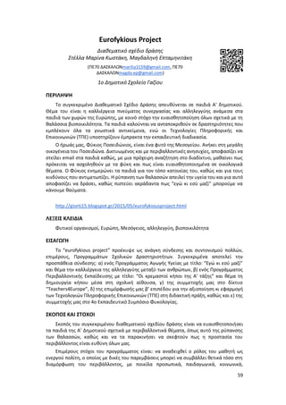 59
Eurofykious Project
Διαθεματικό σχέδιο δράσης
Στέλα Μαρίνα Κωστάκη, Μαγδαληνή Επταμηνιτάκη
(ΠΕ70 ΔΑΣΚΑΛΩΝmarilia3159@gmail.com, ΠΕ70
ΔΑΣΚΑΛΩΝmagda.ep@gmail.com)
1ο Δημοτικό Σχολείο Γαζίου
ΠΕΡΙΛΗΨΗ
Το συγκεκριμένο Διαθεματικό Σχέδιο Δράσης απευθύνεται σε παιδιά Α’ δημοτικού.
Θέμα του είναι η καλλιέργεια πνεύματος συνεργασίας και αλληλεγγύης ανάμεσα στα
παιδιά των χωρών της Ευρώπης, με κοινό στόχο την ευαισθητοποίηση όλων σχετικά με τη
θαλάσσια βιοποικιλότητα. Τα παιδιά καλούνται να ανταποκριθούν σε δραστηριότητες που
εμπλέκουν όλα τα γνωστικά αντικείμενα, ενώ οι Τεχνολογίες Πληροφορικής και
Επικοινωνιών (ΤΠΕ) υποστηρίζουν έμπρακτα την εκπαιδευτική διαδικασία.
Ο ήρωάς μας, Φύκιος Ποσειδώνιος, είναι ένα φυτό της Μεσογείου. Ανήκει στη μεγάλη
οικογένεια του Ποσειδώνα. Δικτυωμένος και με περιβαλλοντικές ανησυχίες, αποφασίζει να
στείλει email στα παιδιά καθώς, με μια πρόχειρη αναζήτηση στο διαδίκτυο, μαθαίνει πως
πρόκειται να ασχοληθούν με τα φύκη και πως είναι ευαισθητοποιημένα σε οικολογικά
θέματα. Ο Φύκιος ενημερώνει τα παιδιά για τον τόπο κατοικίας του, καθώς και για τους
κινδύνους που αντιμετωπίζει. Η ρύπανση των θαλασσών απειλεί την υγεία του και για αυτό
αποφασίζει να δράσει, καθώς πιστεύει ακράδαντα πως “εγώ κι εσύ μαζί” μπορούμε να
κάνουμε θαύματα.
http://giorti15.blogspot.gr/2015/05/eurofykiousproject.html
ΛΕΞΕΙΣ ΚΛΕΙΔΙΑ
Φυτικοί οργανισμοί, Ευρώπη, Μεσόγειος, αλληλεγγύη, βιοποικιλότητα
ΕΙΣΑΓΩΓΗ
Το “eurofykious project” προέκυψε ως ανάγκη σύνδεσης και συντονισμού πολλών,
επιμέρους, Προγραμμάτων Σχολικών Δραστηριοτήτων. Συγκεκριμένα αποτελεί την
προσπάθεια σύνδεσης: α) ενός Προγράμματος Αγωγής Υγείας με τίτλο: “Εγώ κι εσύ μαζί”
και θέμα την καλλιέργεια της αλληλεγγύης μεταξύ των ανθρώπων, β) ενός Προγράμματος
Περιβαλλοντικής Εκπαίδευσης με τίτλο: “Οι κρεμαστοί κήποι της Α’ τάξης” και θέμα τη
δημιουργία κήπου μέσα στη σχολική αίθουσα, γ) της συμμετοχής μας στο δίκτυο
“Teachers4Europe”, δ) της επιμόρφωσής μας β’ επιπέδου για την αξιοποίηση κι εφαρμογή
των Τεχνολογιών Πληροφορικής Επικοινωνιών (ΤΠΕ) στη διδακτική πράξη, καθώς και ε) της
συμμετοχής μας στο 4ο Εκπαιδευτικό Συμπόσιο Φυκολογίας.
ΣΚΟΠΟΣ ΚΑΙ ΣΤΟΧΟΙ
Σκοπός του συγκεκριμένου διαθεματικού σχεδίου δράσης είναι να ευαισθητοποιήσει
τα παιδιά της Α’ Δημοτικού σχετικά με περιβαλλοντικά θέματα, όπως αυτό της ρύπανσης
των θαλασσών, καθώς και να τα παρακινήσει να σκεφτούν πως η προστασία του
περιβάλλοντος είναι ευθύνη όλων μας.
Επιμέρους στόχοι του προγράμματος είναι: να αναδειχθεί ο ρόλος του μαθητή ως
ενεργού πολίτη, ο οποίος με δικές του παρεμβάσεις μπορεί να συμβάλλει θετικά τόσο στη
διαμόρφωση του περιβάλλοντος, με ποικίλα προσωπικά, παιδαγωγικά, κοινωνικά,
 