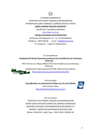 6
ΕΛΛΗΝΙΚΗ ΔΗΜΟΚΡΑΤΙΑ
ΥΠΟΥΡΓΕΙΟ ΠΟΛΙΤΙΣΜΟΥ ΠΑΙΔΕΙΑΣ & ΘΡΗΣΚΕΥΜΑΤΩΝ
ΠΕΡΙΦΕΡΕΙΑΚΗ Δ/ΝΣΗ Π/ΘΜΙΑΣ & Β/ΘΜΙΑΣ ΕΚΠ/ΣΗΣ ΚΡΗΤΗΣ
Δ/ΝΣΗ Π/ΘΜΙΑΣ ΕΚΠ/ΣΗΣ ΗΡΑΚΛΕΙΟΥ
Διευθυντής: Ευρυβιάδης Βαλατίδης
http://dipe.ira.sch.gr
ΤΜΗΜΑ ΣΧΟΛΙΚΩΝ ΔΡΑΣΤΗΡΙΟΤΗΤΩΝ
Διεύθυνση, Μεταξοχωρίου 15, Τ.Κ. 713 04 Ηράκλειο
Τηλέφωνο: 2810 529318, e-mail: tay@dipe.ira.sch.gr
Υπ. Τμήματος: Γιώργος Π. Μαρκατάτος
Σε συνεργασία με
Περιφερειακό Κέντρο Εμπειρογνωμοσύνης στην Εκπαίδευση για τη Βιώσιμη
Ανάπτυξη
RCE Crete και της 'Εδρας UNESCO-ΤΠΕ στην Εκπαίδευση για τη Βιώσιμη
Ανάπτυξη
Παιδαγωγικό Τμήμα Δημοτικής ΕΠΤΔΕ, Πανεπιστημίου Κρήτης
http://www.edc.uoc.gr/unescochair/rcecrete/
Υπό την αιγίδα
Πρωτοβουλίας του Καταστατικού Χάρτη της Γης στην Ελλάδα
Earth Charter Hellas
http://earthcharterhellas.edc.uoc.gr/
Με την έγκριση
ΥΠΟΥΡΓΕΙΟΥ ΠΟΛΙΤΙΣΜΟΥ, ΠΑΙΔΕΙΑΣ ΚΑΙ ΘΡΗΣΚΕΥΜΑΤΩΝ
ΓΕΝΙΚΗ Δ/ΝΣΗ ΣΠΟΥΔΩΝ Π/ΘΜΙΑΣ ΚΑΙ Δ/ΘΜΙΑΣ ΕΚΠΑΙΔΕΥΣΗΣ
ΔΙΕΥΘΥΝΣΗ ΣΠΟΥΔΩΝ, ΠΡΟΓΡΑΜΜΑΤΩΝ & ΟΡΓΑΝΩΣΗΣ Π.Ε.
ΤΜΗΜΑ Γ’ ΜΑΘΗΤΙΚΗΣ ΜΕΡΙΜΝΑΣ & ΣΧΟΛΙΚΗΣ ΖΩΗΣ
Αθήνα, 24-06-2015 , Αριθ. Πρωτ. : Φ14/ 1330 / 100102 /Δ1
 