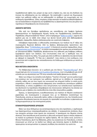 60
περιβαλλοντικά οφέλη που μπορεί να έχει αυτή η δράση του, όσο και στη διάδοση της
έννοιας της αλληλεγγύης και του σεβασμού. Να αναπτυχθεί η κριτική και δημιουργική
σκέψη των μαθητών καθώς και να καλλιεργηθεί το αίσθημα της συμμετοχής και της
συλλογικής προσπάθειας. Τέλος, επιμέρους στόχο αποτελεί τα παιδιά να αλληλεπιδράσουν
και να διασκεδάσουν στηρίζοντας και προβάλλοντας τις δραστηριότητές τους και μέσω των
τεχνολογιών πληροφορικής και επικοινωνιών.
ΑΝΟΙΧΤΑ ΜΕΤΩΠΑ
Ήδη από τον Οκτώβριο σχεδιάζονται και κατατίθενται στο Γραφείο Σχολικών
Δραστηριοτήτων τα Προγράμματα Αγωγής Υγείας και Περιβαλλοντικής Εκπαίδευσης.
Παράλληλα, η θεματική βαλίτσα “Κήποι”, από το πρόγραμμα “Βιβλία σε ρόδες”, έρχεται στο
σχολείο μας και το ταξίδι στον κόσμο των φυτών ξεκινά μέσα από βιβλιογραφικές
αναφορές, παραμύθια, δράσεις φιλαναγνωσίας και εικαστικής έκφρασης.
Ενδιαφέρον παρουσιάζει η ενθουσιώδης ανταπόκριση των παιδιών της Α’ τάξης στη
συγκεκριμένη θεματική βαλίτσα. Από τις δράσεις φιλαναγνωσίας προκύπτουν νέα
παραμύθια, όπως: “Ο Αλέξανδρος και η μηλιά”, ή διασκευές γνωστών παραμυθιών, όπως:
“Η Πριγκίπισσα των Κουκουτσιών”, τα οποία εικονογραφούνται αμέσως και μετατρέπονται
σε ηλεκτρονικά βιβλία. Παράλληλα, φιλοξενούνται στις αίθουσές μας διάφορες εκθέσεις
ζωγραφικών έργων των παιδιών, ενώ εντυπωσιακή είναι και η προθυμία τους να
φροντίζουν τα φυτά της τάξης. Τον μικρό μας κήπο συνθέτουν οι φασολιές που φυτεύτηκαν
με αφορμή το παραμύθι: “Ο Τζακ και η φασολιά”, ένας κάκτος κι ένα κυκλάμινο, ενώ
κουκούτσια από τα φρούτα που καταναλώνονται στο διάλειμμα συλλέγονται με σκοπό να
φυτευτούν.
ΝΕΑ ΜΕΤΩΠΑ ΑΝΟΙΓΟΝΤΑΙ
Τον Φεβρουάριο ξεκινούν: α) η εμπλοκή μας στο δίκτυο “Theachers4Europe”, β) η
συμμετοχή μας στο 4ο Εκπαιδευτικό Συμπόσιο Φυκολογίας, ενώ η επιμόρφωσή μας στο β’
επίπεδο για την αξιοποίηση των ΤΠΕ στην εκπαιδευτική πράξη βρίσκεται σε εξέλιξη.
Βάσει των στόχων της εκπαιδευτικής δράσης “Teachers 4 Europe” για τον εμπλουτισμό
των γνώσεων και των εμπειριών των μαθητών, σχετικά με τις εξελίξεις σε ευρωπαϊκό
επίπεδο, καθώς και για τους τομείς του κοινωνικού και ατομικού πεδίου το οποίο αυτές
επηρεάζουν, τίθεται η αναγκαιότητα εφαρμογής στην εκπαίδευση καινοτόμων μεθόδων
διδασκαλίας, οι οποίες συμβάλλουν στην αντιμετώπιση των εκπαιδευτικών προκλήσεων
και αξιοποιούν τις τεχνολογίες πληροφοριών και επικοινωνιών. Δεδομένης της ηλικίας των
μαθητών μας οι δράσεις που ακολουθούνται είναι όλες παιγνιώδους μορφής.
Ομοίως, οι δραστηριότητες ευαισθητοποίησης των παιδιών σε θέματα οικολογικού
χαρακτήρα, και συγκεκριμένα η γνωριμία τους με το θαλάσσιο οικοσύστημα της
Ποσειδωνίας, γίνεται με παιγνιώδη τρόπο, καθώς η ιδιαιτερότητα του 4ου Εκπαιδευτικού
Συμποσίου Φυκολογίας έγκειται στο γεγονός ότι προσπαθεί να συνδυάσει τη φαντασία και
τη δημιουργικότητα με την επιστημονική γνώση.
ΕΠΑΝΑΠΡΟΣΔΙΟΡΙΣΜΟΣ ΔΡΑΣΕΩΝ
Βάσει των νέων δεδομένων και ανταποκρινόμενοι στις νέες προκλήσεις, ο σχεδιασμός
των δραστηριοτήτων επαναπροσδιορίζεται και αλλάζει. Η αναγκαιότητα σύνδεσης όλων
των ανοιχτών μετώπων είναι άμεση και επιτακτική. Η προσέγγιση του θέματος γίνεται
ολιστικά. Στην κατεύθυνση αυτή γεννιέται η ιδέα ενός κεντρικού ήρωα ο οποίος παρακινεί
τα παιδιά να εμπλακούν δυναμικά στο σχέδιο δράσης. Με τον τρόπο αυτό, γεννιέται ο
Φύκιος Ποσειδώνιος, φυτό της θάλασσας, μέλος της οικογένειας του Ποσειδώνα, ο οποίος
επικοινωνεί με email με τα παιδιά των τάξεών μας ζητώντας άμεσα τη βοήθειά τους
προκειμένου να αντιμετωπίσει τις τραγικές συνθήκες που απειλούν την υγεία του.
 