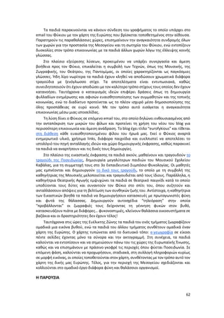 62
Τα παιδιά παρακινούνται να κάνουν σύνδεση του γραφήματος το οποίο υπάρχει στο
email του Φύκιου με τον χάρτη της Ευρώπης που βρίσκεται τοποθετημένος στην αίθουσα.
Παρατηρούν τις παραθαλάσσιες χώρες, επισημαίνουν την αναγκαιότητα συνδρομής όλων
των χωρών για την προστασία της Μεσογείου και τη σωτηρία του Φύκιου, ενώ εντοπίζουν
δυσκολίες στον τρόπο επικοινωνίας με τα παιδιά άλλων χωρών λόγω της έλλειψης κοινής
γλώσσας.
Στο πλαίσιο εξεύρεσης λύσεων, προκειμένου να υπάρξει συνεργασία και άμεση
βοήθεια προς τον Φύκιο, επικαλείται η συμβολή των Τεχνών, όπως της Μουσικής, της
Ζωγραφικής, του Θεάτρου, της Παντομίμας, οι οποίες χαρακτηρίζονται ως παγκόσμιες
γλώσσες. Ήδη λίγο νωρίτερα τα παιδιά έχουν κληθεί να αποδώσουν χρωματικά διάφορα
τραγούδια με ξενόγλωσσο στίχο. Τα αποτελέσματα είναι εντυπωσιακά, καθώς
συνειδητοποιούν ότι έχουν αποδώσει με τον καλύτερο τρόπο στίχους τους οποίος δεν έχουν
κατανοήσει. Ταυτόχρονα ο καταιγισμός ιδεών επιφέρει δράσεις όπως τη δημιουργία
φυλλαδίων ενημέρωσης και αφισών ευαισθητοποίησης των συμμαθητών και της τοπικής
κοινωνίας, ενώ το διαδίκτυο προτείνεται ως το πλέον ισχυρό μέσο δημοσιοποίησης της
όλης προσπάθειας σε ευρύ κοινό. Με τον τρόπο αυτό εισάγεται η αναγκαιότητα
επικοινωνίας μέσω μιας ιστοσελίδας.
Τη λύση δίνει ο Φύκιος σε επόμενο email του, στο οποίο δηλώνει ενθουσιασμένος από
την ανταπόκριση των μικρών του φίλων και προτείνει τη χρήση του νέου του blog για
περισσότερη επικοινωνία και άμεση ανάδραση. Το blog έχει τίτλο “eurofykious” και τίθεται
στη διάθεση κάθε ευαισθητοποιημένου φίλου του ήρωά μας. Εκεί ο Φύκιος αναρτά
ενημερωτικό υλικό, χρήσιμα links, διάφορα παιχνίδια και ευελπιστεί να αποτελέσει το
ιστολόγιό του πηγή ανταλλαγής ιδεών και χώρο δημιουργικής έκφρασης, καθώς παρακινεί
τα παιδιά να αναρτήσουν και τις δικές τους δημιουργίες.
Στο πλαίσιο της εικαστικής έκφρασης τα παιδιά ακούν, μαθαίνουν και τραγουδούν το
τραγούδι της Ποσειδωνίας, δημιουργία μεγαλύτερων παιδιών του Μουσικού Σχολείου
Καβάλας, για τη συμμετοχή τους στο 3ο Εκπαιδευτικό Συμπόσιο Φυκολογίας. Οι μαθητές
μας εμπνέονται και δημιουργούν το δικό τους τραγούδι, το οποίο με τη συμβολή της
καθηγήτριας της Μουσικής μελοποιείται και τραγουδιέται από τους ίδιους. Παράλληλα, η
καθηγήτρια Θεατρικής Αγωγής εμψυχώνει τα παιδιά σε θεατρικό παιγνίδι κατά το οποίο
υποδύονται τους δύτες και συναντούν τον Φύκιο στο σπίτι του, όπου συζητούν και
ανταλλάσσουν απόψεις για τη βελτίωση των συνθηκών ζωής του. Αντίστοιχα, η καθηγήτρια
των Εικαστικών βοηθά τα παιδιά να δημιουργήσουν κατασκευές με πρωταγωνιστές φύκη
και φυτά της θάλασσας. Δημιουργούν αυτοσχέδια “τηλεόραση” στην οποία
“προβάλλονται” οι ζωγραφιές τους δείχνοντας τη γέννηση φυκών στον βυθό,
κατασκευάζουν πιάτα με διάφορες… φυκονοστιμιές, κλείνουν θαλάσσια οικοσυστήματα σε
βαζάκια και οι δραστηριότητες δεν έχουν τέλος!
Ταυτόχρονα στις ώρες της Ευέλικτης Ζώνης τα παιδιά του ενός τμήματος ζωγραφίζουν
ομαδικά μια εικόνα βυθού, ενώ τα παιδιά του άλλου τμήματος συνθέτουν ομαδικά έναν
χάρτη της Ευρώπης. Ο χάρτης τυπώνεται από το δικτυακό τόπο: e-γεωγραφία σε είκοσι
πέντε σελίδες έχοντας μόνο τα σύνορα και την ακτογραμμή. Στη συνέχεια, τα παιδιά
καλούνται να εντοπίσουν και να σημειώσουν πάνω του τις χώρες της Ευρωπαϊκής Ένωσης,
καθώς και να επισημάνουν με πράσινο γκοφρέ τις περιοχές όπου φύεται Ποσειδωνία. Σε
επόμενη φάση, καλούνται να προχωρήσουν, σταδιακά, στη συλλογή πληροφοριών κυρίως
σε μορφή εικόνας, οι οποίες τοποθετούνται στον χάρτη, συνθέτοντας με τον τρόπο αυτό τον
χάρτη της δικής μας Ευρώπης. Τέλος, για την περιοχή της Μεσογείου σχεδιάζονται και
κολλιούνται στο ομαδικό έργο διάφορα φύκη και θαλάσσιοι οργανισμοί.
Η ΠΑΡΟΥΣΙΑ
 