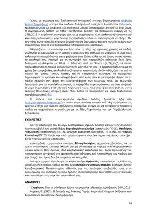 64
Τέλος, με τη χρήση του διαδικτυακού λογισμικού artsteps δημιουργείται ψηφιακή
έκθεση ζωγραφικής με έργα των παιδιών. Το λογισμικό παρέχει τη δυνατότητα ανάρτησης
τριάντα έργων σε μια ψηφιακή έκθεση η οποία μπορεί να παραμείνει ενεργή για έναν μήνα.
Η συγκεκριμένη έκθεση με τίτλο “eurofykious project” θα παραμείνει ενεργή ως τις
24/6/2015. Η περιήγηση στον χώρο γίνεται με τη χρήση του πληκτρολογίου ή του ποντικιού
και υπάρχει δυνατότητα μεγέθυνσης της προβολής καθώς και ανάρτησης σε ιστολόγιο. Με
τον τρόπο αυτό τα παιδιά έχουν τη δυνατότητα να θαυμάσουν τα έργα τους και τα έργα των
συμμαθητών τους σε ένα διαφορετικό είδος μουσείου εικαστικών.
Πλησιάζοντας το καλοκαίρι και λίγο πριν τη λήξη της σχολικής χρονιάς τα παιδιά,
νιώθοντας εξοικειωμένα με τη γραφή, εκφράζουν την επιθυμία να γράψουν τα δικά τους
καλοκαιρινά παραμύθια για να τα χαρίσουν στον Φύκιο αλλά και σε όσους επισκέπτονται
το ιστολόγιό του. Αφορμή για τη συγγραφή των παραμυθιών στέκονται δέκα έργα
διάσημων καλλιτεχνών με θέμα τη θάλασσα από το “Κουτί της Τέχνης”, τα οποία
πραγματεύονται τα παιδιά ακολουθώντας το μοντέλο Perkins. Τα έργα προβάλλονται με τη
χρήση βιντεοπροβολέα, ακολουθεί συζήτηση και καταιγισμός ιδεών καθώς ζητείται από τα
παιδιά να “μπουν” στους πίνακες και να εκφραστούν ελεύθερα. Τα παραμύθια
δημιουργούνται ομαδικά και καταγράφονται από εμάς στον κειμενογράφο. Αργότερα τα
παιδιά περνούν στη φάση της εικονογράφησης των κειμένων τους. Ως τελευταία
δραστηριότητα του eurofykious project, τα παραμύθια συγκεντρώνονται σε έναν ψηφιακό
τόμο με τη χρήση του διαδικτυακού λογισμικού issuu. Τίτλος του ψηφιακού βιβλίου με τις
τέσσερις θαλασσινές ιστορίες είναι: “Του βυθού τα παραμύθια” και είναι διαδικτυακά
προσβάσιμος από εδώ.
Η πορεία του συγκεκριμένου σχεδίου δράσης βρίσκεται ήδη στο
http://eurofykious.blogspot.gr/ το οποίο ενημερωνόταν τακτικά καθ’ όλη τη διάρκεια της
χρονιάς. Στόχος μας είναι το ιστολόγιο να παραμείνει ενεργό και να συνεχίσει να παρακινεί
παιδιά να ασχολούνται περισσότερο με τις Νέες Τεχνολογίες και την Περιβαλλοντική
Εκπαίδευση.
ΕΥΧΑΡΙΣΤΙΕΣ
Για την υλοποίηση του εν λόγω διαθεματικού σχεδίου δράσης καταλυτικής σημασίας
ήταν η συμβολή των συναδέλφων Ευγενίας Μπακαλούμα (εικαστικός, ΠΕ 08), Θεοδώρας
Ψαλλιδάκη (θεατρολόγος, ΠΕ 32), Ευτυχίας Διακάτου, (μουσικός, ΠΕ 16.01), και Μαρίας
Κασαπάκη (ΠΕ 70). Χωρίς την πολύτιμη συνεργασία τους ένα σημαντικό μέρος του project
δε θα ήταν δυνατό να υλοποιηθεί.
Από καρδιάς ευχαριστούμε τον κύριο Γιάννη Κοσόγλου, τεχνολόγο ιχθυολόγο, για την
άμεση ανταπόκρισή του στην έκκλησή μας για βοήθεια με την παροχή τόσο πληροφοριακού
υλικού, όσο και Ποσειδωνίας, αλλά και βίντεο από καταδύσεις του. Χωρίς τη συμβολή του,
η παρατήρηση του φυτού στο σχολείο θα ήταν αδύνατη, ενώ η πεποίθηση των παιδιών για
την ύπαρξη του ήρωα δεν θα μπορούσε να ενισχυθεί.
Επίσης, ευχαριστούμε θερμά τον κύριο Σωτήρη Ορφανίδη, αντιπρόεδρο της Ελληνικής
Φυκολογικής Εταιρίας, καθώς και την κυρία Μαρία Ρουσσομουστακάκη, βιολόγο Εθνικού
Καποδιστριακού Πανεπιστημίου Αθηνών, για τις πολύτιμες συμβουλές τους στην
ολοκλήρωση του παρόντος σχεδίου δράσης. Οι παρατηρήσεις τους στάθηκαν καταλυτικές
και εποικοδομητικές στην όλη προσπάθειά μας.
ΑΝΑΦΟΡΕΣ
*Σημείωση: Όλοι οι σύνδεσμοι έχουν ημερομηνία τελευταίας πρόσβασης: 20/4/2015
Coppee, B., (2003). Ο Σολομός της Κόκκινης Πηγής. Υπηρεσία Επίσημων Εκδόσεων των
Ευρωπαϊκών Κοινοτήτων. Λουξεμβούργο.
 